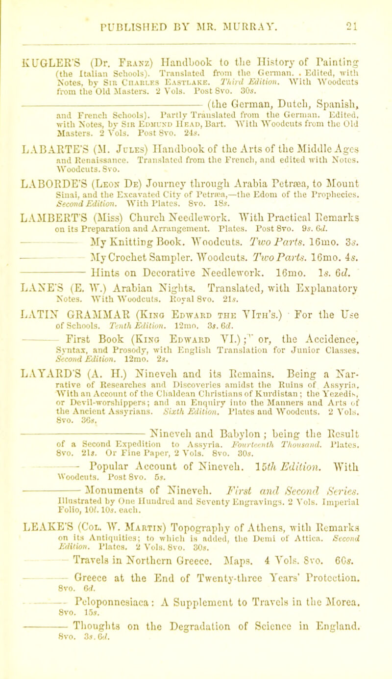KUGLER'S (Dr. Franz) Handbook to the History of Fainting (the Italian Schools). Translated from the German. . Edited, with Notes, by Sib Onarles Eastlake. Third Edition. With Woodcuts from the Old Masters. 2 Vols. Post 8vo. 30s. (the German, Dutch, Spanish, and French Schools). Partly Translated from the German. Edited, with Notes, by Sir Edmund Head, Bart. With Woodcuts from the Old Masters. 2 Yols. Post 8vo. 24s. LABARTE'S (M. Jules) Handbook of the Arts of the Middle Ages and Renaissance. Translated from the French, and edited with Notes. Woodcuts. Svo. LABORDE’S (Leon De) Journey through Arabia Petrsea, to Mount Sinai, aud the Excavated City of Petrica,—the Edom of the Prophecies. Second Edition. With Plates. 8vo. 18s. LAMBERT'S (Miss) Church Needlework. With Practical Remarks on its Preparation and Arrangement. Plates. Post 8vo. 9s. GJ. My Knitting Book. Woodcuts. Two Parts. 16mo. 36’. My Crochet Sampler. Woodcuts. Two Parts. 16mo. 4s, Hints on Decorative Needlework. 16mo. Is. 6d. LANE'S (E. W.) Arabian Nights. Translated, with Explanatory Notes. With Woodcuts. Royal Svo. 21s. LATIN GRAMMAR (Kino Edward the YIth’s.) For the Use of Schools. Tenth Edition. 12mo. 3$. Qd. - First Book (Kino Edward VI.) f1 or, the Accidence, Syntax, and Prosody, with English Translation for Junior Classes. Second Edition. 12rao. 2s. LAYARD'S (A. H.) Nineveh and its Remains. Being a Nar- rative of Researches and Discoveries amidst the Ruins of Assyria. With an Account of the Chaldean Christians of Kurdistan; the Yezedis, or Devil-worshippers; and an Enquiry into the Manners and Arts of the Ancient Assyrians. Sixth Edition. Plates and Woodcuts. 2 Vols. Svo. 36s. Nineveh and Babylon; being the Result of a Second Expedition to Assyria. Fourteenth I'housand. Plates, 8vo. 21*. Or Fine Paper, 2 Vols. 8vo. 305. — Popular Account of Nineveh. 15th Edition. With Woodcuts. Post 8vo. 5s. Monuments of Nineveh. First and Second Series. Illustrated by One Hundred and Seventy Engravings. 2 Yols. Imperial Folio, 102. 105. each. LEAKE'S (Col. W. Martin) Topography of Athens, with Remarks on its Antiquities; to which is added, the Demi of Attica. Second Edition. Plates. 2 Vols. Svo. 30s. Travels in Northern Greece. Maps. 4 Vols. Svo. 60s. Greece at the End of Twenty-three Yrears’ Protection. 8vo. 6 d. - Pcdoponncsiaca; A Supplement to Travels in the Morea. 8vo. 15s. Thoughts on the Degradation of Science in England. 8vo. 3s. 6d.