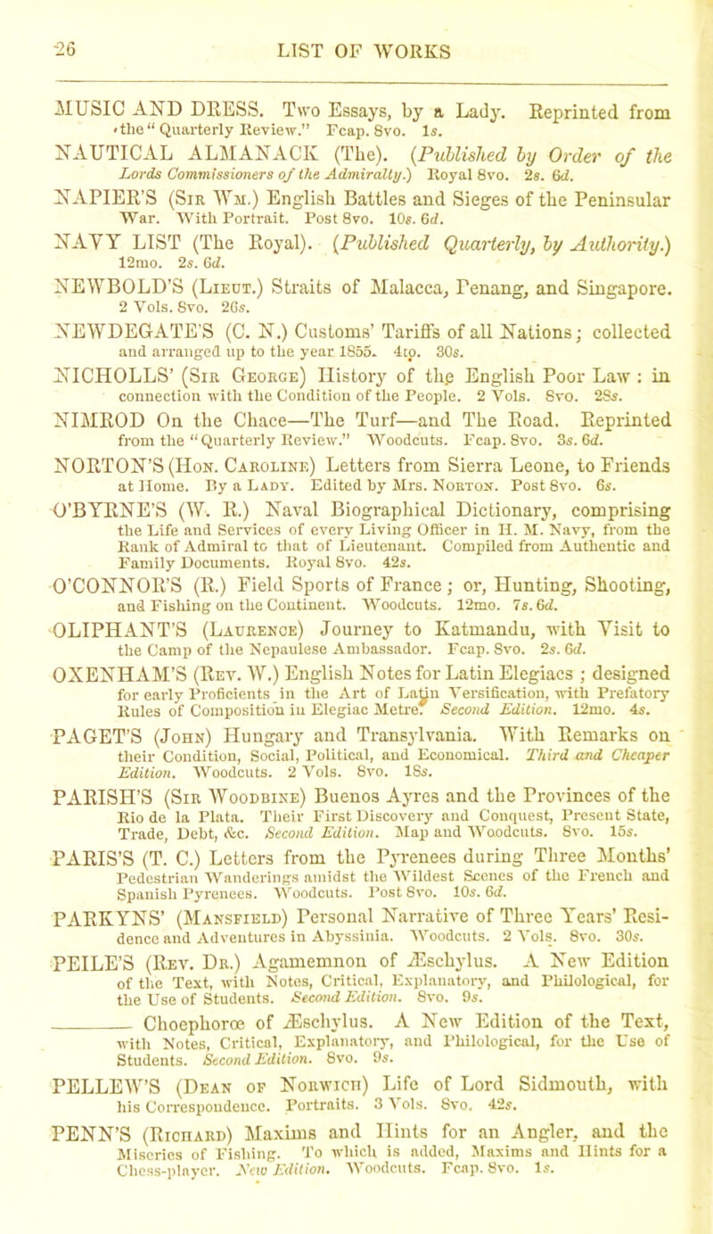 MUSIC AND DRESS. Two Essays, by a Lady. Reprinted from < the “ Quarterly Review.” Fcap. 8vo. Is. NAUTICAL ALMANACK (The). (Published by Order of the Lords Commissioners of the Admiralty.) Royal 8vo. 2s. (id. NAPIER’S (Sir AVm.) English Battles and Sieges of the Peninsular War. With Portrait. Post 8vo. 10s. 6d. NAVY LIST (The Royal). (Published Quarterly, by Authority.) 12mo. 2s. Gd. NEWBOLD’S (Lieut.) Straits of Malacca, Penang, and Singapore. 2 Yols. 8vo. 26s. NEWDEGATE'S (C. N.) Customs’ Tariffs of all Nations; collected and arranged up to the year 1855. 4to. SOs. NICHOLLS’ (Sir George) History of th.e English Poor Law : in connection with the Condition of the People. 2 Vols. 8vo. 2Ss. NIMROD On the Chace—The Turf—and The Road. Reprinted from the “Quarterly Review.” Woodcuts. Pcap. 8vo. 3s. Gd. NORTON’S (Hon. Caroline) Letters from Sierra Leone, to Friends at Home. By a Lady. Edited hy Mrs. Norton. Post 8vo. 6s. O’BYRNE’S (AY. R.) Naval Biographical Dictionary, comprising the Life and Services of every Living Officer in H. M. Navy, from the Rank of Admiral to that of Lieutenant. Compiled from Authentic and Family Documents. Royal 8vo. 42s. O’CONNOR’S (R.) Field Sports of France ; or, Hunting, Shooting, and Fishing on the Continent. Woodcuts. 12mo. Ts.6d. OLIPHANT’S (Laurence) Journey to Katmandu, with Visit to the Camp of the Nepaulese Ambassador. Fcap. Svo. 2s. 6d. OXENHAM’S (Rev. W.) English Notes for Latin Elegiacs ; designed for early Proficients in the Art of LaUn Versification, with Prefatory Rules of Composition in Elegiac Metre; Second Edition. 12mo. 4s. PAGET’S (John) Hungary and Transylvania. With Remarks on their Condition, Social, Political, and Economical. Third and Cheaper Edition. Woodcuts. 2 Vols. Svo. 18s. PARISH’S (Sir Woodbine) Buenos Ayres and the Provinces of the Rio de la Plata. Their First Discovery and Conquest, Present State, Trade, Debt, &c. Second Edition. Map and Woodcuts. Svo. 15s. PARIS’S (T. C.) Letters from the Pyrenees during Three Months’ Pedestrian Wanderings amidst the Wildest Scenes of the French and Spanish Pyrenees. Woodcuts. Post Svo. 10s. 6d. PARKYNS’ (Mansfield) Personal Narrative of Three Years’ Resi- dence and Adventures in Abyssinia. Woodcuts. 2 Vols. 8vo. 30s. PEILE’S (Rev. Dr.) Agamemnon of RSscliylus. A New Edition of the Text, with Notes, Critical, Explanatory, and Philological, for the Use of Students. Second Edition. Svo. 9s. Choephoroe of JEschvlus. A New Edition of the Text, with Notes, Critical, Explanatory, and Philological, for the Use of Students. Second Edition. Svo. 9s. PELLEW’S (Dean of Norwich) Life of Lord Sidmouth, with liis Correspondence. Portraits. 3\ols. 8vo. 42s. PENN’S (Richard) Maxims and Hints for an Angler, and the Miseries of Fishing. To which is added, Maxims and Hints for a Chess-player. .Veto Edition. Woodcuts. Fcap. Svo. Is.