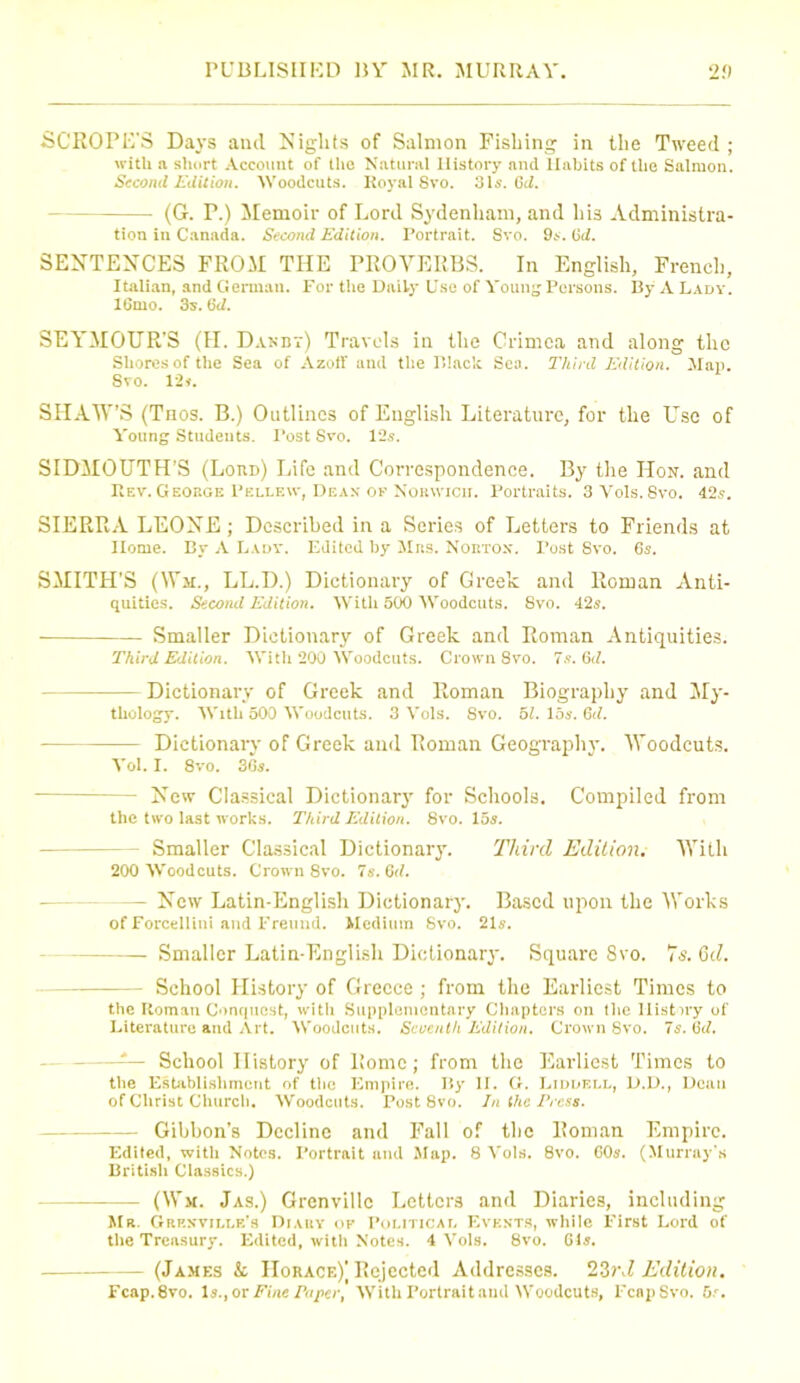 SCROPE'S Days and Nights of Salmon Fishing in the Tweed ; with a short Account of the Natural History and Habits of the Salmon. Second Edition. Woodcuts. Royal 8vo. 31s. Gd. (G. P.) Memoir of Lord Sydenham, and his Administra- tion in Canada. Second Edition. Portrait. Svo. 9s. Gd. SENTENCES FROM THE PROVERBS. In English, French, Italian, and German. For the Daily Use of Young Persons. By A Lady. 16mo. 3s. Gd. SEYMOUR'S (II. Danbt) Travels in the Crimea and along the Shores of the Sea of Azoff and the Black Seo. Third Edition. Map. Svo. l'2i. SHAW’S (Tnos. B.) Outlines of English Literature, for the Use of Young Students. Tost Svo. 12s. SIDMOUTH’S (Lord) Life and Correspondence. By the Hon. and Rev. George Pellew, Dean of Norwich. Portraits. 3Vols.8vo. 42s. SIERRA LEONE; Described in a Series of Letters to Friends at Home. By A Lady. Edited by Mrs. Norton. Post Svo. 6s. SMITH’S (War., LL.D.) Dictionary of Greek and Roman Anti- quities. Second Edition. With 500 Woodcuts. 8vo. 42s. Smaller Dictionary of Greek and Roman Antiquities. Third Edition. With 200 Woodcuts. Crown Svo. 7s. Gd. Dictionary of Greek and Roman Biography and My- thology. With 500 Woodcuts. 3 Vols. Svo. 51. 15s. Gd. Dictionary of Greek and Roman Geography. Woodcuts. Vol. I. 8vo. 36s. — New Classical Dictionary for Schools. Compiled from the two last works. Third Edition. 8vo. 15s. Smaller Classical Dictionary. Third Edition. With 200 Woodcuts. Crown 8vo. 7s. Gd. — New Latin-English Dictionary. Based upon the Works of Forcellini and Freund. Medium Svo. 21s. Smaller Latin-English Dictionary. Square Svo. *is. Gd. - School History of Greece ; from the Earliest Times to the Roman Conquest, with Supplementary Chapters on the History of Literature and Art. Woodcuts. Seventh Edition. Crown Svo. 7s. Gd. —-— School History of Rome; from the Earliest Times to the Establishment of the Empire. Ily II. (i. Liddell, D.D., Dean of Christ Church. Woodcuts. Post 8vo. In the Press. Gibbon’s Decline and Fall of the Roman Empire. Edited, witli Notes. Portrait and Map. 8 Vols. 8vo. GOs. (Murray's British Classics.) - (Wit. Jas.) Grenville Letters and Diaries, including Mr. Grenville's Diary of Political Events, while First Lord of the Treasury. Edited, with Notes. 4 Vols. 8vo. 61s. (James k Horace)^ Rejected Addresses. 23rd Edition. Fcap.8vo. Is.,ot Fine Paper, With Portrait and Woodcuts, EcnpSvo. 5.