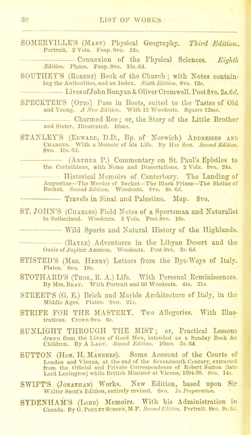 SOMERYILLE’S (Mary) Physical Geography. Third Edition. Portrait. 2 Yols. Fcap. Svo. 12s. Connexion of the Physical Sciences. Eighth Edition. Plates. Fcap. Svo. 10s. Gd. SOUTHEY’S (Robert) Book of the Church ; with Notes contain- ing the Authorities, and an Index. Sixth Edition. 8vo. 12s. Lives of John Bunyan& Oliver Cromwell. Post8vo.2s.6(L SPECKTER’S (Otto) Puss in Boots, suited to the Tastes of Old and Young. A Neio Edition. With 12 Woodcuts. Square 12mo. Charmed Roe; or, the Story of the Little Brother and Sister. Illustrated. 16mo. STANLEY’S (Edward, D.D., Bp. of Norwich) Addresses and Charges. With a Memoir of his Life. By His Son. Second Edition. 8vo. 10s. Gd. (Arthur P.) Commentary on St. Paul’s Epistles to the Corinthians, with Notes and Dissertations. 2Vols. 8vo. 24s. Historical Memoirs of Canterbury. The Landing of Augustine—The Murder of Becket—The Black Prince—The Shrine of Becket. Second Edition. Woodcuts. 8vo. 8s. Gd. Travels in Sinai and Palestine. Map. Svo. ST. JOHN’S (Charles) Field Notes of a Sportsman and Naturalist in Sutherland. Woodcuts. 2 Yols. Post 8vo. ISs. Wild Sports and Natural History of the Highlands. — (Bayle) Adventures in the Libyan Desert and the Oasis of Jupiter Ammon. Woodcuts. Post 8vo. 2s. 6d. STISTED’S (Mrs. Henry) Letters from the Bye-Ways of Italy. Plates. 8vo. 18s. STOTHARD’S (Thos., R. A.) Life. With Personal Reminiscences. By Mrs. Bray. With Portrait and GO Woodcuts. 4to. 21s. STREET’S (G. E.) Brick and Marble Architecture of Italy, in the Middle Ages. Plates. Svo. 21s. STRIFE FOR THE MASTERY. Two Allegories. With Illus- trations. Crown 8vo. 6s. SUNLIGPIT THROUGH THE MIST; or. Practical Lessons drawn from the Lives of Good Men, intended as a Sunday Book for Children. By A Lady. Second Edition. 16ino. 3s. Gd. SUTTON (Hon. H. Manners). Some Account of the Courts of London and Vienna, at the end of the Seventeenth Century, extracted from the Official and Private Correspondence of Robert Sutton (late Lord Lexington) while British Minister at Vienna, 1694-9S. Svo. 14s. SWIFT’S (Jonathan) Works. New Edition, based upon Sir Walter Scott’s Edition, entirely revised. Svo. In Preparation. SYDENHAM’S (Lord) Memoirs. With his Administration in Canada. By G. Poci.et Scrope, M.P. Second Edition. Portrait. 8vo. 9s. Cu.