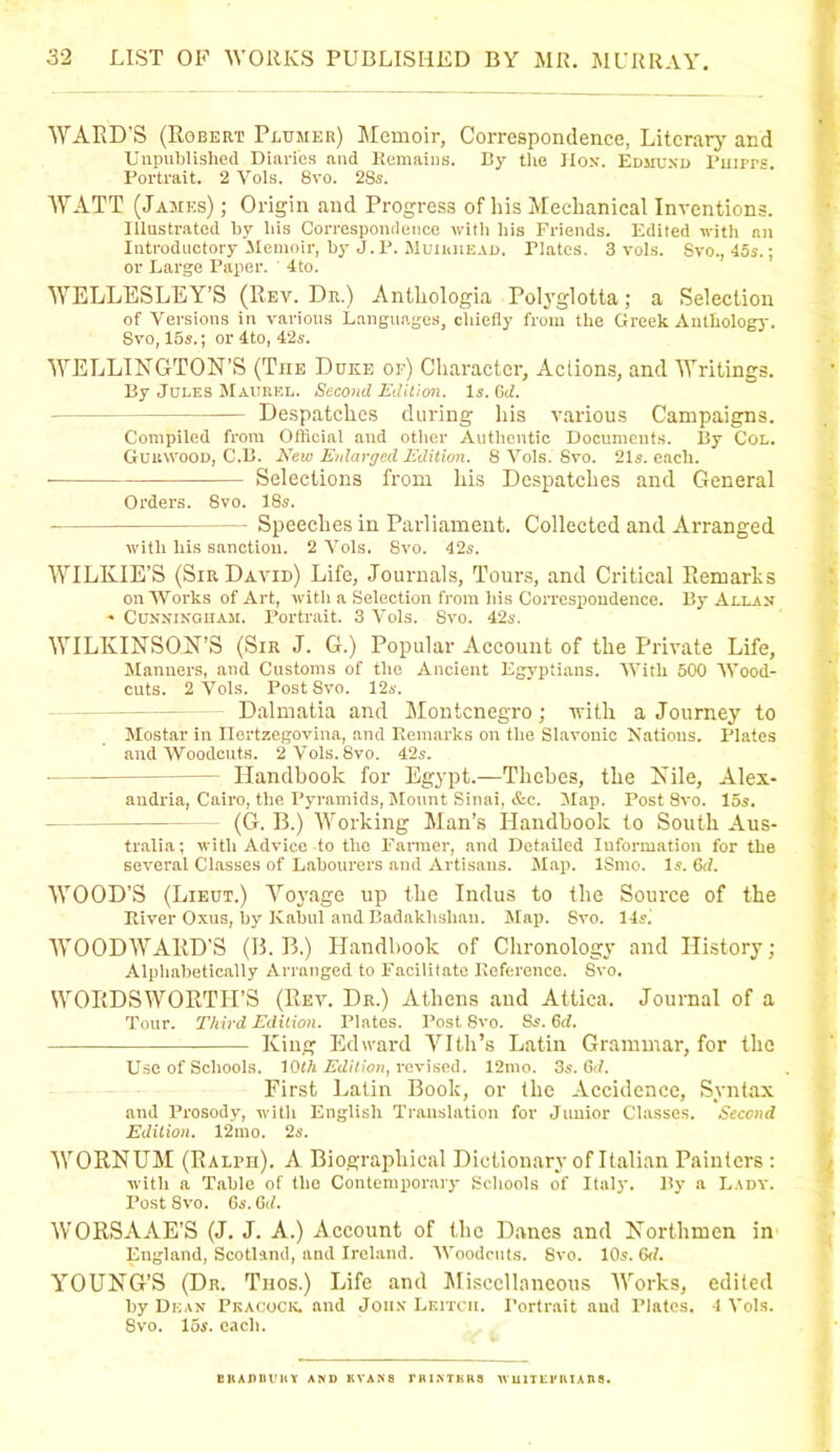 WARD'S (Robert Plumer) Memoir, Correspondence, Literary and Unpublished Diaries and Remains. By the Hon. Edmund Ruirrs. Portrait. 2 Vols. 8vo. 28s. WATT (James) ; Origin and Progress of bis Mechanical Inventions. Illustrated by his Correspondence with his Friends. Edited with an Introductory Memoir, by J.P. Muiiuiead, Tlates. 3 vols. Svo., 45s.; or Large Paper. 4to. WELLESLEY’S (Rev. Dr.) Antliologia Polyglotta; a Selection of Versions in various Languages, chiefly from the Greek Anthology. Svo, 15s.; or4to,42s. WELLINGTON’S (The Duke of) Character, Actions, and Writings. By Jules Maukel. Second Edition. Is. (id. Despatches during his various Campaigns. Compiled from Official and other Authentic Documents. By Col. Gukwood, C.B. New Enlarged Edition. 8 Vols. Svo. 21s. each. Selections from his Despatches and General Orders. 8vo. 18s. Speeches in Parliament. Collected and Arranged with liis sanction. 2 Vols. Svo. 42s. WILKIE’S (SirDavid) Life, Journals, Tours, and Critical Remarks on Works of Art, with a Selection from his Correspondence. By Allan • Cunningham. Portrait. 3 Vols. Svo. 42s, WILKINSON’S (Sir J. G.) Popular Account of the Private Life, Manners, and Customs of the Ancient Egyptians. With 500 Wood- cuts. 2 Vols. Post 8vo. 12s. Dalmatia and Montenegro; with a Journey to Mostar in Ilertzegovina, and Remarks on the Slavonic Nations. Plates and Woodcuts. 2Vols.8vo. 42s. - Handbook for Egypt.—Thebes, the Nile, Alex- andria, Cairo, the Pyramids, Mount Sinai, &c. Map. Post Svo. 15s. - (G. B.) Working Man’s Handbook to South Aus- tralia ; with Advice to the Farmer, and Detailed Information for the several Classes of Labourers and Artisans. Map. ISmo. Is. 6d. WOOD’S (Lieut.) Voyage up the Indus to the Source of the River Oxus, by Kabul and Badaklishau. Map. Svo. 14s. WOODWARD’S (B. B.) Handbook of Chronology and History; Alphabetically Arranged to Facilitate Reference. Svo. WORDSWORTH’S (Rev. Dr.) Athens and Attica. Journal of a Tour. Third Edition. Plates. Post 8vo. Ss. 6d. — King Edward Vlth’s Latin Grammar, for the Use of Schools. 10th Edition, revised. 12mo. 35. 6<7. First Latin Book, or the Accidence, Syntax and Prosody, with English Translation for Junior Classes. Second Edition. 12mo. 25. WORNUM (Ralph). A Biographical Dictionary of Italian Painters: with a Table of the Contemporary Schools of Italy. By a Lady. Post Svo. Gs.Gd. WORSAAE’S (J. J. A.) Account of the Danes and Northmen in England, Scotland, and Ireland. Woodcuts. Svo. 10s. 6d. YOUNG’S (Dr. Thos.) Life and Miscellaneous Works, edited by Dean Peacock, and John Leitcii. Portrait and Plates. 4 Vols. Svo. 15s. each. EKADDUHY AND EVANS riUNTliUS WUlTErUIADS.