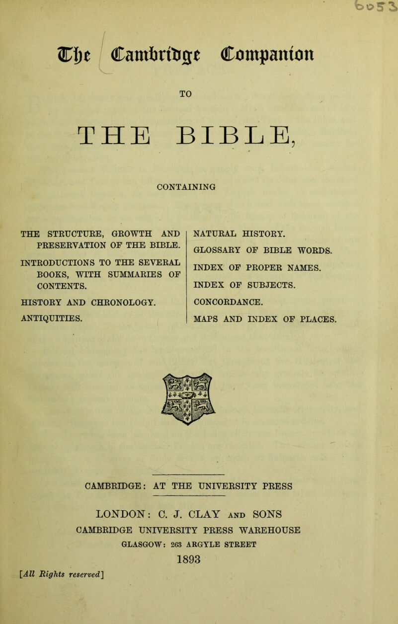 C!)e Camtrili0e Companion TO THE BIBLE, CONTAINING THE STEUCTUEE, GEOWTH AND PEESEEVATION OF THE BIBLE. INTEODUCTIONS TO THE SEVEEAL BOOKS, WITH SUMMAEIES OF CONTENTS. HISTOEY AND CHEONOLOGY. ANTIQUITIES. NATUEAL HISTOEY. GLOSSAEY OF BIBLE WOEDS. INDEX OF PEOPEE NAMES. INDEX OF SUBJECTS. CONCOEDANCE. MAPS AND INDEX OF PLACES. CAMBEIDGE: AT THE UNIVEESITY PEESS LONDON; C. J. CLAY and SONS CAMBEIDGE UNIVEESITY PEESS WAEEHOUSE GLASGOW: 263 ARGYLE STREET 1893 {All Rights reserved}