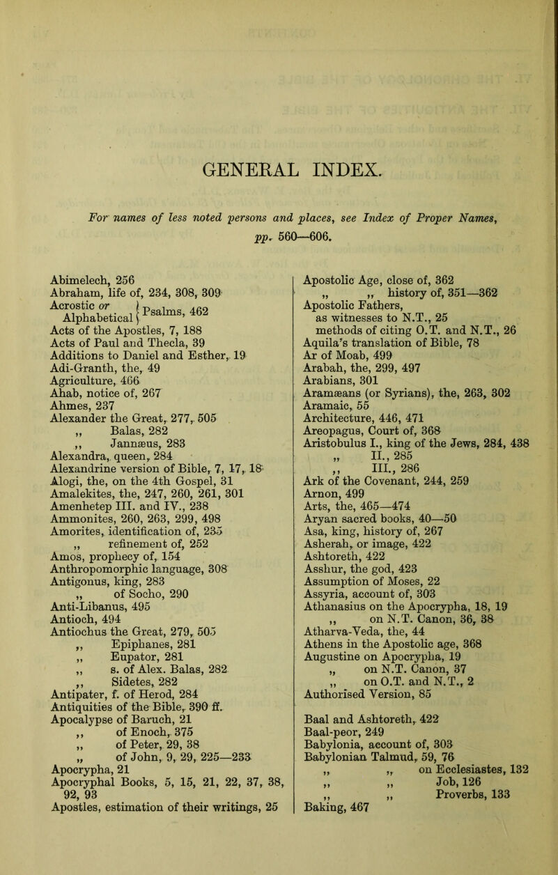 GENERAL INDEX. For names of less noted -persons and places^ see Index of Proper Names, pp. 560—606. Abimelech, 256 Abraham, life of, 234, 308, 309- A.crostic 07* T> 1 A cci Alphabetical Acts of the Apostles, 7, 188 Acts of Paul and Thecla, 39 Additions to Daniel and Esther, 19 Adi-Granth, the, 49 Agriculture, 466 Ahab, notice of, 267 Ahmes, 237 Alexander the Great, 277, 505 ,, Balas, 282 ,, Jannffius, 283 Alexandra, queen, 284 Alexandrine version of Bible, 7, 17, 1& Alogi, the, on the 4th Gospel, 31 Amalekites, the, 247, 260, 261, 301 Amenhetep III. and IV., 238 Ammonites, 260, 263, 299, 498 Amorites, identification of, 235 ,, refinement of, 252 Amos, prophecy of, 154 Anthropomorphic language, 308 Antigonus, king, 283 „ of Socho, 290 Anti-Libanus, 495 Antioch, 494 Antiochus the Great, 279, 505 „ Epiphanes, 281 „ Eupator, 281 „ s. of Alex. Balas, 282 ,, Sidetes, 282 Antipater, f. of Herod, 284 Antiquities of the Bible, 390 ff. Apostolic Age, close of, 362 „ „ history of, 351—362 Apostolic Fathers, as witnesses to N.T., 25 methods of citing O.T. and N.T., 26 Aquila’s translation of Bible, 78 Ar of Moab, 499 Arabah, the, 299, 497 Arabians, 301 Aramaeans (or Syrians), the, 263, 302 Aramaic, 55 Architecture, 446, 471 Areopagus, Court of, 36S Aristobulus I., king of the Jews, 284, 438 „ II., 285 ,, III., 286 Ark of the Covenant, 244, 259 Arnon, 499 Arts, the, 465—474 Aryan sacred books, 40—-50 Asa, king, history of, 267 Asherah, or image, 422 Ashtoreth, 422 Asshur, the god, 423 Assumption of Moses, 22 Assyria, account of, 303 Athanasius on the Apocrypha, 18, 19 ,, on N.T. Canon, 36, 38 Atharva-Yeda, the, 44 Athens in the Apostolic age, 368 Augustine on Apocrypha, 19 „ on N.T. Canon, 37 ,, on O.T. and N.T., 2 Authorised Version, 85 Apocalypse of Baruch, 21 ,, of Enoch, 375 „ of Peter, 29, 38 „ of John, 9, 29, 225—23a Apocrypha, 21 Apocryphal Books, 5, 15, 21, 22, 37, 38, 92, 93 Apostles, estimation of their writings, 25 Baal and Ashtoreth, 422 Baal-peor, 249 Babylonia, account of, 303 Babylonian Talmud, 59, 76 „ ,, on Ecclesiastes, 132 „ „ Job, 126 „ „ Proverbs, 133 Baking, 467