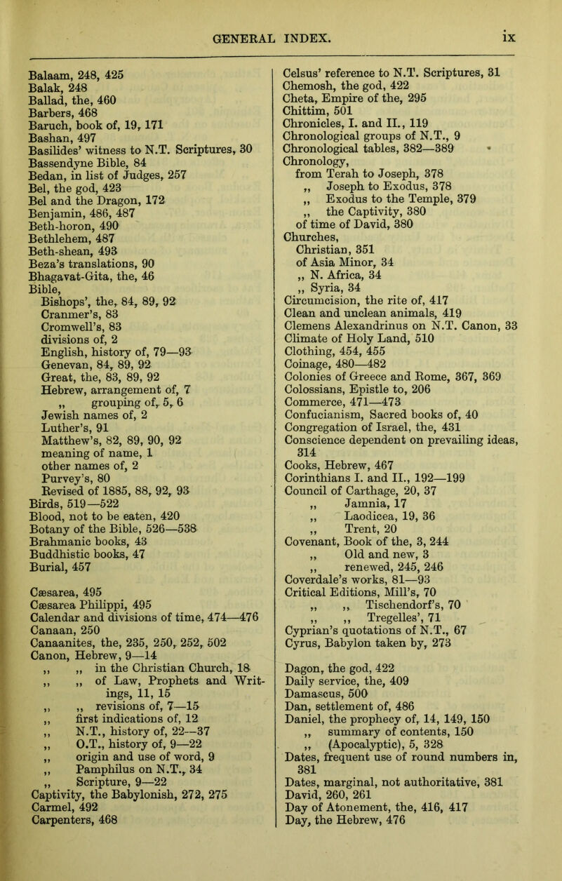 Balaam, 248, 425 Balak, 248 Ballad, the, 460 Barbers, 468 Baruch, book of, 19^ 171 Bashan, 497 Basihdes’ witness to N.T. Scriptures, 30 Bassendyne Bible, 84 Bedan, in list of Judges, 257 Bel, the god, 423 Bel and the Dragon, 172 Benjamin, 486, 487 Beth-horon, 490 Bethlehem, 487 Beth-shean, 493 Beza’s translations, 90 Bhagavat-Gita, the, 46 Bible, Bishops’, the, 84, 89, 92 Cranmer’s, 83 Cromwell’s, 83 divisions of, 2 English, history of, 79—93 Genevan, 84, 89, 92 Great, the, 83, 89, 92 Hebrew, arrangement of, 7 „ grouping of, 5, 6 Jewish names of, 2 Luther’s, 91 Matthew’s, 82, 89, 90, 92 meaning of name, 1 other names of, 2 Purvey’s, 80 Revised of 1885, 88, 92, 93 Birds, 519—522 Blood, not to be eaten, 420 Botany of the Bible, 526—538 Brahmanic books, 43 Buddhistic books, 47 Burial, 457 CaBsarea, 495 Caesarea Philippi, 495 Calendar and divisions of time, 474—476 Canaan, 250 Canaanites, the, 235, 250, 252, 502 Canon, Hebrew, 9—14 ,, ,, in the Christian Church, 18' „ „ of Law, Prophets and Writ- ings, 11, 15 ,, „ revisions of, 7—15 „ first indications of, 12 „ N.T., history of, 22—37 „ O.T., history of, 9—22 ,, origin and use of word, 9 ,, Pamphilus on N.T., 34 „ Scripture, 9—22 Captivity, the Babylonish, 272, 275 Carmel, 492 Carpenters, 468 Celsus’ reference to N.T. Scriptures, 31 Chemosh, the god, 422 Cheta, Empire of the, 295 Chittim, 501 Chronicles, I. and II., 119 Chronological groups of N.T., 9 Chronological tables, 382—389 Chronology, from Terah to Joseph, 378 „ Joseph to Exodus, 378 „ Exodus to the Temple, 379 ,, the Captivity, 380 of time of David, 380 Churches, Christian, 351 of Asia Minor, 34 „ N. Africa, 34 „ Syria, 34 Circumcision, the rite of, 417 Clean and unclean animals, 419 Clemens Alexandrinus on N.T. Canon, 33 Climate of Holy Land, 510 Clothing, 454, 455 Coinage, 480—482 Colonies of Greece and Rome, 367, 369 Colossians, Epistle to, 206 Commerce, 471—473 Confucianism, Sacred books of, 40 Congregation of Israel, the, 431 Conscience dependent on prevailing ideas, 314 Cooks, Hebrew, 467 Corinthians I. and II., 192—199 Council of Carthage, 20, 37 „ Jamnia, 17 „ Laodicea, 19, 36 ,, Trent, 20 Covenant, Book of the, 3, 244 ,, Old and new, 3 ,, renewed, 245, 246 Coverdale’s works, 81—93 Critical Editions, Mill’s, 70 „ ,, Tischendorf’s, 70 „ ,, Tregelles’, 71 ^ Cyprian’s quotations of N.T., 67 Cyrus, Babylon taken by, 273 Dagon, the god, 422 Daily service, the, 409 Damascus, 500 Dan, settlement of, 486 Daniel, the prophecy of, 14, 149, 150 ,, summary of contents, 150 ,, (Apocalyptic), 5, 328 Dates, frequent use of round numbers in, 381 Dates, marginal, not authoritative, 381 David, 260, 261 Day of Atonement, the, 416, 417 Day, the Hebrew, 476