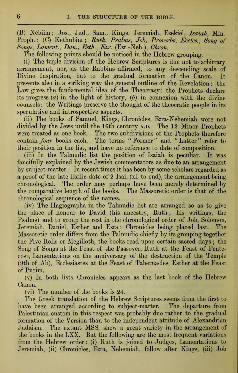 (B) Nebiim; Jos., Jud., Sam., Kings, Jeremiah, Ezekiel, Isaiah, Min. Proph.: (C) Kethubim; Buth, Psalms, Job, Proverbs, Eccles., Song of Songs, Lament., Dan., Esth., Ezr. (Ezr.-Neh.), Chron. The following points should be noticed in the Hebrew grouping. (i) The triple division of the Hebrew Scriptures is due not to arbitrary arrangement, nor, as the Rabbins affirmed, to any descending scale of Divine Inspiration, but to the gradual formation of the Canon. It presents also in a striking way the general outline of the Revelation: the Law gives the fundamental idea of the Theocracy: the Prophets declare its progress (a) in the light of history, {b) in connexion with the divine counsels: the Writings preserve the thought of the theocratic people in its speculative and introspective aspects. (ii) The books of Samuel, Kings, Chronicles, Ezra-Nehemiah were not divided by the Jews until the 16th century a.d. The 12 Minor Prophets were treated as one book. The two subdivisions of the Prophets therefore contain four books each. The terms “Former” and “Latter” refer to their position in the list, and have no reference to date of composition. (iii) In the Talmudic list the position of Isaiah is peculiar. It was fancifully explained by the Jewish commentators as due to an arrangement by subject-matter. In recent times it has been by some scholars regarded as a proof of the late Exilic date of 2 Isai. (xl. to end), the arrangement being chronological. The order may perhaps have been merely determined by the comparative length of the books. The Massoretic order is that of the chronological sequence of the names. (iv) The Hagiographa in the Talmudic list are arranged so as to give the place of honour to David (his ancestry, Ruth; his writings, the Psalms) and to group the rest in the chronological order of Job, Solomon, Jeremiah, Daniel, Esther and Ezra; Chronicles being placed last. The Massoretic order differs from the Talmudic chiefly by its grouping together the Five Rolls or Megilloth, the books read upon certain sacred days ; the Song of Songs at the Feast of the Passover, Ruth at the Feast of Pente- cost, Lamentations on the anniversary of the destruction of the Temple (9th of Ab), Ecclesiastes at the Feast of Tabernacles, Esther at the Feast of Purim. (v) In both lists Chronicles appears as the last book of the Hebrew Canon. (vi) The number of the books is 24. The Greek translation of the Hebrew Scriptures seems from the first to have been arranged according to subject-matter. The departure from Palestinian custom in this respect was probably due rather to the gradual formation of the Version than to the independent attitude of Alexandrian Judaism. The extant MSS. shew a great variety in the arrangement of the books in the LXX. But the following are the most frequent variations from the Hebrew order: (i) Ruth is joined to. Judges, Lamentations to Jeremiah, (ii) Chronicles, Ezra, Nehemiah, follow after Kings, (iii) Job