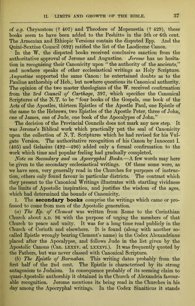 of e.g. Chrysostom (t 407) and Theodore of Mopsuestia (t 429), these books seem to have been added to the Peshitto in the 5th or 6th cent. The Armenian and Ethiopic Versions contain the disputed Epp. And the Quini-Sextine Council (692) ratified the list of the Laodicene Canon. In the W. the disputed books received conclusive sanction from the authoritative approval of Jerome and Augustine. Jerome has no hesita- tion in recognising their Canonicity upon “ the authority of the ancients,” and nowhere speaks of other ecclesiastical writings as Holy Scripture. Augustine supported the same Canon: he entertained doubts as to the Pauline authorship of Heb., but nowhere questions its Canonical authority. The opinion of the two master theologians of the W. received confirmation from the 3rc? Council of Carthage, 397, which specifies the Canonical Scriptures of the N.T. to be ‘‘four books of the Gospels, one book of the Acts of the Apostles, thirteen Epistles of the Apostle Paul, one Epistle of the same to the Hebrews, two Epistles of the Apostle Peter, three of John, one of James, one of Jude, one book of the Apocalypse of John.” The decision of the Provincial Councils does not mark any new step. It was Jerome’s Biblical work which practically put the seal of Canonicity upon the collection of N. T. Scriptures which he had revised for his Vul- gate Version. The authoritative recognition of his Canon by Innocent I. (405) and Gelasius (492—496) added only a formal confirmation to the work which time and popular feeling had gradually completed. Note on Secondary and on Apocryphal Books.—A few w'ords may here be given to the secondary ecclesiastical writings. Of these some were, as we have seen, very generally read in the Churches for purposes of instruc- tion, others only found favour in particular districts. The contrast which they present to the Canonical Writings illustrates with startling vividness the limits of Apostolic inspiration, and justifies the wisdom of the ages, which had determined the bounds of Canonicity. 1. The secondary books comprise the writings which came or pro- fessed to come from men of the Apostolic generation. {a) The Ep. of Clement was written from Borne to the Corinthian Church about a.d. 96 with the purpose of urging the members of that Church to peace and unity. It was for a long time read publicly in the Church of Corinth and elsewhere. It is found (along with another so- called Epistle wrongly bearing Clement’s name) in the Codex Alexandrinus placed after the Apocalypse, and follows Jude in the list given by the Apostolic Canons (Can. lxxxv. al. lxxxvi.). It was frequently quoted by the Fathers, but w^as never classed with Canonical Scripture. ‘ (5) The Epistle of Barnabas. This writing dates probably from the first half of the 2nd cent. The Epistle is characterised by its strong antagonism to Judaism. In consequence probably of its seeming claim to quasi-Apostolic authorship it obtained in the Church of Alexandria favour- able recognition. Jerome mentions its being read in the Churches in his day among the Apocryphal writings. In the Codex Sinaiticus it stands