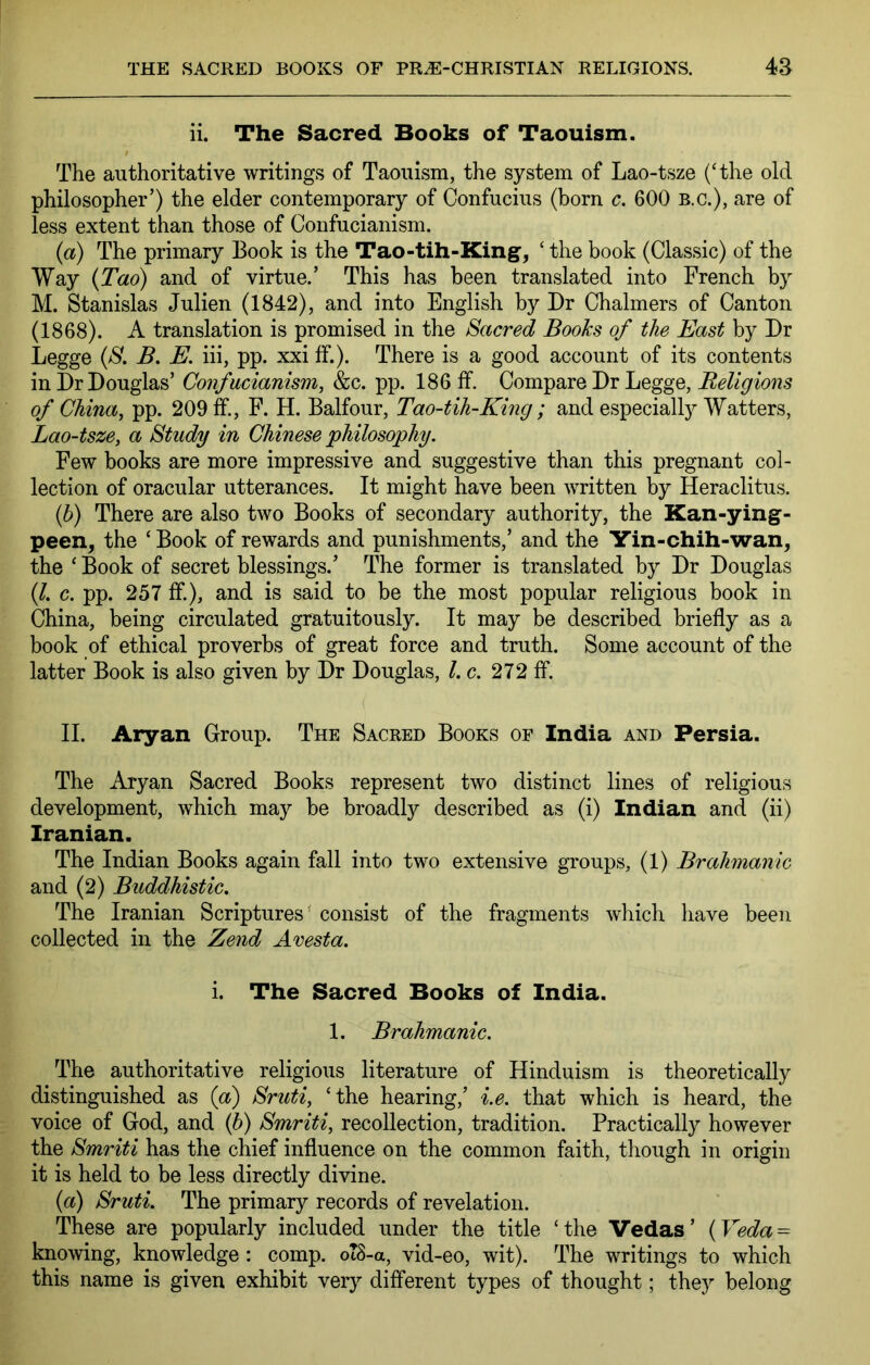 ii. The Sacred Books of Taouism. The authoritative writings of Taouism, the system of Lao-tsze ('the old philosopher’) the elder contemporary of Confucius (born c. 600 b.c.), are of less extent than those of Confucianism. {a) The primary Book is the Tao-tih-King^, ' the book (Classic) of the Way {Tao) and of virtue.’ This has been translated into French by M. Stanislas Julien (1842), and into English by Dr Chalmers of Canton (1868). A translation is promised in the Sacred Books of the East by Dr Legge {S. B. E. hi, pp. xxi If.). There is a good account of its contents in Dr Douglas’ Confucianism, &c. pp. 186 ff. Compare Dr Legge, of China, pp. 209 If., F. H. Balfour, Tao-tih-King ; and especially Watters, Lao-tsze, a Study in Chinese 'philosophy. Few books are more impressive and suggestive than this pregnant col- lection of oracular utterances. It might have been written by Heraclitus. if) There are also two Books of secondary authority, the Kan-ying- peen^ the ‘ Book of rewards and punishments,’ and the Yin-chih-wan, the ' Book of secret blessings.’ The former is translated by Dr Douglas (/. c. pp. 257 ff.), and is said to be the most popular religious book in China, being circulated gratuitously. It may be described briefly as a book of ethical proverbs of great force and truth. Some account of the latter Book is also given by Dr Douglas, l.c. 272 fl*. II. Aryan Group. The Sacred Books of India and Persia. The Aryan Sacred Books represent two distinct lines of religious development, which may be broadly described as (i) Indian and (ii) Iranian. The Indian Books again fall into two extensive groups, (1) Brahmanic and (2) Buddhistic. The Iranian Scriptures' consist of the fragments which have been collected in the Zend Avesta. i. The Sacred Books of India. 1. Brahmanic. The authoritative religious literature of Hinduism is theoretically distinguished as (a) Sruti, ‘the hearing,’ i.e. that which is heard, the voice of God, and (5) Smriti, recollection, tradition. Practically however the Smriti has the chief influence on the common faith, though in origin it is held to be less directly divine. {a) Sruti. The primary records of revelation. These are popularly included under the title ‘the Vedas’ {Veda = knowing, knowledge: comp. oT8-a, vid-eo, wit). The writings to which this name is given exhibit very different types of thought; they belong