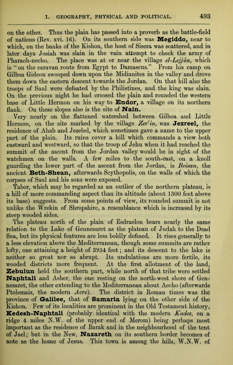 on the other. Thus the plain has passed into a proverb as the battle-field of nations (Rev. xvi. 16). On its southern side was Megiddo^ near to which, on the banks of the Kishon, the host of Sisera was scattered, and in later days Josiah was slain in the vain attempt to check the army of Pharaoh-necho. The place was at or near the village el-Lejjun, which is “on the caravan route from Egypt to Damascus.” From his camp on Gilboa Gideon swooped down upon the Midianites in the valley and drove them down the eastern descent towards the Jordan. On that hill also the troops of Saul were defeated by the Philistines, and the king was slain. On the previous night he had crossed the plain and rounded the western base of Little Hermon on his way to Endor^ a village on its northern flank. On these slopes also is the site of Nain. Very nearly on the flattened watershed between Gilboa and Little Hermon, on the site marked by the village Zerin^ was Jezreel, the residence of Ahab and Jezebel, which sometimes gave a name to the upper part of the plain. Its ruins cover a hill which commands a view both eastward and westward, so that the troop of Jehu when it had reached the summit of the ascent from the Jordan valley would be in sight of the w^atchmen on the walls. A few miles to the south-east, on a knoll guarding the lower part of the ascent from the Jordan, is Beisan, the ancient Beth-Shean, afterwards Scythopolis, on the walls of which the corpses of Saul and his sons were exposed. Tabor, which may be regarded as an outlier of the northern plateau, is a hill of more commanding aspect than its altitude (about 1300 feet above its base) suggests. From some points of view, its rounded summ'it is not unlike the Wrekin of Shropshire, a resemblance which is increased by its steep wooded sides. The plateau north of the plain of Esdraelon bears nearly the same relation to the Lake of Gennesaret as the plateau of Judah to the Dead Sea, but its physical features are less boldly defined. It rises generally to a less elevation above the Mediterranean, though some summits are rather lofty, one attaining a height of 3934 feet; and its descent to the lake is neither so great nor so abrupt. Its undulations are more fertile, its wooded districts more frequent. At the first allotment of the land, Zebulun held the southern part, while north of that tribe were settled Naphtali and Asher, the one resting on the north-west shore of Gen- nesaret, the other extending to the Mediterranean about Accho (afterwards Ptolemais, the modern Acre). The district in Roman times was the province of Galilee, that of Samaria lying on the other side of the Kishon. Few of its localities are prominent in the Old Testament history Kedesh-Naphtali (probably identical with the modern Kades, on a ridge 4 miles N.W. of the upper end of Merom) being perhaps most important as the residence of Barak and in the neighbourhood of the tent of Jael; but in the New, Nazareth on its southern border becomes of note as the home of Jesus. This town is among the hills, W.N.W. of