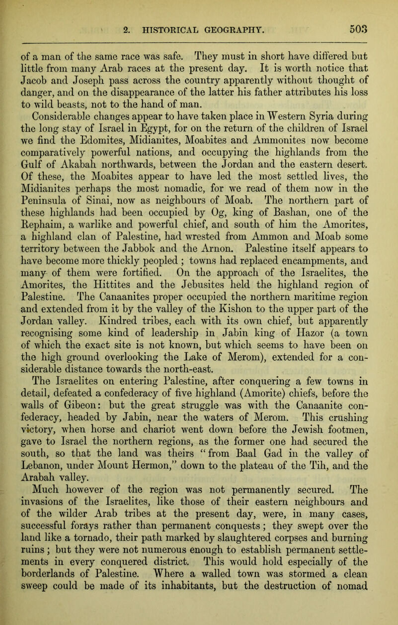 of a man of the same race was safe. They must in short have differed but little from many Arab races at the present day. It is worth notice that Jacob and Joseph pass across the country apparently without thought of danger, and on the disappearance of the latter his father attributes his loss to wild beasts, not to the hand of man. Considerable changes appear to have taken place in Western Syria during the long stay of Israel in Egypt, for on the return of the children of Israel we find the Edomites, Midianites, Moabites and Ammonites now become comparatively powerful nations, and occupying the highlands from the Gulf of Akabah northwards, between the Jordan and the eastern desert. Of these, the Moabites appear to have led the most settled lives, the Midianites perhaps the most nomadic, for we read of them now in the Peninsula of Sinai, now as neighbours of Moab. The northern part of these highlands had been occupied by Og, king of Bashan, one of the Rephaim, a warlike and powerful chief, and south of him the Amorites, a highland clan of Palestine, had wrested from Ammon and Moab some territory between the Jabbok and the Arnon. Palestine itself appears to have become more thickly peopled ; towns had replaced encampments, and many^ of them were fortified. On the approach of the Israelites, the Amorites, the Hittites and the Jebusites held the highland region of Palestine. The Canaanites proper occupied the northern maritime region and extended from it by the valley of the Kishon to the upper part of the Jordan valley. Kindred tribes, each with its own chief, but apparently recognising some kind of leadership in Jabin king of Hazor (a town of which the exact site is not known, but which seems to have been on the high ground overlooking the Lake of Merom), extended for a con- siderable distance towards the north-east. The Israelites on entering Palestine, after conquering a few towns in detail, defeated a confederacy of five highland (Amorite) chiefs, before the walls of Gibeon: but the great struggle was with the Canaanite con- federacy, headed by Jabin, near the waters of Merom. This crushing victory, when horse and chariot went down before the Jewish footmen, gave to Israel the northern regions, as the former one had secured the south, so that the land was theirs “ from Baal Gad in the valley of Lebanon, under Mount Hermon,” down to the plateau of the Tih, and the Arabah valley. Much however of the region was not permanently secured. The invasions of the Israelites, like those of their eastern neighbours and of the wilder Arab tribes at the present day, were, in many cases, successful forays rather than permanent conquests; they swept over the land like a tornado, their path marked by slaughtered corpses and burning ruins; but they were not numerous enough to establish permanent settle- ments in every conquered district. This would hold especially of the borderlands of Palestine. Where a walled town was stormed a clean sweep could be made of its inhabitants, but the destruction of nomad