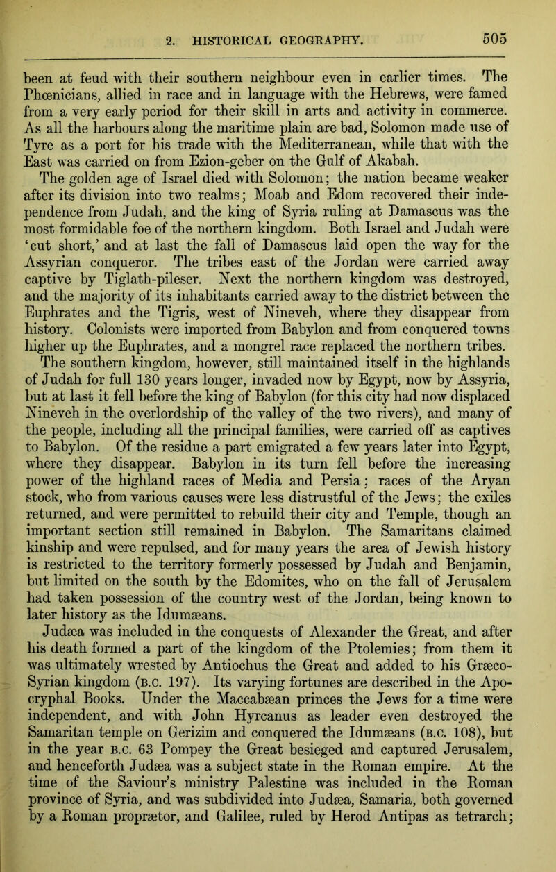 been at feud with their southern neighbour even in earlier times. The Phoenicians, allied in race and in language with the Hebrews, were famed from a very early period for their skill in arts and activity in commerce. As all the harbours along the maritime plain are bad, Solomon made use of Tyre as a port for his trade with the Mediterranean, while that with the East was carried on from Ezion-geber on the Gulf of Akabah. The golden age of Israel died with Solomon; the nation became weaker after its division into two realms; Moab and Edom recovered their inde- pendence from Judah, and the king of Syria ruling at Damascus was the most formidable foe of the northern kingdom. Both Israel and Judah were ‘cut short,’ and at last the fall of Damascus laid open the way for the Assyrian conqueror. The tribes east of the Jordan were carried away captive by Tiglath-pileser. Next the northern kingdom was destroyed, and the majority of its inhabitants carried away to the district between the Euphrates and the Tigris, west of Nineveh, where they disappear from history. Colonists were imported from Babylon and from conquered towns higher up the Euphrates, and a mongrel race replaced the northern tribes. The southern kingdom, however, still maintained itself in the highlands of Judah for full 130 years longer, invaded now by Egypt, now by Assyria, but at last it fell before the king of Babylon (for this city had now displaced Nineveh in the overlordship of the valley of the two rivers), and many of the people, including all the principal families, were carried olf as captives to Babylon. Of the residue a part emigrated a few years later into Egypt, where they disappear. Babylon in its turn fell before the increasing power of the highland races of Media and Persia; races of the Aryan stock, who from various causes were less distrustful of the Jews: the exiles returned, and were permitted to rebuild their city and Temple, though an important section still remained in Babylon. The Samaritans claimed kinship and were repulsed, and for many years the area of Jewish history is restricted to the territory formerly possessed by Judah and Benjamin, but limited on the south by the Edomites, who on the fall of Jerusalem had taken possession of the country west of the Jordan, being known to later history as the Idumaeans. Judaea was included in the conquests of Alexander the Great, and after his death formed a part of the kingdom of the Ptolemies; from them it was ultimately wrested by Antiochus the Great and added to his Graeco- Syrian kingdom (b.c. 197). Its varying fortunes are described in the Apo- cryphal Books. Under the Maccabaean princes the Jews for a time were independent, and with John Hyrcanus as leader even destroyed the Samaritan temple on Gerizim and conquered the Idumaeans (b.c. 108), but in the year b.c. 63 Pompey the Great besieged and captured Jerusalem, and henceforth Judaea was a subject state in the Boman empire. At the time of the Saviour’s ministry Palestine was included in the Boman province of Syria, and was subdivided into Judaea, Samaria, both governed by a Boman propraetor, and Galilee, ruled by Herod Antipas as tetrarch;