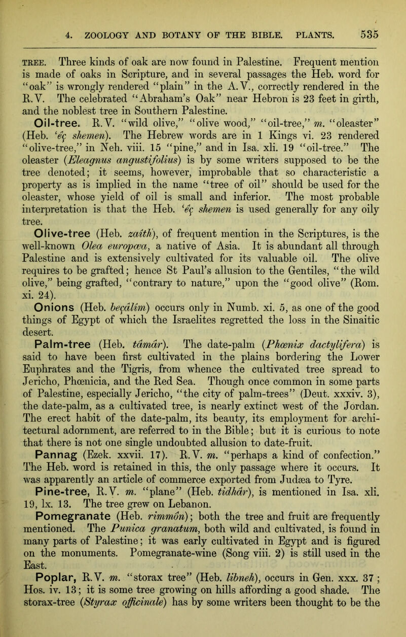 TREE. Three kinds of oak are now found in Palestine. Frequent mention is made of oaks in Scripture, and in several passages the Heb. word for “oak” is wrongly rendered “plain” in the A. V., correctly rendered in the R.V. The celebrated “Abraham’s Oak” near Hebron is 23 feet in girth, and the noblest tree in Southern Palestine. Oil-tree. R.V. “wild olive,” “olive wood,” “oil-tree,” m. “oleaster” (Heb. shemen). The Hebrew words are in 1 Kings vi. 23 rendered “olive-tree,” in Neb. viii. 15 “pine,” and in Isa. xli. 19 “oil-tree.” The oleaster {Eleagnus angustifolius) is by some writers supposed to be the tree denoted; it seems, however, improbable that so characteristic a property as is implied in the name “tree of oil” should be used for the oleaster, whose yield of oil is small and inferior. The most probable interpretation is that the Heb. shemen is used generally for any oily tree. Olive-tree (Heb. zaitK), of frequent mention in the Scriptures, is the well-known Olea europwa, a native of Asia. It is abundant all through Palestine and is extensively cultivated for its valuable oil. The olive requires to he grafted; hence St Paul’s allusion to the Gentiles, “ the wild olive,” being grafted, “contrary to nature,” upon the “good olive” (Rom. xi. 24). Onions (Heb. he^dlim) occurs only in Numb. xi. 5, as one of the good things of Egypt of which the Israelites regretted the loss in the Sinaitic desert. Palm-tree (Heb. tdmdr). The date-palm {Phoenix dactylifera) is said to have been first cultivated in the plains bordering the Lower Euphrates and the Tigris, from whence the cultivated tree spread to Jericho, Phoenicia, and the Red Sea. Though once common in some parts of Palestine, especially Jericho, “the city of palm-trees” (Deut. xxxiv. 3), the date-palm, as a cultivated tree, is nearly extinct west of the Jordan. The erect habit of the date-palm, its beauty, its employment for archi- tectural adornment, are referred to in the Bible; but it is curious to note that there is not one single undoubted allusion to date-fruit. Pannag (Ezek. xxvii. 17). R.V. m. “perhaps a kind of confection.” The Heb. word is retained in this, the only passage where it occurs. It was apparently an article of commerce exported from Judaea to Tyre. Pine-tree, R.V. m. “plane” (Heb. tidhdr), is mentioned in Isa. xli. 19, lx. 13. The tree grew on Lebanon. Pomegranate (Heb. rimmdn)\ both the tree and fruit are frequently mentioned. The Punica granatum, both wild and cultivated, is found in many parts of Palestine; it was early cultivated in Egypt and is figured on the monuments. Pomegranate-wine (Song viii. 2) is still used in the East. Poplar, R.V. m, “storax tree” (Heb. lihneh), occurs in Gen. xxx. 37; Hos. iv. 13; it is some tree growing on hills affording a good shade. The storax-tree {Styrax officinale) has by some writers been thought to be the