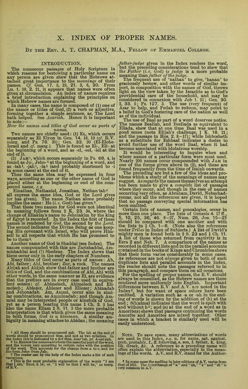 X. INDEX OE PEOPER NAMES. By the Bev. a. T. CHAPMAN, M.A., Fellow of Emmanuel College. INTEODUCTION. The numerous passages of Holy Scripture in which reasons for bestowing a particular name on any person are given shew that the Hebrews at- tached great importance to the meanings of their names. Cf. Gen. 17. 5, 19, 21. 3, 6, 30. From Lu. 1. 59, 2. 21, it appears that names were often given at circumcision. An index of names requires a brief introduction explaining the principles on which Hebrew names are formed. In many cases, the name is composed of (1) one of the names or titles of God, (2) a verb or adjective, forming together a simple sentence^ as. The Lord hath helped. See Azariah. Hence it is important to note:— How the names and titles of God occur as parts of names. Two names are chiefly used: (1) El, which occurs separately as El Ely on in Gen. 14. 18, 19 (cf K.V. marg. and Ps. 78. 35); Gen. 33. 20 (El-Elohe- Israel and cf. marg.). This is found as E1-, Eli- at the beginning of a word, and as -el, -eel, -iel at the end of it. (2) JahI, which occurs separately in Ps. 68. 4, is found as Jo-, Jeho-2 at the beginning of a word, and as -iahi, -jahi, -iai (and probably shortened to -i in some cases) at the end of it. Thus the same idea may be expressed in four ways, according as one or the other name of God is placed either at the beginning or end of the com- pound name, e.g. Elnathan, Nathaniel, Jonathan, Nethaniah® all express the same idea, God or the Lord gives (or has given). The name Nathan alone probably iumlies the same: He (i. e. God) has given That these two names for God were not identical in meaning follows from 2 K. 23. 34, where the change of Eliakim’s name to Jehoiakim by the king of Egypt is recorded. In the Index the first of these names is rendered by God, the second by the Lord. The second indicates the Divine Being as one keep- ing His covenant with Israel, who will prove Him- self in all respects that which He has promised to be to them 4. Another name of God is Shaddai (see Index). The names compounded with this are Zurishaddai, Am- mishaddai and (?) Shedeur. The Index shews that these occur only in the early chapters of Numbers. Many titles of God occur as parts of names: Ab, Abi, father; Ahi, brother; Zur, a rock. The names Abijah and Ahijah shew that father and brother are ‘ titles of God, and the combinations of Abi, Ahi with I other words, in the same manner as El, are evidence i that the prefixes are in every case used in equiva- ' lent senses: cf. Abimelech, Ahimelech and Eli- melech; Abiezer, Ahiezer and Eliezer; Abinadab and Jehonadab. Am, Ammi, occur also in simi- lar combinations, as Amminadab; and though Am- miel may be interpreted people or kinsfolk of God, , yet as a person bearing this name 1 Oh. 3. 5 has also the name Eliam 2 S. 11. 3 the more probable interpretation is that which gives the same meaning to both forms, God is a kinsman. A similar am- biguity in meaning attaches to Abidan; the meaning 1 All these should be pronounced yah. The iah at the end of words should be pronounced thus, and not as two syllables. In the Index this is indicated by a dot thus, Azar'iah, pr. A-zar-yah. 2 In Hebrewthe cowsonantsform the essential partof the word, and the vowels vary according to certain rules with the position of the word. This accounts for the change from a to e, and for the form Jeho- from Jah-. 3 The reader can by the help of the Index make a list of such variations. i This is the most probable explanation of the words “ I am that I am,” Exod. 3.14; or, “I will be that 1 will be,” as marg. ofR.V. , father-judge given in the Index renders the word, I but the preceding considerations tend to shew that the Father (i.e. God) is judge is a more probable meaning i)xa.n father of the judge. The frequent use of ‘nathan’ to give, ‘hanan’ to graciously bestow, and other words of similar im- port, in composition with the names of God, throws light on the view taken by the Israelite as to God’s providential care of the household, and may be considered in connexion with Job 1. 21; Gen. 30. 2, 33. 5; Ps. 127. 3. The use (very frequent) of Azar to help, and Pedah to redeem, may point to a belief in God’s fostering care of the nation as well as of the individual. The use of Baal as part of a word deserves notice. The names Bealiah, and Beeliada as equivalent to Eliada, shew that at one time Baal was used in a good sense (note Elijah’s challenge, 1 K. 18, 21; and the passage in Hos. 2. 8—17); while Ishbosheth as a substitute for Eshbaal indicates a desire to avoid further use of the word Baal, when it had become associated with idolatrous worship. It would be interesting to inquire when and where names of a particular form were most used. Nearly 200 names occur compounded with Jah in one of the forms given above in (2), and these are found frequently from the time of Isaiah onwards. The preceding are but a few of the ideas and pro- blems which a study of the meanings of names may suggest. As regards the names themselves an attempt has been made to give a complete list of passages where they occur, and though in the case of names occurring very often, as Abraham, David, Nebuchad- rezzar, not all the references are given, it is hoped that no passage conveying special information has been omitted. Certain lists of names, and genealogies, occur in more than one place. The lists of Genesis 4. 17 ff., 5, 10, 25, 36, 46. 8-27, Num. 26, Jos. 15—21 should be compared with one another and with the lists in 1 Oh. 1—8. (Note also the references under Tribes in Index of Subjects.) A list of David’s mighty men is found both in 2 S. 23 and 1 Ch. 11. A list of those who returned from captivity is in Ezra 2 and Neh. 7. A comparison of the names as recorded in different lists and in the parallel accounts contained in the books of Kings and Chronicles shews that their form varies considerably in some cases. As references are not always given to both of such duplicate lists and parallel accounts in the Index, the reader should note the passages referred to in this paragraph, and compare them on all occasions. For the spelling of proper names, the K. V. should always be consulted, as the Hebrew names are there rendered more uniformly into English. Important differences between K.V. and A.V. are noted in the Index 5, but for want of space others have been omitted. A variation such as -a or -ah in the end- ing of words is shewn by the addition of (h) at the end; S(h)almai indicates that the word is spelt with and without h^; and (s) at the end of a word as in Amorite(s) shews that passages containing the words Amorite and Amorites are mixed together. Other cases in which a bracket is similarly used will be easily understood. Note. To save space, many abbreviations of words are used in this Index, e.g. n. for name, agt. against, prob. probably, f., ff. following, s. son, f. father, k. king, Gk. Greek, &c. A reference to a preceding name will often explain the abbreviation, especially in the mean- ings of the words. A.V. and K.V. stand for the Author- 3 In some cases the spelling in later editions of A. V. varies from that of 1611. The interchange of “a” and “ah, s” and “sh” is very common in A.V.