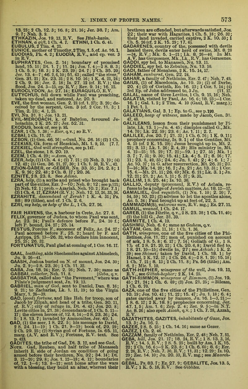 13. 23; 2 Ch. 12. 3; 16. 8; 21. 16; Jer. 38. 7; Am. 9.. 7; Nah. 3. 9. ETH KAZIN, Jos. 19. 13, R. V. See Ittah-kazin. ETHNAN, a gift, 1 Ch. 4. 7. ETHN 1,1 Ch. 6. 41. EUBULUS,2Tim. 4. 21. EUNICE, mother of Timothy, 2 Tim. 1.5, cf. Ac. 16.1. EUODIAS, Ph. 4. 2; EUODIA, R.V., and cp. ver. 3 in R.V. EUPHRATES, Gen. 2. 14; boundary of promised land, 15. 18; Dt. 1. 7; 11. 24; Jos. 1. 4;—2 S. 8. 3; 1 Ch. 5. 9; 18. 3; 2 K. 23. 29 ; 24. 7; 2 Ch. 35. 20; Jer. 13. 4^7; 46.2,6,10; 51. 63; called “ the river,” Gen. 31. 21; Ex. 23. 31; 2 S. 10. 16; 1 K. 4. 21, 24; 2 Ch. 9. 26; Jer. 2. 18; Is. 27. 12 (cf. R.V.); the flood, Jos. 24. 3—15, cp. R.V.; Rev. 9. 14; 16. 12. EUROCLYDON, Ac. 27. 14; EURAQUILO, R.V. EUTYCHDS, feU down while Paul was preaching, taken up dead, and restored, Ac. 20. 9. EVE, the first woman, Gen. 2. 21 (cf. 1. 27); 3. 20; de- ceived by the serpent, Gen. 3 (cf. 2 Cor. 11. 3; 1 Tim. 2. 13); 4. 1, 25. EVI, Nu. 31. 8; Jos. 13. 21. EVIL-MERODACH, k. of Babylon, favoured Je- hoiachin, 2 K. 25. 27 ; Jer. 52. 31. EXODUS, book of, see p. 95. EZAR, 1 Ch. 1. 38; =Ezer, q.v.; so R.V. EZBAI, ICh. 11.37. EZBON, (1) Gen. 46.16; =Ozni, Nu. 26. 16; (2) 1 Ch. EZEKIAS, Gk. form of Hezekiah, Mt. 1. 9,10. [7.7. EZEKI EL, God will strengthen, see p. 147. EZEL, the stone, 1 S. 20. 19. EZEM, 1 Ch. 4. 29; =Azem, q.v. EZER,/ielp,(l)lCh. 4. 4; (2) 7. 21; (3) Neh. 3. 19; (4) 12. 42; (5) Gen. 36. 21, 27, 30; 1 Ch. 1. 38, R.V., 42. EZION-GABER, or -GEBER, Nu. 33. 35; Dt. 2. 8; 1 K. 9. 26; 22. 48 ; 2 Ch. 8. 17; 20. 36. EZNITE, 2 S. 23. 8. See Adino. EZRA, help, (1) a scribe and priest who brought back part of the exiles, Ezr. 7—10; Neh. 8; 12; see p.l21; (2) Neh. 12.1; prob.=Azariah, Neh. 10. 2; Ezr. 7.1; (3) 1 Ch. 4.17, EZRAH (R. V.); Neh. 12. 13,26,33,36. EZR AH ITE, descendant of Zerahl 1 K. 4. 31; Ps. 88; 89 (titles), and cf. 1 Ch. 2. 6. EZR I, my help, or help of the L., 1 Ch. 27. 26. FAIR HAVENS, the, a harbour in Crete, Ac. 27. 8. FELIX, governor of Judsea, to whom Paul was sent, Ac. 23. 24; Paul’s defence before F., 24. 10 f.; left P. bound, 24. 27; 25.14. FESTUS, Porcius F., successor of Felix, Ac. 24. 27; Paul accused before F., 25. 2; heard by F. and Agrippa, 25. 13—26. 32, who declare him innocent, 25 25 ■ 26 32 FORTUNATUS, Paul glad at coming of, 1 Cor. 16.17. GAAL, loathing, aids Shechemites against Abimelech, Ju. 9. 26-41. GAASH, Joshua buried on N. of mount, Jos. 24. 30; Ju. 2. 9;—2 S. 23. 30; 1 Ch. 11. 32. GABA, Jos. 18. 24; Ezr. 2. 26; Neh. 7. 30; same as GABBAI, collector, Neh. 11.8. [Geba, q.v. GAB BATH A, called also “the Pavement,” where was Pilate’s judgement seat, Jn. 19. 13. GABRIEL, man of God, sent to Daniel, Dan. 8. 16; 9. 21; to Zacharias, Lk. 1. 11, 19; to the Virgin Mary, 1. 26—39. GAD, [good) fortune, and like Heb. for troop, son of Jacob by Zilpah, and head of a tribe, Gen. 30. 11, cf. R.V.; city of refuge in, Dt. 4. 43; Jos. 20. 8; Levite cities in, 21. 38; descendants of, 1 Ch. 5.11— 17; the eleven heroes of, 12. 8,14;—2 S. 23. 36 ; 24. 5; 1 S. 13. 7; invaded by Ammonites, Jer. 49. 1. GAD, (1) the seer, 1 S. 22. 5; his message to David, 2 S. 24. 11—19; 1 Ch. 21. 9—19; book of, 29. 29; 2 Ch. 29. 25; (2) Syrian god of Fortune, Is. 65. 11, marg. (A.V. and R.V.); Fortune, R.V. text. See p. 423. GADITES, the tribe of Gad, Dt. 3. 12, and see Gad. Note. Gad, Reuben, and half tribe of Manasseh inherit E. side of Jordan on condition of going armed before their brethren, Nu. 32; 34. 14; Dt. 3. 12—20; 29. 8; Jos. 1. 12—18; 4. 12; boundaries of, 12. 1—6; 13. 8—12; sent home after the wars with a blessing, they build an altar, whereat their brethren are offended, but afterwards satisfied, Jos. 22; their war with Hagarites, 1 Ch. 5. 18; 26. 32; their land invaded, carried captive, 2 K. 10. 33; 1 Ch. 5. 26 (cf. 2 K. 15. 29; 17. 6). GADARENES, country of the, possessed with devils healed there, devils enter herd of swine, Mt. 8. 28 —^ R.V.; Mk. 5. 1—21; Lk. 8. 26—40. In Mt. A.V. has Gergesenes, Mk.,Lk., R.V. has Gerasenes. GADDI, spy bel. to Manasseh, Nu. 13. 11. GADDI EL, spy bel. to Zebulun, Nu. 13. 10. GAD I, father of Menahem, 2 K. 15. 14,17. GAHAM, sunburnt, Gen. 22. 24. GAHAR, a family of Nethinim,Ezr. 2.47; Neh. 7.49. GAIUS, (1) of Macedonia, Ac. 19. 29; (2) of Derbe, 20. 4; (3) of Corinth, Ro. 16. 23; 1 Cor. 1. 14; (4) 3rd Ep. of John addressed to, 3 Jn. [11. 17. GALAL, name of three Levites, 1 Ch. 9. 15,16; Neh. GALATIA, visited by Paul, Ac. 16. 6; 18. 23;—1 Cor. 16. 1; Gal. 1. 2; 2 Tim. 4. 10 (Gaul, R.V. marg.); lPet.1. 1. GALATIANS, Gal. 3. 1; Ep. to G., seep.199. GALEED, Tieap of witness, made by Jacob, Gen. 31. 47, 48. GALILEANS, lesson from their punishment by Pi- late, Lk. 13. 1;—Jn. 4. 45; disciples called G.,Mk. 14. 70; Lk. 22. 59 ; 23. 6; Ac. 1. 11; 2. 7. GALI LEE, Jos. 20. 7; 21. 32; 1 Ch. 6. 76; 1 K. 9.11; prophecy concerning. Is. 9. 1; of the Gentries, Mt. 4. 15 (cf. 2 K. 15. 29); Jesus brought up in, Mt. 2. 22; 3. 13; Lk. 1. 26; 2. 4, 39; His ministry in, Mt. 4. 12—25; 15. 29; 17. 22;—19. 1; 27. 55; Mk. 1 ; 3. 7; 7. 31; 9. 30; 15. 41; Lk. 4; 5. 17; 8. 26; 17. 11; 23. 5, 49, 55 ; 24. 6; Jn. 1. 43; 2; 4; 6. 1; 7; Ac. 10. 37; in G. after resurrection, Mt. 26. 32; 20. 7—16;Mk. 14. 28; 16. 7; Jn. 21; Ac. 13. 31; 1 Cor. 15. 6.—Mt. 21. 11; 26. 69; Mk. 6. 21; Lk. 3. 1; Jn. 12. 21; 21. 2; Ac. 1. 11; 5. 37; 9. 31. GALLIM, 1 S. 25. 44; Is. 10. 30. GALLIO, deputy (proconsul, R.V.) of Achaia, re- fuses to be a judge of Jewish matters, Ac. 18.12—17. GAMALIEL, God requiteth, (1) Nu. 1. 10; 2. 20; 7. 54,59; 10. 23; (2) advises to let the apostles alone, Ac. 5. 34; Paul brought up at feet of, 22. 3. GAMMADIM(S), valorous men, R.V. mg.; Ez. 27.11. GAMUL, weaned, 1 Ch. 24. 17. GAREB, (1) the Ithrite, q.v., 2 S. 23. 38; 1 Ch. 11.40; (2) the hill G., Jer. 31. 39. GAR MITE, ICh. 4. 19. GASH MU, Neh. 6. 6; same as Geshem, q.v. GATAM, Gen. 36. 11,16; 1 Ch. 1. 36. GATH, winepress, one of the five cities of the Phi- listines, Jos. 11. 22; men of, punished on account of ark, 1 S. 5. 8; 6. 17; 7. 14; Goliath of G., 1 S. 17> cf. 2 S. 21. 20, 22; 1 Ch. 20. 6,8; David fled to, 1 S. 21. 10—15; dwells in, 27; seeAchish; 1 K. 2. 39; see Shimei; taken by David, 1 Ch. 18. 1; by Hazael,2K.12. 17; 2 Ch. 26. 6;-2 S. 1. 20; 15.18; 1 Ch. 7. 21; 8. 13; 2 Ch. 11. 8; Ps. 56 (title); Am. 6. 2; Mic. 1. 10. GATH-HEPHER, winepress of the well, Jos. 19. 13, R.V., see Gittah-hepher; 2 K. 14. 25. GATH-RIMMON, winepress of Eim,mon, (1) Jos. 19. 45; 21. 24; 1 Ch. 6. 69; (2) Jos. 21. 25; =Bileam, 1 Ch. 6. 70. GAZA, one of the five cities of the Philistines, Gen. 10. 19; Jos. 10. 41; 11. 22; 15. 47; Ju. 1. 18; 6. 4; gates carried away by Samson, Ju. 16. 1—3, 21;— 1 S. 6. 17; 2 K. 18. 8; prophecies concerning, Jer. 47. 1,5; Am. 1. 6; Zep. 2. 4; Zee. 9. 5;—in N.T. Ac. 8.26; also spelt Azzah, q.v.; 1 Ch. 7.28, Azzah, R.V. GAZATHITES, GAZITES, inhabitants of Gaza, Jos. 13. 3; Ju. 16. 2. GAZER, 2 S. 5. 25; 1 Ch. 14. 16; same as Gezer. GAZEZ, 1 Ch. 2. 46. GAZZAM, family of Nethinim, Ezr. 2. 48; Neh. 7. 51. GEBA, hill, Jos. 21. 17; 18. 24,R.V.; 1 S. 13. 3,16, R.V.; 14. 5, R.V.; 2 S. 5. 25; built by Asa, 1 K. 15. 22; 2 Ch. 16. 6;—2 K. 23.8; ICh. 6.60; 8. 6; Ezr. 2.26, R.V.; Neh. 7. 30, R.V.; 11.31; 12.29; Is. 10. 29; Zee. 14. 10; Ju. 20. 33, R.V. mg.; see Maareh- geba. GEBAL,Ps. 83.7; Ez. 27. 9; GEBALITE, Jos. 13. 5. R.V.; 1 K. 5. 18, R.V. See Giblites.