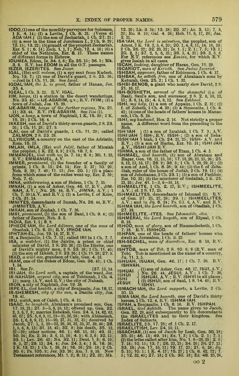 lDDO,(l)one of the monthly purveyors for Solomon, 1 K. 4. 14; (2) a Levite, 1 Ch. 6. 21. (Verse 41 ADA'IAH.) (3) the son of Zechariah, 1 Ch. 27. 21; (4) a seer in the time of Jeroboam I., 2 Ch. 9. 29; 12.15; 13. 22; (5) grandf. of the prophet Zechariah, Ezr. 5. 1; 6. 14; Zech. 1. 1,7; Neh. 12. 4, 16; (6) a chief of the Nethinim, Ezr. 8. 17. These names of different forms in Hebrew. IDUMEA, Edom, Is. 34. 5, 6; Ez. 35.15; 36. 5; Mk. 3. 8. R.V. has EDOM in all the O.T. passages. lEZER, lEZERITES. See Jeezer. IGAL, (He) will redeem, 0) a spy sent from Kadesh, Nu. 13. 7; (2) one of David’s guard, 2 S. 23. 36; =Joel in 1 Ch. 11. 38. See Igeal. IGDAL'IAH, the L. is great, father of Hanan, Jer. 35 4 IGEAL, 1 Ch. 3. 22. R.V. IGAL. IIM, heaps, (1) a station in the desert wanderings, Nu. 33. 45; = IJE-ABARIM, q.v.; R.V. lYIM; (2) a town of Judah, Jos. 15. 29. IJE-ABARIM, heaps of the further regions, Nu. 21. 11; 33. 44. R.V. lYE-ABARIM. See Iwn, (1). IJON, a heap, a town of Naphtali, 1 K. 15. 20; 2 K. 15. 29; 2 Ch. 16. 4. IKKESH, one of David’s thirty-seven guards, 2 S. 23. 26; 1 Ch. 11. 28; 27. 9. I LAI, one of David’s guards, 1 Ch. 11. 29; called ZALMON, 2S. 23. 28. ILLYRI CUM, a country on the east of the Adriatic, Rom. 15. 19. IMLAH, IMLA, (He) will fulfil, father of Micaiah the prophet, 1 K. 22. 8, 9; 2 Ch. 18. 7, 8. IMMANUEL, God with us. Is. 7. 14; 8. 8; Mt. 1. 23, R.V.; EMMANUEL, A.V. \MMER, prominent, (1) the founder of a family of Sriests, 1 Ch. 9. 12; 24. 14; Ezr. 2. 37; 10. 20; Teh. 3. 29; 7. 40; 11. 13; Jer. 20. 1; (2) a place from which some of the exiles went up, Ezr. 2. 59; Neh. 7. 61. IMNA, withdrawing, a son of Helem, 1 Ch. 7. 35. IMNAH, (1) a son of Asher, Gen. 46. 17, R.V., JIM- NAH, A.V.; Nu. 26. 44, R.V., JIMNA, A.V.; 1 Ch. 7. 30 (A.V. and R.V.); (2) a Levite, f. of Kore, 2 Ch. 31. 14. IMNITES, descendants of Imnah, Nu. 26. 44, R.V.; JIMNITES, A.V. IMRAH, son of Zophah, 1 Ch. 7. 36. IMRI, prominent, (1) the son of Rani, 1 Ch. 9. 4; (2) father of Zaccur, Neh. 3. 2. INDIA, Est. 1. l; 8. 9. IPHEDE'IAH, the Lord delivers, one of the sons of Shashak, 1 Ch. 8. 25; R.V. I PH DEI AH. IPHTAH-EL, Jos. 19. 14, 27, R.V. IR, a Benjamite, 1 Ch. 7. 12; called IRI in 1 Ch. 7. 7. IRA, a watcher, (1) the Jairite, a priest or chief minister of David, 2 S. 20. 26; (2) the Ithrite, one of David’s mighty men, 2 S. 23. 38; 1 Ch. 11. 40; (3) the son of Ikkesh, 2 S. 23. 26; 1 Ch. 11.28; 27. 9. I RAD, a wild ass, grandson of Cain, Gen. 4. 18. I RAM, one of the dukes of Edom, Gen. 36. 43; 1 Ch. 1 54 IRl. Seelr. [37.13,14. IRI'JAH, the Lord seeth,a. captain of the ward, Jer. IR-NAHASH, serpent city, son of Tehinnah, 1 Ch. 4. 12; marg. (A.V. and R.V.) the city of Nahash. IRON, a city of Naphtali, Jos. 19. 38. IR PE-EL, God healeth, a city of Benjamin, Jos. 18.27. IR-SHEMESH, city of the sun, a Danite city, Jos. 19. 41. IRU, watch, son of Caleb, 1 Ch. 4. 15. ISAAC, he laugheth, Abraham’s promised son, Gen. 17. 19, 21; 21. 3—5, 8,10,12; offered up, Gen. 22. 2, 3, 6, 7, 9; marries Rebekah, Gen. 24. 4,14, 62, 63, 66, 67; 25. 5,6,9,11,19—21,26,28; with Abimelech, 26. 1, 6, 8, 9,12, 16—20, 27, 31, 32, 35; deceived by Jacob, 27. 1, 5, 20-22, 26, 30, 32, 33, 37, 39, 46; 28. 1,5, 6, 8, 13; 31. 18, 42; 32. 9; his death, 35. 12, 27—29; other notices, 46. 1; 48. 15, 16; 49. 31; 50. 24; Ex. 2. 24; 3. 6,15,16; 4. 5; 6.3,8; 32.13; 33. 1; Lev. 26. 42; Nu. 32. 11; Deut. 1. 8; 6. 10; 9. 5, 27; 29. 13; 34. 4; Jos. 24. 3, 4; 1 K. 18. 36; 2 K. 13. 23; 1 Ch. 1. 28, 34; 16. 16; 29. 18; 2 Ch. 30. 6; Ps. 105. 9; Jer. 33. 26; Am. 7. 9, 16. New Testament references, Mt. 1. 2; 8. 11; 22. 32; Mk. 12. 26; Lk. 3. 34; 13. 28; 20. 37; Ac. 3. 13; 7. 8, 32; Ro. 9. 10; Gal. 4. 28; Heb. 11. 9, 17, 20; Jas. 2. 21. ISA'IAH, the Lord is salvation, the prophet, son of Amoz, 2 K. 19. 2, 5, 6, 20; 20. 1, 4, 8, 11, 14, 16, 19; 2 Ch. 26. 22; 32. 20, 32; Is. 1. 1; 2. 1; 7. 3; 13. 1; 20. 2, 3; 37. 2, 5, 6, 21; 38. 1, 4, 21; 39. 3, 5, 8. For N.T. references see Esaias, for which R.V. gives Isaiah in all cases. ISCAH, looking, daughter of Haran, Gen. 11. 29. ISCARIOT, man of Kerioth. See Judas Iscariot. ISHBAH, appeaser, father of Eshtemoa, 1 Ch. 4. 17. ISHBAK, he setteth free, one of Abraham’s sons by Keturah, Gen. 25. 2; 1 Ch. 1. 32. ISHBI-BENOB, a giant who nearly slew David, 2 S. 21. 16,17. ISH-BOSHETH, servant of the shameful (i.e. of Baal), Saul’s son, and successor, 2 S. 2. 8, 10, 12, 15; 3. 8,14,15; 4. 5, 8,12. See Eshbaal. ISHI, my help, (1) a son of Appaim, 1 Ch. 2. 31; (2) f. of Zoheth, 1 Ch. 4. 20; (3) a Simeonite, 1 Ch. 4. 42; (4) one of the heads of fathers’ houses in Manas- seh, 1 Ch. 5. 24. ISHI, my husband, Hos. 2.16. Not strictly a proper name. A different word from the preceding in the Heb. ISH-IAH ) (1) a son of Izrahiah, 1 Ch. 7. 3; A.V. ISHI-JAH V ISH-,R.V. ISSH-; (2) a son of Reha- ISSH-IAH ) biah, 1 Ch. 24. 21, 25; ISSH- A.V. and R.V.; (3) a son of Harim, Ezr. 10. 31; ISHI JAH A.V., ISSHI JAH R.V. ISHMA, a son of the father of Etam, 1 Ch. 4. 3. ISHMAEL, God heareth, (1) son of Abraham and Hagar, Gen. 16. 11,15,16; 17.18,20, 23, 25, 26; 25. 9,12,13,16,17; 28. 9; 36. 3; 1 Ch. 1. 28, 29, 31; (2) a son of Azel, 1 Ch. 8. 38; 9. 44; (3) the f. of Zeba- diah, ruler of the house of Judah, 2 Ch. 19. 11; (4) son of Jehohanan, 2 Ch. 23.1; (5) a son of Pashhur, Ezr. 10. 22; (6) the murderer of Gedaliah, 2 K. 25. 23, 25; Jer. 41. 1—3, 6—16,18. ISHMAELITE, 1 Ch. 2. 17, R.V.; ISHMEELITE, A.V.; cf. 2S. 17. 25. ISHMAELITES, descendants of Ishmael (1). R.V. of Gen. 37. 25, 27, 28; 39. 1; ISHMEELITES, A.V.: and in Ju. 8. 24; Ps. 83. 6, A.V. and R.V. ISHMA'IAH, the Lord heareth, son of Obadiah, 1 Ch. 27. 19. ISHMEELITE, -ITES. See Ishmaelite, -ites. ISHMERAI, the Lord keepeth, son of Elpaal, 1 Ch. 8. 18. IS HOD, man of glory, son of Hammolecheth, 1 Ch. 7. 18. R.V. ISHHOD. ISHPAN, one of the heads of fathers’ houses who dwelt at Jerusalem, 1 Ch. 8. 22. ISH-SECHEL, man of discretion, Ezr. 8. 18, R.V. marg. ISHTOB muTi of Tob, 2 S. 10. 6, 8 (R.V. men of Tob). Tob is mentioned as the name of a country, Ju. 11. 3, 5. ISHUAH, ISUAH, Gen. 46. 17; 1 Ch. 7. 30. R.V. ISHVAH. (1) son of Asher, Gen. 46. 17, ISU I, A.V.; Nu. 26. 44, JESUI, A.V.; 1 Ch. 7. 30, ISHUAI, A.V.; R.V. ISHVI in all places; (2) ISHUI, son of Saul, 1 S. 14. 49; R.V. ISHVI. ISHUAI ISHUI ISHI JESUI ISMACH'IAH, the Lord supports, a Levite, 2 Ch. lSMA-IAH,fhe Lord heareth, one of David’s thirty heroes, 1 Ch. 12. 4, R.V. ISHMA IAH. ISPAH, a Benjamite, 1 Ch. 8. 16. R.V. ISHPAH. ISRAEL, God fighteth. The name given to Jacob, Gen. 32. 28, and subsequently to his descendants the ISRAELITES and to their kingdom. See Index of Subjects. ISRAELITE, 2 S. 17. 25; cf. 1 Ch. 2. 17. ISRAELITISH.Lev. 24. 10,11. ISSACHAR, (1) son of Jacob by Leah, Gen. 30, 18; 35. 23 ; 46. 13; 49. 14; Ex. 1. 3; 1 Ch. 2. 1; 7. 1; (2) the tribe called after him, Nu. 1. 8—28,29; 2. 5; 7. 18; 10. 15; 13. 7; 26. 23, 25; 34. 26; Dt. 27.12; 33. 18; Jos. 17. 10, 11; 19. 17, 23; 21. 6, 28; Ju. 5. 15; 10. 1; 1 K. 4. 17; 15. 27; 1 Ch. 6. 62, 72; 7. 5; 12. 32, 40 ; 27. 18; 2 Ch. 30. 18; Ez. 48. 25, 26, 00 2