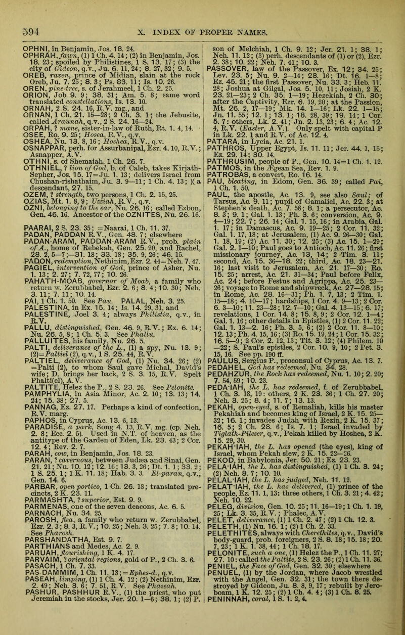 OPHNI, in Benjamin, Jos. 18. 24. OPHRAH./aion, (1) 1 Ch. 4.14; (2) in Benjamin, Jos. 18. 23; spoiled by Philistines, 1 S. 13. 17; (3) the city of Gideon, q.v., Ju. 6. 11, 24; 8. 27, 32; 9. 5. OREB, raven, prince of Midian, slain at the rock Oreb, Ju. 7. 25; 8. 3; Ps. 83. 11; Is. 10. 26. OREV\,pine-tree, s. of Jerahmeel, 1 Ch. 2. 25. ORION, Job 9. 9; 38. 31; Am. 5. 8; same word translated constellations. Is. 13. 10. ORNAH, 2 S. 24. 16, R.V. mg., and OR NAN, 1 Ch. 21. 15—28; 2 Ch. 3. 1; the Jebusite, called Araunah, q.v., 2 S. 24. 16—24. OR PAH, ? mane, sister-in-law of Ruth, Rt. 1. 4,14. ■ OS EE, Ro. 9. 25; Hosea, R.V., q.v. OSHEA, Nu. 13. 8, 16 ; Hoshea^.y., q.v. OSNAPPAR, perh. for Assurbanipal, Ezr. 4.10, R.V.; Asnapper, A. V. OTHNI, s. of Shemaiah, 1 Ch. 26. 7. OTHNIEL, ? lion of God, b. of Caleb, takes Kirjath- Sepher, Jos. 15. 17=Ju. 1. 13; delivers Israel from Chushan-rishathaim, Ju. 3. 9—11; 1 Ch. 4. 13; )( a descendant, 27. 15. OZEM, ? strength, two persons, 1 Ch. 2. 15, 25. OZIAS, Mt. 1. 8, 9; Uzziah, R.V., q.v. OZNI, belonging to the ear, Nu. 26.16; called Ezbon, Gen. 46.16. Ancestor of the OZNITES, Nu. 26. 16. PAARAI, 2 S. 23. 35; =Naarai, 1 Ch. 11. 37. PADAN, PADDAN R.V., Gen. 48. 7; elsewhere PADAN-ARAM, PADDAN-ARAM R.V., prob. plain of A., home of Rebekah, Gen. 25. 20, and Rachel, 28. 2, 5—7;—31. 18; 33. 18; 35. 9, 26; 46. 15. PAD.ON,recZempfion,Nethinim,Ezr. 2. 44==Neh. 7.47. PkQ\E\-, intervention of God, prince of Asher, Nu. 1. 13; 2. 27; 7. 72, 77; 10. 26. PAHATH-MOAB, governor of Moab, a family who return w. Zerubbabel, Ezr. 2. 6; 8. 4; 10. 30; Neh. 3. 11; 7. 11; 10. 14. PAI, 1 Ch. 1. 50. See Pan. PALAL, Neh. 3. 25. PALESTINA, in Ex. 15. 14; Is. 14. 29, 31, and PALESTINE, Joel 3. 4; always Philistia, q.v., in R.V. PALLU, distinguished, Gen. 46. 9, R. V.; Ex. 6. 14; Nu. 26. 5, 8; 1 Ch. 5. 3. See Phallu. PALLUITES, his family Nu. 26. 5. PALTI, deliverance of the L., (1) a spy, Nu. 13. 9; {2)=Paltiel (2), q.v., 1 S. 25. 44, R. V. PALTI EL, deliverance of God, (1) Nu. 34. 26; (2) =Palti (2), to whom Saul gave Michal, David’s wife; D. brings her back, 2 S. 3. 15, R.V. Spelt Phalti(el),A.V. PALTITE, Helez the P., 2 S. 23. 26. See Pelonite. PAM PH YLI A, in Asia Minor, Ac. 2. 10; 13. 13; 14. 24; 15. 38; 27. 5. PAN NAG, Ez. 27. 17. Perhaps a kind of confection, R.V. marg. PAPHOS, in Cyprus, Ac. 13. 6, 13. PARADISE, a park. Song 4. 13, R.V. mg. (cp. Neh. 2. 8; Ecc. 2. 5). Used in NT. of heaven, as the antitype of the Garden of Eden, Lk. 23. 43 ; 2 Cor. 12. 4; Rev. 2. 7. PARAH, cow, in Benjamin, Jos. 18. 23. PAR AN, I cavernous, between Judsea and Sinai, Gen. 21. 21; Nu. 10. 12; 12. 16; 13. 3, 26;Dt. 1. 1;33. 2; 1 S. 25. 1; 1 K. 11. 18; Hab. 3. 3. El-paran, q.v., Gen. 14. 6. PAR BAR, open portico, 1 Ch. 26. 18; translated pre- cincts, 2 K. 23. 11. PARMASHTA, ‘i superior, Est. 9. 9. PAR MENAS, one of the seven deacons, Ac. 6. 5. PARNACH, Nu. 34. 25. PAROSH, jlca, a family who return w. Zerubbabel, Ezr. 2. 3; 8. 3, R. V.; 10. 25; Neh. 3. 25; 7. 8; 10. 14. See Pharosh. PARSHANDATHA, Est. 9. 7. PARTHIANS and Medes, Ac. 2. 9. PkRKJkH, flourishing, 1 K. 4. 17. PARVAIM, 1 oriental regions, gold of P., 2 Ch. 3. 6. PASACH, 1 Ch. 7. 33. PAS-DAM MIM, 1 Ch. 11. 13 ;= Ephes-d., q.v. PASEAH, limping, (1) 1 Ch. 4. 12; (2) Nethinim, Ezr. 2. 49; Neh. 3. 6; 7. 51. R.V. See Phaseah. PASHUR, PASHHUR R.V., (1) the priest, who put Jeremiah in the stocks, Jer. 20. 1—6; 38. 1; (2) P. son of Melchiah, 1 Ch. 9. 12; Jer. 21. 1; 38. 1; Neh. 11. 12; (3) perh. descendants of (1) or (2), Ezr. 2. 38; 10. 22; Neh. 7. 41; 10. 3. PASSOVER, law of the Passover, Ex. 12; 34. 25; Lev. 23. 5; Nu. 9. 2—14; 28. 16; Dt. 16. 1—8; Ez. 45. 21; the first Passover, Nu. 33. 3; Heb. 11. 28; Joshua at Gilgal, Jos. 5. 10, 11; Josiah, 2 K. 23. 21—23 '2 Ch. 35. 1—19; Hezekiah, 2 Ch. 30; after the Captivity, Ezr. 6. 19, 20; at the Passion, Mt. 26. 2, 17—19; Mk. 14. 1-16; Lk. 22. 1-15; Jn. 11. 55; 12. 1; 13. 1; 18. 28, 39; 19. 14; 1 Cor. 5. 7: others, Lk. 2. 41; Jn. 2. 13, 23; 6. 4; Ac. 12. 4, R.Y. {Easter, A.V.). Only spelt with capital P in Lk. 22. 1 and R.V. of Ac. 12. 4. PATARA, in Lycia, Ac. 21. 1. PATHROS, Upper Egypt, Is. 11. 11; Jer. 44. 1, 15; Ez. 29. 14; 30. 14. PATHRUSIM, people of P., Gen. 10. 14=1 Ch. 1. 12. PAT M OS, in the ifigean Sea, Rev. 1. 9. PATROBAS, a convert, Ro. 16. 14. PAU, bleating, in Edom, Gen. 36. 39; called Pai, 1 Ch. 1. 50. PAUL, the apostle, Ac. 13. 9, see also Saul; of Tarsus, Ac. 9. 11; pupil of Gamaliel, Ac. 22. 3; at Stephen’s death, Ac. 7. 58; 8. 1; a persecutor, Ac. 8. 3; 9. 1; Gal. 1. 13; Ph. 3. 6; conversion, Ac. 9. 4—19; 22. 7; 26. 14; Gal. 1. 15,16; in Arabia, Gal. 1. 17; in Damascus, Ac. 9. 19—25; 2 Cor. 11. 32; Gal. 1. 17,18; at Jerusalem, (1) Ac. 9. 26—30; Gal. 1. 18, 19; (2) Ac. 11. 30; 12. 25; (3) Ac. 15. 1—29; Gal. 2.1—10; Paul goes to Antioch, Ac. 11. 26; first missionary journey, Ac. 13, 14; 2 Tim. 3. 11; second, Ac. 15. 36—18. 22; third, Ac. 18. 23—21. 16; last visit to Jerusalem, Ac. 21. 17—30; Ro. 15. 25; arrest, Ac. 21. 31—34; Paul before Felix, Ac. 24; before Festus and Agrippa, Ac. 25. 23— 26; voyage to Rome and shipwreck, Ac. 27—28.15; in Rome, Ac. 28. 16—31; Ph. 1. 7, 13; 2 Tim. 1. 15—18; 4. 10—17; hardships, 1 Cor. 4. 9—13; 2 Cor. 6. 5-10; 11. 23—28; 12. 7—10; Gal. 4. 13—15; 6. 17; revelations, 1 Cor. 14. 8; 15. 8, 9; 2 Cor. 12. 1—4; Gal. 1.16; other details in Epistles, (1) 2 Cor. 11. 22; Gal. 1. 13—2. 16; Ph. 3. 5, 6; (2) 2 Cor. 11. 8—10; 12.13; Ph. 4.15, 16; (3) Ro. 15.19,24; 1 Cor. 15. 32; 16. 5—9; 2 Cor. 2. 12, 13; Tit. 3. 12; (4) Philem. 10 —22; S. Paul’s epistles, 2 Cor. 10. 9, 10; 2 Pet. 3. 15,16. See pp. 190 ff. PAULUS, Sergius P., proconsul of Cyprus, Ac. 13. 7. PEDAHEL, God has redeemed, Nu. 34. 28. PEDAHZUR, lioch has redeemed, Nu. 1. 10; 2. 20; 7. 54, 59; 10. 23. PEDA’IAH, the L. has redeemed, t. of Zerubbabel, 1 Ch. 3. 18, 19; others, 2 K. 23. 36; 1 Ch. 27. 20; Neh. 3. 25; 8. 4' 11. 7; 13. 13. PEKAH, open-eyed, s. of Remaliah, kills his master Pekahiah and becomes king of Israel, 2 K. 15. 25— 32; 16. 1; invades Judah with Rezin, 2 K. 15. 37; 16. 5; 2 Ch. 28. 6; Is. 7. 1; Israel invaded ^ Tiglath-Pileser, q.v., Pekah killed by Hoshea, 2 K. 15. 29, 30. PEKAH'I AH, the L. has opened (the eyes), king of Israel, whom Pekah slew, 2 K. 15. 22—26. PEKOD, in Babylonia, Jer. 50. 21; Ez. 23. 23. PE LA'I AH, the L. has distinguished, (1) 1 Ch. 3. 24; (2) Neh. 8. 7; 10. 10. PELAL'IAH, the L. has judged, Neh. 11. 12. PELAT'IAH, the L. has delivered, (1) prince of the people, Ez. 11. 1,13: three others, 1 Ch. 3. 21; 4. 42; Neh. 10. 22. PE LEG. division, Gen. 10. 25; 11. 16—19; 1 Ch. 1. 19, 25; Lk. 3. 35, R.V.; Phalec, A.V. PELET, deliverance, (1) 1 Ch. 2. 47; (2) 1 Ch. 12. 3. PELETH, (1) Nu. 16. 1; (2) 1 Ch. 2. 33. PELETH ITES, always witn Cherethites, q.v., David’s body-guard, prob. foreigners, 2 S. 8. 18; 15.18; 20. 7, 23; 1 K. 1. 38, 44; 1 Ch. 18. 17. PELONITE, such a one, (1) Helez theP., 1 Ch. 11. 27; 27. 10: called the Paltite, 2 S. 23. 26; (2) 1 Ch. 11. 36. PEN I EL, the Face of God, Gen. 32. 30' elsewhere PENU EL, (1) by the Jordan, where Jacob wrestled with the Angel, Gen. 32. 31; the town there de- stroyed by Gideon, Ju. 8. 8, 9,17; rebuilt by Jero- boam, 1 K. 12. 25; (2) 1 Ch. 4. 4; (3) 1 Ch. 8. 25. PENINNAH, coral, 1 S. 1. 2,4.