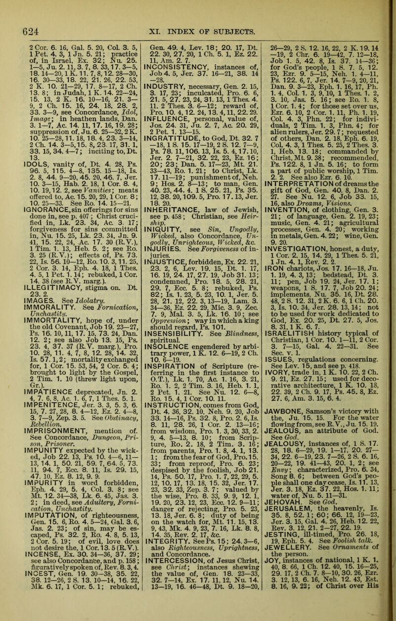 2 Cor. 6. 16, Gal. 5. 20, Col. 3. 5, 1 Pet. 4. 3, 1 Jn. 5. 21; practice of, in Israel, Ex. 32; Nu. 25. 1-5, Ju. 2.11,3. 7, 8. 33,17. 3-5, 18. 14—20,1 K. 11. 7, 8,12. 28—30, 16. 30—33, 18. 22, 21. 26, 22. 53, 2 K. 10. 21—29, 17. 8-17, 2 Ch. 13. 8; in Judah, 1 K. 14. 22—24, 15. 13, 2 K. 16. 10—16, 21. 3— 9, 2 Ch. 15. 16, 24. 18, 28. 2, 33. 3—9, see Concordance, Idol, Image; in heathen lands, Dan. 3. 1-7, Ac. 14. 11,17. 16,19. 28; suppression of, Ju. 6. 25—32,2K. 10. 25—28,11. 18, 18. 4, 23. 3—14, 2 Ch. 14. 3—5,15. 8, 23. 17, 31. 1, 33. 15, 34. 4—7; inciting to, Dt. 13. IDOLS, vanity of, Dt. 4. 28, Ps. 96. 5, 115. 4-8, 135. 15—18, Is. 2. 8, 44. 9—20, 45. 20. 46. 7, Jer. 10. 3—15, Hab. 2. 18, 1 Cor. 8. 4, 10. 19,12. 2, see Fanities; meats offered to, Ac. 15. 20, 29,1 Cor. 8; 10. 25—33. See Ko. 14. 15-21. IGNORANCE,sin offerings for sins done in, see p. 407; Christ cruci- fied in, Lk. 23. 34, Ac. 3. 17; forgiveness for sins committed in, Nu. 15. 25, Lk. 23. 34, Jn. 9. 41, 15. 22, 24, Ac. 17. 30 (R.V.), 1 Tim. 1. 13, Heb. 5. 2; see Eo. 3. 25 (R.V.); effects of, Ps. 73. 22, Is. 56. 10—12, Ro. 10. 3,11. 25, 2 Cor. 3. 14, Eph. 4. 18, 1 Thes. 4. 5,1 Pet. 1.14; rebuked, 1 Cor. 14. 38 (see R.V. marg.). ILLEGITIMACY, stigma on. Dt. 23. 2. I MAG ES. See Idolatry. IMMORALITY. See Fornication, Unchastiti/. IMMORTALITY, hope of, under the old Covenant, Job 19. 23—27, Ps. 16. 10,11,17. 15. 73. 24, Dan. 12. 2; see also Job 13. 15, Ps. 23. 4, 37. 37 (R.V. marg.). Pro. 10. 28, 11. 4, 7, 8, 12. 28, 14. 32, Is. 57.1,2; mortality exchanged for, 1 Cor. 15. 53, 54, 2 Cor. 5. 4; brought to light by the Gospel, 2 Tim. 1. 10 (threw light upon, Gr.). IMPATIENCE deprecated, Jn. 2. 4, 7. 6, 8, Ac. 1. 6, 7,1 Thes. 5. 1. IMPENITENCE, Jer. 3. 3, 5. 3, 6. 15. 7. 27, 28, 8. 4—12, Ez. 2. 4—8, 3. 7—9, Zep. 3. 5. See Obstinacy, Rebellion. IMPRISONMENT, mention of. See Concordance, Dungeon, Pri- son, Prisoner. IMPUNITY expected by the wick- ed, Job 22. 13, Ps. 10. 4—6, Il- ls, 14. 1, 50. 21, 59. 7, 64. 5, 73. 11, 94. 7, Ecc. 8. 11, Is. 29. 15, 47. 10, Ez. 8. 12, 9. 9. IMPURITY in word forbidden, Eph. 4. 29, 5. 4, Col. 3. 8; see Mt. 12. 34—38, Lk. 6. 45, Jas. 3. 2; in deed, see Adultery, Forni- cation, Unchastity. IMPUTATION, of righteousness, Gen. 15. 6, Ro. 4. 5—24, GaL 3. 6, Jas. 2. 23; of sin, may be es- caped, Ps. 32. 2, Ro. 4. 8, 5. 13, 2 Cor. 5. 19; of evil, love does not desire the, 1 Cor. 13.5 (R.V.). INCENSE, Ex. 30. 34-36, 37. 29; see also Concordance, and p. 158; figuratively spoken of. Rev. 8.3,4. INCEST, Gen. 19. 30-38, 35. 22, 38. 12—26, 2 S. 13. 10—14, 16. 22, Mk. 6. 17, 1 Cor, 5. 1; rebuked. Gen. 49. 4, Lev. 18; 20. 17, Dt. 22. 30, 27. 20, 1 Ch. 5. 1, Ez. 22. 11, Am. 2. 7. INCONSISTENCY, instances of. Job 4. 5, Jer. 37. 16—21, 38. 14 -28. INDUSTRY, necessary, Gen. 2. 15, 3. 17, 23; inculcated. Pro. 6. 6, 21. 5, 27. 23, 24, 31. 13, 1 Thes. 4. 11. 2 Thes. 3. 6—12; reward of. Pro. 10. 4,12. 24,13. 4,11, 22. 29. INFLUENCE, personal, value of, Jos. 24. 31, Ju. 2. 7, Ac. 20. 29, 2 Pet. 1. 13-15. INGRATITUDE, to God, Dt. 32. 7 -18, 1 S. 15. 17—19, 2 S. 12. 7—9, Ps. 78. 11,106. 13, Is. 5. 4,17.10, Jer. 2. 7—21, 32. 22, 23, Ez. 16; 20; 23; Dan. 5. 17—23, Mt. 21. 33— 43, Ro. 1. 21; to Christ, Lk. 17.11—19; punishment of, Neh. 9; Hos. 2. 8—13; to man, Gen. 40. 23, 44. 4. 1 S. 25. 21, Ps. 35. 12. 38. 20,109. 5, Pro. 17.13, Jer. 18. 20. INHERITANCE, law of Jewish, see p. 458; Cnristian, see Heir- ship. INIQUITY, see Sin, Ungodly, Wicked, also Concordance, Un- godly. Unrighteous, Wicked, &c. IN J U RI ES. See Forgiveness of in- juries. INJUSTICE,forbidden. Ex. 22. 21, 23. 2, 6, Lev. 19. 15, Dt. 1. 17, 16. 19, 24. 17, 27. 19, Job 31. 13; condemned. Pro. 18. 5, 28. 21, 29. L Ecc. 5. 8; rebuked, Ps. 82; Is. 1. 23, 5. 23, 10. 1, Jer. 5. 28, 21. 12, 22. 3,13—19, Lam. 3. 34— 36, Ez. 22. 29, Mic. 3. 9, Zee. 7. 9, Mai. 3. 5, Lk. 16. 10; see Oppression; way in which a king should regard, Ps. 101. INSENSIBILITY. See Blindness, spiritual. INSOLENCE engendered by arbi- trary power, IK. 12. 6—19, 2 Ch. 10. 6—19. INSPIRATION of Scripture (re- ferring in the first instance to O.T.), Lk. 1. 70, Ac. 1. 16, 3. 21, Ro. 1. 2, 2 Tim. 3. 16, Heb. 1. 1, 2 Pet. 1. 21. See Nu. 12. 6—8, Ro. 15. 4, 1 Cor. 10. 11. INSTRUCTION, comes from God, Dt. 4. 36, 32. 10, Neh. 9. 20, Job 33. 14—16, Ps. 32. 8, Pro. 2. 6, Is. 8. 11, 28. 26, 1 Cor. 2. 13—16; from wisdom. Pro. 1. 3, 30, 33, 2. 9. 4. 5—13, 8. 10; from Scrip- ture, Ro. 2. 18, 2 Tim. 3. 16; from parents. Pro. 1. 8, 4. 1, 13. 1; from the fear of God, Pro. 15. 33; from reproof. Pro. 6. 23; despised by the foolish. Job 21. 14, Ps. 50. 17, Pro. 1. 7, 22, 29, 5. 12,10. 17, 13. 18, 15. 32, Jer. 17. 23, 32. 33, Zep. 3. 7; valued by the wise. Pro. 8. 33, 9. 9, 12. 1, 19. 20, 23. 12, 23, Ecc. 12. 9—11; danger of rejecting. Pro. 5. 23, 13. 18, Jer. 6. 8; duty of being on the watch for, Mt. 11. 15,13. 9, 43, Mk. 4. 9, 23, 7. 16, Lk. 8. 8, 14. 35, Rev. 2. 17, &c. INTEGRITY. SeePs.15; 24.3—6, also Righteousness, Uprightness, and Concordance. INTERCESSION, of Jesus Christ, see Christ’, instances shewing the value of, Gen. 18. 23—33, 32. 7—14, Ex. 17. 11,12, Nu. 14. 13—19, 16. 46-48, Dt. 9. 18—20, 26—29, 2 S. 12. 16, 22, 2 K. 19.14 —19, 2 Chr. 6. 19—42, 7. 12—18, Job 1. 5, 42. 8, Is. 37. 14—36; for God’s people, 1 S. 7. 5, 12. 23, Ezr. 9. 5—15, Neh. 1. 4—11, Ps. 122. 6, 7, Jer. 14. 7-9, 20, 21, Dan. 9. 3—23, Eph. 1. 16,17, Ph. 1. 4, Col. 1. 3, 9,10, 1 Thes. 1. 2, 3. 10, Jas. 5. 16; see Ro. 1. 8, 1 Cor. 1.4; for those set over us, Ezr. 6. 10, 2 Cor. 1. 11, Ph. 1. 19, Col. 4. 3, Phn. 22; for indivi- duals, 2 Tim. 1. 3, Phn. 4; for alien rulers, Jer. 29. 7; requested of others, Dan. 2. 18, Eph. 6. 19, CoL 4. 3,1 Thes. 5. 25, 2 Thes. 3. 1, Heb. 13. 18; commanded by Christ, Mt. 9. 38; recommended, Ps. 122. 8, 1 Jn. 5. 16; to form a part of public worship, 1 Tim. 2, 2. See also Ezr. 6. 10. INTER PR ETATI ON of dreams the gift of God, Gen. 40. 8, Dan. 2. 27. See Nu. 12. 6, Job 33. 15, 16, also Dreams, Visions. INVENTION, of clothing, Gen. 3. 21; of language, Gen. 2. 19, 23; music, Gen. 4. 21; agricultural processes, Gen. 4. 20; working in metals, Gen. 4. 22; wine, Gen. 9. 20. INVESTIGATION, honest, a duty, 1 Cor. 2. 15, 14. 29, 1 Thes. 5. 21, 1 Jn. 4. 1, Rev. 2. 2. IRON chariots, Jos. 17. 16—18, Ju. 1. 19, 4. 3,13; bedstead, Dt. 3. 11; pen. Job 19. 24, Jer. 17. 1; weapons, 1 S. 17. 7, Job 20. 24; implements, Nu. 35. 16, Dt. 28. 48, 2 S. 12. 31, 2 K. 6. 6, 1 Ch. 20. 3, Is. 10. 34, Jer. 28. 13,14; not to be used for work dedicated to God, Ex. 20. 25, Dt. 27. 5, Jos. 8. 31,1 K. 6. 7. ISRAELITISH history typical of Christian, 1 Cor. 10. 1—11, 2 Cor. 3. 7—15, Gal. 4. 22—31. See Sec. V. 1. ISSUES, regulations concerning. See Lev. 15, and see p. 418. IVORY, trade in, 1 K. 10. 22, 2 Ch. 9. 21, Ez. 27. 15; used for deco- rative architecture, IK. 10. 18, 22. 39, 2 Ch. 9. 17, Ps. 45. 8, Ez. 27. 6, Am. 3. 15, 6. 4. JAWBONE, Samson’s victory with the, Ju. 15. 15. For the water flowing from, see R. V., J u. 15.19. JEALOUS, an attribute of God. See God. JEALOUSY, instances of, 1 S. 17. 28, 18. 6—29, 19. 1—17. 20. 27— 34, 22. 6-19, 23. 7—26, 2 S. 6. 16, 20—22, 19. 41-43, 20. 1, 2; see Envy; characterized. Pro. 6. 34, Song 8. 6; between God’s peo- Sle shall one day cease. Is. 11. 13, er. 3. 18, Ez. 37. 22, Hos. 1. 11.; water of, Nu. 5. 11—31. JEHOVAH. See God. JERUSALEM, the heavenly. Is. 35. 8, 52. 1; 60; 66. 12, 19—23, Jer. 3. 15, Gal. 4. 26, Heb. 12. 22, Rev. 3. 12, 21. 2—27, 22. 19. JESTING, iU-timed, Pro. 26. 18, 19, Eph. 5. 4. See Foolish talk. JEWELLERY. See Ornaments of the person. JOY, instances of national, 1 K. 1. 40, 8. 66, 1 Ch. 12. 40, 15. 16—25, 29. 17, 2 Ch. 7. 8—10, 30. 26, Ezr. 3. 12,13, 6. 16, Neh. 12. 43, Est. 8. 16, 9. 22; of Christ over His