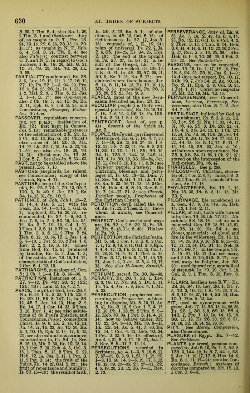 3. 20, 1 Tim. 5. 4, also Bo. 1. 30, 2 Tim. 3. 1 and Obedience; duty of, as taught in 0. T., Pro. 13. 24,19.18, 22. 6,15, 23.13, 14, 29. 15,17; as taught in N. T., Eph. 6. 4, Col. 3. 21, Tit. 2. 4; see also Fathers', contrast between 0. T. and N. T. in regard to God’s workers, 1 K. 19. 20, Mt. 8. 21, 10. 37, 19. 29, Mk. 10. 29, Lk. 9. 59. PARTIALITY condemned. Ex. 23. 3, 6, Lev. 19. 15, Dt. 1. 17, 16. 19, 27. 19, Ps. 82. 1—3, 94. 20, Pro. 18. 5, 24. 23, 28. 21, Is. 1. 23,10. 1. 2, Mai. 2. 9, 1 Tim. 5. 21. Jas. 2. 1—4, 3. 17; see Oppression, also 2 Ch. 19. 7, Ac. 10. 34, Bo. 2. 11, Eph. 6. 9, Col. 3. 25, and Concordance, Stranger, Father- less, Widow. PASSOVER, regulations concern- ing, see p. 413; institution of. Ex, 12; first kept in Canaan, Jos. 5.10; remarkable instances of the celebration of, 2 K. 23. 21, 2 Ch. 30. 13, Ezr. 6. 19; Christ’s observance of, Mt. 26. 19, Mk. 14. 12, Lk. 22. 7,15, Jn. 2. 23,13. 1—30; see also Jn. 18. 28, 19. 14, 31; Christ our, Jn. 19. 36, 1 Cor. 5. 7. See also Jn. 6. 53—63. PAST, not to be extolled above the present. Ecc. 7. 10. PASTORS (shepherds, i.e. rulers), see Concordance; clergy of the Church, Eph. 4. 11. PASTURE,sheep of (i.e. God’s peo- ple), Ps. 23. 2,74.1, 79. 13, 95. 7, 100. 3, Is. 49. 9, Jer. 23. 1, Ez. 34. 14,18, 31, Jn. 10. 9. PATIENCE, of Job, Jobl. 13-2. 13, 14. 4, Jas. 5. 11; with the weak. Bo. 14. 1—3,15. 1, Gal. 6. 1; implored, Mt. 18. 26, 29; re- commended, Ps. 37. 1—8,40. 1, Ecc. 7. 8, Is. 7. 4, 30. 15, Lk. 21. 19, Bo. 2. 7, 12. 12, Col. 1. 11, 1 Thes. 1.3,5.14, 2 Thes. 1. 4,3. 5, 1 Tim. 3. 3, 6. 11, 2 Tim. 2. 24, Heb. 6. 12,10. 36,12. 1, Jas. 1. 4, 5. 7—10, 1 Pet. 2. 20, 2 Pet. 1. 6, Bev. 2. 2, 3, 19, 3. 10; comes from God, Bo. 15. 5; produced by trouble. Bo. 5. 3, Jas. 1. 3; of the saints, Bev. 13. 10,14. 12; characteristic of God’s ministers, 2 Cor. 6. 4,12. 12. PATRI ARCH S, genealogy of, Gen. 5; 1 Ch. 1. 1—4, Lk. 3. 3&-38. PATRIOTISM, instances of, 1 S. 27. 9-12, Ps. 48; 50. 2; 122; 126; 137; Lam. 2. 15,4. 2, 7. PEACE, the gift of God, Lev. 26. 6, Nu. 6. 26, 1 K. 2. 33, 1 Ch. 22. 9, Ps. 29. 11, 85. 8, 147. 14, Is. 26. 12, 45. 7, Jer. 14. 13, Hag. 2. 9, Bo. 14. 17, 1 Cor. 14. 33, 2 Thes. 3. 16, Bev. 1. 4; see also’saluta- tions of St Paul’s Epistles, and Concordance, Peace; comes from Christ. Is. 9. 6, Lk. 2. 14,12. 51, Jn. 14. 27,16. 33, Ac. 10. 36, Bo. 5. 1,10. 15, Eph. 2. 14—17, 6. 15, 23; see also salutations,as above; exhortations to, Ps. 34. 14, Zee. 8. 16,19, Mk. 9. 50, Bo. 1!^. 18,14. 19,1 Cor. 7. 15, Eph. 4. 3, Col. 3. 15, 1 Thes. 5. 13, 2 Tim. 2. 22, Heb. 12. 14, Jas. 3. 17, 1 Pet. 3. 11, 2 Pet. 3. 14; the fruit of the Spirit, Jn. 14. 27, Gal. 5. 22; the fruit of repentance and humility, Is. 5 7.15—19; the result of faith, Is. 26. 3, 12, Bo. 5. 1; of obe- dience, Is. 48. 18, Gal. 6. 16; of righteousness. Is. 32. 17, Jas. 3. 18; counsels of, 1 K. 12. 24; reign of universal, Ps. 72. 7, Is. 2. 4, 65. 18—25, Ez. 34. 25, Hos. 2, 18; the end of the upright is, Ps. 37 . 37, Is. 57. 2; a re- sult of the Gospel, Lk. 1. 79; none for the wicked, Dt. 29. 19, 2 K. 9. 31, Is. 48. 22, 57. 20, 21, 59. 8, Ez. 7. 25, Bo. 3. 17; pro- claimed where there is none, Jer. 6. 14, 8. 11,14. 13, Ez. 13. 10,16, Mic. 3. 5; pretended, Ps. 28. 3, 35. 20, 55. 21, Jer. 9. 8. PEARLS, gates of the new Jeru- salem described as, Bev. 21. 21. PECULIAR people (i.e. God’s own special possession). Ex. 15.16,19. 5. Dt. 7. 6,14. 2, 26. 18, Ps. 135. 4. Tit. 2. 14, 1 Pet. 2. 9. PENTECOST, feast of, see p. 414; descent of the Spirit at, Ac. 2. PEOPLE, the Jewish, privileges and blessings of, Ex. 6. 7, Dt. 4. 7, 20, 7. 14—16, 29. 13, 33. 27—29, 1 S. 12. 22, 2 S. 7. 23, 24, Ps. 3. 8, 29. 11, 33. 12, 72. 2—11; 85; 89. 15, 94. 14, 125. 2, 144. 15, 148. 14, 149. 4, Is. 30. 19, 33. 22—24, Jer. 13.11, Joel 3.16, Bo. 11. 2,26; see Peculiar people. Pasture; the Christian, blessings and privi- leges of. Is. 65. 18—25, Dan. 7. 27, Zee. 13. 9, Mt. 1. 21, Lk. 1. 17, 68, Bo. 9. 23—26,11.13—25,2 Cor. 6. 16, Heb. 4. 9, 8. 10, Bev. 5. 9, 10, 7. 14—17, 21. 3; see Church, Peculiar people. Prophecies of the Christian Church. PERDITION, devil called the son of, Jn. 17.12, 2 Thes. 2. 3; those whom it awaits, see Concord- ance. PERFECT, God’s works and ways are, Dt. 32. 4, 2 S. 22. 31, Ps. 18. 30, Mt. 5. 48, Lk. 6. 40; His law is, Ps. 19. 7. PERFECTION, the Christian’s aim, Mt. 5. 48, 1 Cor. 1. 8, 2. 6, 2 Cor. 7. 1,12. 9,13. 9,11, Gal. 3. 3, Eph. 1. 4, 4. 12,13, Ph. 3. 12,15, Col.1. 22, 28, 3. 14, 4. 12, 1 Thes. 5. 23, 2 Tim. 3. 17, Heb. 6. 1,11. 40,13. 21, Jas. 1. 4, 1 Jn. 2. 5, 4. 12,17, 18. See also Holiness, Sanctifi- cation. PERFUME, sacred. Ex. 30. 34—38. PERJURY, Ex. 20. 7, 23. 1, Lev. 6. 3, 19. 12, Nu. 30. 2, Dt. 5. 11, Ps. 15. 4, Jer. 7. 9, Hos. 4.1, Mt. 5 33 PERSECUTION, prophecies con- cerning, see Prophecies; a bless- ing in disguise, Mt. 5. 10,11, Ac. 5. 41, Bo. 8. 18, 2 Cor. 1. 7, 4. 17, 12. 10, Ph. 1. 28, 29, 2 Tim. 2. 9— 12, Heb. 10. 34,1 Pet. 3. 14,4.13, 14; how to behave under, Mt. 10. 22, 24. 9—13, Mk. 13. 9—13, Lk. 23. 24, Ac. 5. 41, 7. 60, Bo. 12. 14, 1 Cor. 4. 12, Heb. 10. 34, 1 Pet. 2. 23,4. 16—19; effects of, Ac. 4.4,31, 8. 4,11. 19—21, Jas. 1. 3, Bev. 6. 9—11, 7. 13,14. PERSECUTIONS recorded in Scripture, Ac. 4. 1—3, 5. 18,6.11, 7. 57—59, 8. 3, 9. 1, 23, 11. 19,12. 1—3,13. 50,14. 2—6, 19,17. 5,13, 18. 12,19. 23—33, 21. 27-31, 22. 4, 5. 19, 20, 23. 12, 26. 9—11, Bev. 2. 13. PERSEVERANCE, duty of, Lk. 9, 62, Ac. 1. 14, 2. 42, 46, 6. 4,11. 23, Bo. 12. 12, Gal. 6. 9, Col. 4. 2, 2 Thes. 3. 13, 1 Tim. 6. 14, Heb. 3.6,14,4.14,6.11,10. 23,38,2 Pet. 3. 17, Bev. 2. 3, 10, 25, 26. Also Heb. 6. 1—6,10. 26—29, 2 Pet. 2. 20—22. See Backsliding. PERSONS, not to be respected. Lev. 19. 15, Dt. 1. 17,16. 19, Pro. 18. 5, 24. 23, 28. 21, Jas. 2. 1-9; God does not respect, Dt. 10. 17, 2 Ch. 19. 7, Job 34. 19, Ac. 10. 34, Bo. 2. 11, Eph. 6. 9, Col. 3. 25, 1 Pet. 1. 17; Christ no respecter of, Mt. 22. 16, Mk. 12. 14. PERVERSENESS, see Concord- ance, Perverse, Perversely, Per- verseness, also Gen. 3. 1—6, Jer. 44. 7—19. PESTILENCE, inflicted by God as a punishment. Ex. 5. 3, 9. 15, 32. 35, Lev. 26. 25, Nu. 11. 33, 14. 12, 37, 16. 46, 25. 9, Dt. 28. 21, 61, 1 S. 4. 8, 2 S. 24. 13, 15, 1 Ch. 21. 12.14, Ps. 78. 50,106. 29, Jer. 14. 12, 21. 6, 29. 17,18, 34. 17,42. 17, 22, 44. 13, Ez. 5. 12,17, 6. 11, 7. 15, 14. 19, 28. 23, Am. 4. 10; withdrawn upon repentance. Nu. 25. 9, 2 S. 24. 21, 25, 1 Ch. 21. 27; stayed on the intercession of the high-priest, Nu. 16. 47. PHARISEES. Seep. 289. PHILOSOPHY, Christian, charac- ter of, 1 Cor. 2. 6,7; false, Ccl. 2. 8,23,1 Tim. 6. 20; schools of hea- then, Ac. 17. 18. PHYLACTERIES, Ex. 13. 9, 16, Nu. 15. 38, Dt. 6. 8, 11. 18, Mt. 23. 5. PILGRIMAGE, life considered as a, Gen. 4’7. 9, Ps. 119. 54, Heb. 11. 13,1 Pet. 2. 11. PILLAR, of salt. Lot’s wife turned into, Gen. 19. 26, Lk. 17. 32; Ab- salom’s, 2 S. 18. 18; set up as a memorial, Gen. 28. 18, 31. 45, 51, 52, 35. 14, 20, Ex. 24. 4; see Stones, memorial; of cloud and fire in the wilderness. Ex. 13. 21, 22.14. 24, 33. 9,10, Nu. 9.15—23, 10. 11,12, 34, Dt. 31. 15, Neh. 9. 12, Ps. 99. 7 ; in the temple, 1K. 7. 15—21, 10. 12 (but see marg. and 2 Ch. 9.10), 2 Ch. 3.17; car- ried away to Babylon, Jer. 52. 20; used figuratively, symbolical of strength. Is. 19. 19, Jer. 1. 18, Gal. 2. 9, 1 Tim. 3. 15, Bev. 3. 12. PI LLARS, heathen (see B.V.), Ex. 23. 24, 34. 13, Lev. 26. 1, Dt. 7. 5, 12. 3,16. 22, 1 K. 14. 23, 2 K. 3. 2,10. 26, 27, 18. 4, 23. 14, Hos. 10. 1, Mic. 5. 13, &c. PIT, used as synonymous with grave. Job 17.16,33.18,24,28,30, Ps. 28. 1, 30. 3, 9, 69. 15, 88. 4, 143. 7, Pro. 1. 12, Is. 14. 15, 19, 38. 17, 18, Ez. 26. 20, 28. 8, 31. 14,16, 32. 18, 24, 25, 29, 30. PITY. See Mercy, Compassion, also Concordance. PLAGUES of Egypt. Ex. 7—12. See Pestilence. PLANTS (or trees), persons com- pared to. Job 8.16, Ps. 1. 3, 52. 8, 128. 3,144. 12, Is. 5. 7, 44. 4, 53. 2. Jer. 11. 16,17,17. 8, Hos. 14. 8, Bo. 6. 5, 11. 17—24; see also Con- cordance, Branch; systems of doctrine compared to, Mt. 15.13, 1 Cor. 3. 6-8..