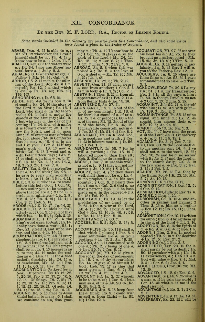 By the Eev. M. F. LOED, B.A., Eector of Leaden Eoding. Some words included In the Glossary are omitted from this Concordance, and also some which have found a place in the Index of Subjects. ABASE, Dan. 4. 37 is able to a.; Mt. 23, 12 whosoever shall exalt himself shall be a.; Ph. 4. 12 I know how to be a. +2 Cor. 11.7. ABATED, Gen. 8. 3 the waters were a.; Dt. 34. 7 nor was Moses’ na- tural force a. + Judg. 8. 3. ABBA, Eo. 8.15 whereby we cry, .4. Father -f Mk. 14. 36; Gal. 4. 6. ABHOR, 1 S. 2.17 men a. the offer- ing of the Lord; Job 42. 6 I a. myself; Ro. 12. 9 a. that which is evil -p Ps. 78. 59; 106. 40; 119. 163. ABHORRING {n.), Is. 66. 24. ABIDE, Gen. 49. 24 his bow a. in strength; Ex. 24. 16 the glory of the Lord a. on Sinai; Ps. 15. 1 Lord, who shall a. in thy taber- nacle; 91. 1 shall a. under the shadow of the Almighty; Mai. 3. 2 but who may a. tne day of his coming; Lk. 24. 29 a. with us, for it is toward evening; Jn. 1. 32 I saw the Spirit, and it a. upon him; 12. 24 except a corn of wheat die, it a. alone; 14.16 Comforter that he may a.; 15. 4 a. in me and I in you; 1 Cor. 3. 14 if any man’s work a.; 13. 13 now a. faith; Gal. 1. 18 I went and a. with Peter fifteen days; 1 Jn. 2. 27 ye shall a. in him + Ju. 5.17; 2 S. 16. 18; Na. 1. 6; Ac. 14. 3; 18. 3; 20. 23; 1 Cor. 7. 8. ABl LITY, Ezr. 2. 69 they gaVe after their a, to the work; Mt. 25. 15 he gave to every man according to his a. -P Ac. 11. 29; 1 Pet. 4.11. ABLE, 1 S. 6. 20 who is a. to stand before this holy God; 1 Cor. 10. 13 not suffer you to be tempted above that ye are a.; 2 Cor. 3. 6 made us a. ministers -P1 K. 3. 9; Mk. 4. 33; Ro. 4. 21; 14. 4; 1 Cor. 3. 2; Heb. 2. 18. ABODE (n.),2K. 19. 27; Jn. 14. 23. ABOLISH, Is. 2. 18 idols he shah, utterly a.; 2 Cor. 3.13 end of that which is a. -P Is, 51.6; Eph. 2.15. ABOMINABLE, 1 Ch. 21. 6 the king’s word was a. to Joab; Ps. 14. 1 they have done a. works, 53.1; Rev. 21. 8 fearful, and unbeliev- ing, and the a. + Is. 14. 19. ABO MIN AT IO N, Gen. 46.34 every shepherd is an a. to the Egyptians; 1S. 13. 4 Israel was had in a. with Philistines; Pro. 28. 9 his prayer shall be a.; Is. 1.13 incense is an a. to me; 44. 19 make the resi- due an a.; Dan. 11.31 the a. that maketh desolate; Mt. 24. 15 a. of desolation, Mk. 13. 14-P Pro. 11. 1; Is. 66. 17; Rev. 21. 27. ABOMINATION to the Lord {or, to God). Of persons. Dt. 18.12; 22. 5; 25.16; Pro. 3. 32; 11. 20;16. 5; 17. 15. Of things. Dt. 7. 25; 17. 1; 23. 18; 27. 15; Pro. 6. 16; 11. 1; 12. 22; 20. 10,23. Of acts. Dt. 24. 4; Pro. 15. 9, 26; Lk. 16. 15. ABOUND, Ro. 5. 15 grace by Jesus Christ hath a. to many; 6. 1 shall we continue in sin, that grace may a.; Ph. 4. 12 I know how to a.; 1 Cor. 15. 58 always a. in the work of the Lord-pMt. 24. 12; Ro. 15. 13; 2 Cor. 8. 7; 1 Thes. 3. 12; 2 Thes. 1. 3; 2 Pet. 1. 8. ABROAD, Ac. 2. 6 when this was noised a.; Ro. 5. 5 the love of God is shed a. + Ex. 12. 46; Mk. 4. 22; Lk. 1. 65. ABSENCE, Lk. 22. 6; Ph. 2. 12. ABSENT, Gen. 31. 49 when we are a. one from another; 1 Cor. 5. 3 as a. in body-p Ph. 1. 27; Col. 2. 5. ABSTAIN, 1 Thes. 5. 22 a. from all appearance of evil; 1 Pet. 2.11 a. from fleshly lusts + Ac. 15. 20. ABSTINENCE, Ac. 27. 21. ABUNDANCE, 1 S. 1. 16 out of the a. of my complaint; 1 K. 18. 41 for there is a sound of a. of rain; Ps. 12.1 a. of peace; Is. 60. 5 the a. of the sea; Mt. 12. 34 out of the a. of the heart, Lk. 6. 45; 12. 15 man’s life consisteth not in a. -P Jer. 33. 6; Lk. 21. 4; 2 Cor. 8. 2. ABUNDANT, Ex. 34. 6 Lord God, a. in goodness and truth; 2 Cor. 11. 23 in labours more a. -p Is. 56. 12; IPet. 1. 3. ABUNDANTLY, Is. 55. 7 for he wiU a. pardon; 1 Cor. 15.10 1 laboured more a. than they all; Eph. 3. 20 able to do exceeding a. ABUSE, 1 Cor. 7. 31 use this world as not a. it; 9.18 that I a. not my power-pJu. 19. 25; IS. 31. 4. ACCEPT, Gen. 4. 7 if thou doest well, shalt thou not be a.; Lk. 4. 24 no prophet is a. in his own country; 2 Cor. 6. 2 heard thee in a time a.; Gal. 2. 6 God a. no man’s person; Eph. 1. 6 he hath made us a. in the beloved-p 2 S. 24. 23; Est. 10. 3. ACCEPTABLE, Ps. 19. 14 let the meditation of my heart be a.’, Is. 61. 2 the a. year of the Lord, Lk. 4. 19; Ro. 12.1 holy, a. unto God-pEcc. 12. 10; Is. 49. 8; 58. 5; Ro. 14. 18; Eph. 5. 10. ACCEPTANCE, Is. 60. 7. ACCESS, Ro- 5. 2; Eph. 2. 18; 3. 12. ACCOMPLISH,Is. 55. llitshalla. that which I please; 1 Pet. 5. 9 same afflictions are a. in your brethren-1-Is. 40. 2; Jn. 19. 28. ACCORD, Ac. 1.14 continued with one a.; Ph. 2. 2 being of one a. -P Lev. 25. 5; 2 Cor. 8. 17. ACCOUNT (n.), Mt. 12. 36 give a. thereof in the day of judgement; Lk. 16. 2 a. of thy stewardship; Ro. 14. 12 give a. of himself to God; Heb. 13. 17 as they that must give a. -P Dan. 6. 2; Mt. 18. 23; Ph. 4. 17; 1 Pet. 4. 5. ACCOUNT (v.). Is. 2. 22 wherein is he to be a. of; 1 Cor. 4. 1 let a man so a. of us -p Lk. 20. 35; Ro. 8. 36; Gal. 3. 6. ACCURSED, Jos. 6. 18 keep from the a. thing; Ro. 9. 3 could wish myself a. from Christ -p Is. 65. 20; 1 Cor. 12. 3. ACCUSATION, Mt. 27. 37 set over his head his a.; Ac. 25. 18 they brought no a. as I supposed -P Mk. 15. 26; Jn. 18. 29; 1 Tim. 5. 19. ACCUSE, Lk. 3. 14 neither a. any falsely; Jn, 5. 45 that I will a. you to the Father-p Rev. 12. 10. ACCUSERS, Jn. 8. 10 where are those thine a.; Ac. 23. 30 I gave commandment to his a. -p 2 Tim. 3 3 ACkNOWLEDGE,Ps. 32.51 a. my sin; 51. 3 I a. my transgression; Pro. 3. 6 in all thy ways a. him; Is. 63. 16 though Israel a. us not -P2Cor. 1. 13; 2 Tim. 2. 25. ACQUAINT, Job 22. 21 a. thyself with him; Is. 53. 3 a. with grief -p Ps. 139. 3; Ecc. 2. 3. ACQUAINTANCE,Ps. 55.13mine equal, and mine a.; Lk. 2. 44 sought him among their a. -p 2 K. 12. 5; Ac. 24. 23. ACQUIT, Job 10. 14; Na. 1. 3. ACT, Dt. 11.7 have seen the great a. of the Lord; J n, 8. 4 in the very a.-pJu. 5. 11; 1 S. 12. 7. ADAMANT, Ez. 3. 9; Zee. 7. 12. ADD, Gen. 30. 24 the Lord shall a. to me another son; Dt. 4. 2 ye shall not a. to the word, 12. 32; Pro. 10. 22 and he a. no sorrow with it; Ac. 2. 47 and the Lord a. to the church daily; Gal. 3, 19 the law was a. -P Pro. 3. 2; Gal. 3 15 ■ 2 Pet 1 5 ADJUr’e, Mt! 26.‘63 I a. thee by the living God -p 1 K. 22.16; Ml^ 5. 7; Ac. 19. 13. ADMINISTER, 2 Cor. 8. 19. ADMINISTRATION,! Cor. 12. 5; 2 Cor. 9. 12. ADMIRATION,Judel6;Rev.17.6. ADMIRE, 2 Thes. 1. 10. ■ ADMONISH, Col. 3. 16 a. one an- other in psalms and hymns; 2 Thes. 3. 15 a. him as a brother -P Ecc. 12.12; Ro. 15.14; 1 Thes. 5. 12. ADMONITION,lCor.10.11 written for our a.; Eph. 6. 4 bring them up in the a. of the Lord -pTit. 3. 10. ADOPTION, Ro. 8.15 the Spirit of a. -pRo. 9. 4; Gal. 4. 5; Eph. 1. 5. ADORN, 1 Tim. 2. 9 a. in modest apparel; Tit. 2.10 a. the doctrine -pLk. 21. 5; Rev. 21. 2. ADORNING (71.), 1 Pet. 3. 3. ADULTERER Lev. 20. 10 the a. shall surely be put to death; Ps. < 50. 18 partaker with a.; Lk. 18. | 11 extortioners, a.; Heb. 13. 4 a. j God will judge -p Hos. 7. 4; Mai. * 3. 5; 1 Cor. 6. 9; Jas. 4. 4. | ADULTEROUS,Prov. 30. 20; Mt. * 12. 39. ADVANCED, 1 S. 12. 6; Est.10. 2. AD VAN TAG E (v.), Lk. 9. 25 what is ' a man a. if he gain the world; 1 Cor. 15. 32 what a. it me if the dead rise not. ADVANTAGE (n.), Ro. 3. 1; 2 Cor. 2. 11. ADVENTURE, Ju. 9.17; Ac. 19. 31. ADVERSARY, Ex. 23. 22 I will be '