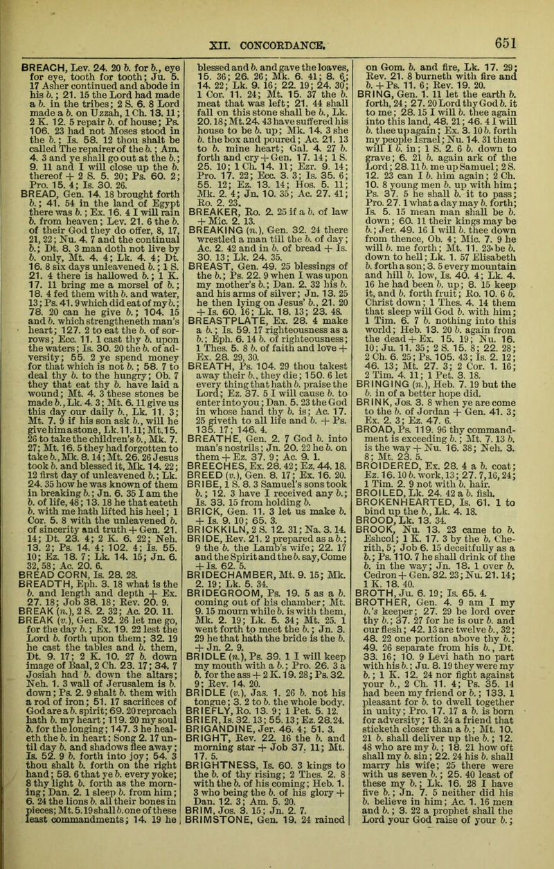 BREACH, Lev. 24. 20 b. for b., eye for eye, tooth for tooth; Ju. 5. 17 Asher continued and abode in his b.; 21. 15 the Lord had made a b. in the tribes; 2 S. 6. 8 Lord made a 6. on U zzah, 1 Ch. 13.11; 2 K. 12. 5 repair b. of house; Ps. 106. 23 had not Moses stood in the b.; Is. 58. 12 thou shalt be called The repairer of the 6.; Am, 4. 3 and ye shall go out at the 5.; 9. 11 and I will close up the b. thereof + 2 S. 5. 20; Ps. 60. 2; Pro. 15. 4; Is. 30. 26. BREAD, Gen. 14. 18 brought forth 6.; 41. 54 in the land of Egypt there was h.; Ex. 16. 4 I will rain 6. from heaven; Lev. 21. 6 the b. of their God they do offer, 8, 17, 21,22; Nu. 4. 7 and the continual b.; Dt. 8. 3 man doth not live by b. only, Mt. 4. 4; Lk. 4. 4; Dt. 16. 8 six days unleavened 6.; 1 S. 21. 4 there is hallowed 6.; 1 K. 17. 11 bring me a morsel of h.; 18. 4 fed them with b. and water, 13; Ps. 41.9 which did eat of my 6.; 78. 20 can he give b.; 104. 15 and b. which strengtheneth man’s heart; 127. 2 to eat the b. of sor- rows; Ecc. 11.1 cast thy b. upon the waters; Is. 30. 20 the 5. of ad- versity; 55. 2 ye spend money for that which is not b.; 58. 7 to deal thy 6. to the hungry; Ob. 7 they that eat thy b. have laid a wound; Mt. 4. 3 these stones be made b., Lk. 4. 3; Mt. 6.11 give us this day our daily b., Lk. 11. 3; Mt. 7. 9 if his son ask b., will he give him a stone, Lk.11.11; Mt.15. 26 to take the children’s b., Mk. 7. 27; Mt. 16. 5 they had forgotten to take b., Mk. 8.14; Mt. 26.26 Jesus took b. and blessed it, Mk. 14. 22; 12 first day of unleavened b.; Lk. 24. 35 how he was known of them in breaking b.; Jn. 6. 351 am the b. of life, 48; 13.18 he that eateth b. with me hath lifted his heel; 1 Cor. 5. 8 with the unleavened b. of sincerity and truth Gen. 21. 14; Dt. 23. 4; 2 K. 6. 22; Neh. 13. 2; Ps. 14. 4; 102. 4; Is. 55. 10; Ez. 18. 7; Lk. 14. 15; Jn. 6. 32, 58; Ac. 20. 6. BREAD CORN, Is. 28. 28. BREADTH, Eph. 3. 18 what is the b. and length and depth + Ex. 27. 18; Job 38. 18; Eev. 20. 9. BREAK (».), 2 S. 2. 32; Ac. 20. 11. BREAK {V.), Gen. 32. 26 let me go, for the day b.; Ex. 19. 22 lest the Lord b. forth upon them; 32. 19 he cast the tables and b. them, Dt. 9. 17; 2 K 10. 27 b. down image of Baal, 2 Ch. 23. 17; 34. 7 Josiah had b. down the altars; Neh. 1. 3 waU of Jerusalem is b. down; Ps. 2. 9 shalt b. them with a rod of iron; 51.17 sacrifices of God are a b. spirit; 69.20 reproach hath b. my heart; 119. 20 my soul b. for the longing; 147. 3 he heal- eth the b. in heart; Song 2.17 un- til day b. and shadows flee away; Is. 52. 9 b. forth into joy; 54. 3 thou shalt b. forth on the right hand; 58. 6 that yeb. every yoke; 8 thy light b. forth as the morn- ing; Dan. 2. 1 sleep b. from him; 6. 24 the lions b. all their bones in pieces; Mt. 5.19 shall b. one of these least commandments; 14. 19 he blessed and b. and gave the loaves, 15. 36; 26. 26; Mk. 6. 41; 8. 6.; 14. 22; Lk. 9. 16; 22. 19; 24. 30; 1 Cor, 11. 24; Mt. 15. 37 the b. meat that was left; 21. 44 shall fall on this stone shall be b., Lk. 20.18; Mt. 24. 43 have suffered his house to be b. up; Mk. 14. 3 she b. the box and poured; Ac. 21. 13 to b. mine heart; Gal. 4 27 b. forth and cry Gen. 17. 14; 1 S. 25. 10; ICli. 14. 11; Ezr. 9. 14; Pro. 17. 22; Ecc. 3. 3; Is. 35. 6; 55. 12; Ez. 13. 14; Hos. 5. 11; Mk. 2. 4; Jn. 10. 35; Ac. 27. 41; Eo. 2. 23. BREAKER, Eo. 2. 25 if a b. of law 4- Mic. 2. 13. BREAKING (n.). Gen. 32. 24 there wrestled a man till the b. of day; Ac. 2. 42 and in b. of bread -f Is. 30. 13; Lk. 24. 35. BREAST, Gen. 49. 25 blessings of the b.; Ps. 22. 9 when I was upon my mother’s b,; Dan. 2. 32 his b. and his arms of silver; Jn. 13. 25 he then lying on Jesus’ b., 21. 20 + Is. 60. 16; Lk. 18. 13; 23. 4K BREASTPLATE, Ex. 28. 4 make a b.; Is. 59.17 righteousness as a b.; Eph. 6.14 b, of righteousness; 1 Thes. 5. 8 b. of faith and love -f Ex. 28. 29, 30. BREATH, Ps. 104. 29 thou takest away their b., they die; 150. 6 let every thing that hath b. praise the Lord; Ez. 37. 5 I will cause b. to enter into you; Dan. 5. 23 the God in whose hand thy b. is; Ac. 17. 25 giveth to all life and b. -f Ps. 135. 17; 146, 4. BREATHE, Gen. 2. 7 God b. into man’s nostrils; Jn. 20. 22 he b. on them-t- Ez. 37. 9; Ac. 9. 1. BREECHES, Ex. 28.42; Ez. 44.18. BREED (i;.), Gen. 8. 17; Ex. 16. 20. BR1 BE, 1 S. 8. 3 Samuel’s sons took b.; 12. 3 have I received any b.; Is. 33. 15 from holding b. BRICK, Gen. 11. 3 let us make b. -h Is. 9. 10; 65. 3. BRICKKILN, 2 S. 12. 31;lSra. 3.14. BRIDE, Eev. 21. 2 prepared as ab.; 9 the b. the Lamb’s wife; 22. 17 and the Spirit and the b. say. Come -f Is. 62. 5. BRIDECHAMBER,Mt. 9. 15; Mk. 2. 19; Lk. 5. 34. BRIDEGROOM, Ps. 19. 5 as a b. coming out of his chamber; Mt. 9.15 mourn while b. is with them, Mk. 2. 19; Lk. 5. 34; Mt. 25. 1 went forth to meet the b.; Jn. 3. 29 he that hath the bride is the b. -f Jn. 2. 9. BRIDLE (w.), Ps. 39. 1 I will keep my mouth with a b.; Pro. 26. 3 a b. for the ass -f 2 K. 19.28; Ps. 32. 9; Eev. 14. 20. BRIDLE (u), Jas. 1. 26 b. not his tongue; 3. 2 to b. the whole body. BRIEFLY,Eo. 13. 9; 1 Pet. 5. 12. BR IER, Is. 32.13; 55.13; Ez. 28.24. BRIGANDINE, Jer. 46. 4; 51. 3. BRIGHT, Eev. 22. 16 the b. and morning star + Job 37. 11; Mt. 17.5. BRIGHTNESS, Is. 60. 3 kings to the b. of thy rising; 2 Thes. 2. 8 with the b. of his coming; Heb. 1. 3 who being the b. of his glory -]- Dan. 12. 3; Am. 5. 20. BRIM, Jos. 3. 15; Jn. 2. 7. BRIMSTONE, Gen. 19. 24 rained on Gom. b. and fire, Lk. 17. 29; Eev. 21. 8 burneth with fire and b. +Ps. 11. 6; Eev. 19. 20. BRING, Gen. 1. 11 let the earth b. forth, 24; 27. 20 Lord thy God b. it to me; 28.15 I will b. thee again into this land^ 48. 21; 46. 41 will b. thee up again: Ex. 3.10 b. forth my people Israel; Nu. 14. 31 them will I b. in; 1 S. 2. 6 b. down to grave; 6. 21 b. again ark of the Lord; 28.11 b. me up Samuel; 2 S. 12. 23 can I b. him again; 2 Ch. 10. 8 young men b. up with him; Ps. 37. 5 he shall b. it to pass; Pro. 27.1 what a day may b. forth; Is. 5. 15 mean man shall be b. down; 60. 11 their kings may be b.; Jer. 49. 16 I will b. thee down from thence, Ob. 4; Mic. 7. 9 he will b. me forth; Mt. 11. 23*be b. down to hell; LL 1. 57 Elisabeth b. forth a son; 3. 5 every mountain and hill b. low. Is. 40. 4; Lk. 4. 16 he had been b. up; 8. 15 keep it, and b. forth fruit; Eo. 10. 6 b. Christ down; 1 Thes. 4. 14 them that sleep will God b. with him; 1 Tim. 6. 7 b. nothing into this world; Heb. 13. 20 b. again from the dead-p Ex. 15. 19; Nu. 16. 10; Ju. 11. 35; 2 S. 15. 8; 22. 28; 2 Ch. 6. 25; Ps. 105. 43; Is. 2. 12; 46. 13; Mt. 27. 3; 2 Cor. 1. 16; 2 Tim, 4. 11; 1 Pet. 3. 18. BRINGING (n.), Heb. 7. 19 but the b. in of a better hope did. BR IN K, Jos. 3. 8 when ye are come to the b. of Jordan -f Gen. 41. 3; Ex. 2. 3; Ez. 47. 6. BROAD, Ps. 119. 96 thy command- ment is exceeding b.; Mt. 7.13 b. is the way-f Nu. 16. 38; Neh. 3. 8; Mt. 23. 5. BROIDERED, Ex. 28. 4 a b. coat; Ez. 16.10 b. work, 13; 27.7,16,24; 1 Tim. 2. 9 not with b. hair. BROILED, Lk. 24. 42 a b. fisE BROKENHEARTED, Is. 61. 1 to bind up the b., Lk. 4. 18. BROOD, Lk. 13. 34. BROOK, Nu. 13. 23 came to b. Eshcol; 1 K. 17. 3 by the b. Che- rith, 5; Job 6. 15 deceitfully as a b.; Ps. 110. 7 he shall drink of the b. in the way; Jn. 18. 1 over b. Cedron-l- Gen. 32. 23; Nu. 21.14; 1 K. 18. 40. BROTH, Ju. 6. 19; Is. 65. 4. BROTHER, Gen. 4. 9 am I my b.’s keeper; 27. 29 be lord over thy b.; 37. 27 for he is our b. and our flesh; 42.13 are twelve b., 32; 48. 22 one portion above thy b.; 49. 26 separate from his b., Dt. 33. 16 ; 10. 9 Levi hath no part with his b.; Ju. 8.19 they were my b.; 1 K. 12. 24 nor fight against your b., 2 Ch. 11. 4; Ps. 35. 14 had been my friend or b.; 133. 1 pleasant for b. to dwell together in unity; Pro. 17. 17 a b. is born for adversity; 18. 24 a friend that sticketh closer than a b.; Mt. 10. 21 b. shall deliver up the b.; 12. 48 who are my b.; 18. 21 how oft shall my b. sin; 22. 24 his b. shall marry his wife; 25 there were with us seven b.; 25. 40 least of these my b.; Lk. 16. 28 I have five b.; Jn. 7. 5 neither did his b. believe in him; Ac. 1. 16 men and b.; 3. 22 a prophet shall the Lord your God raise of your b.;