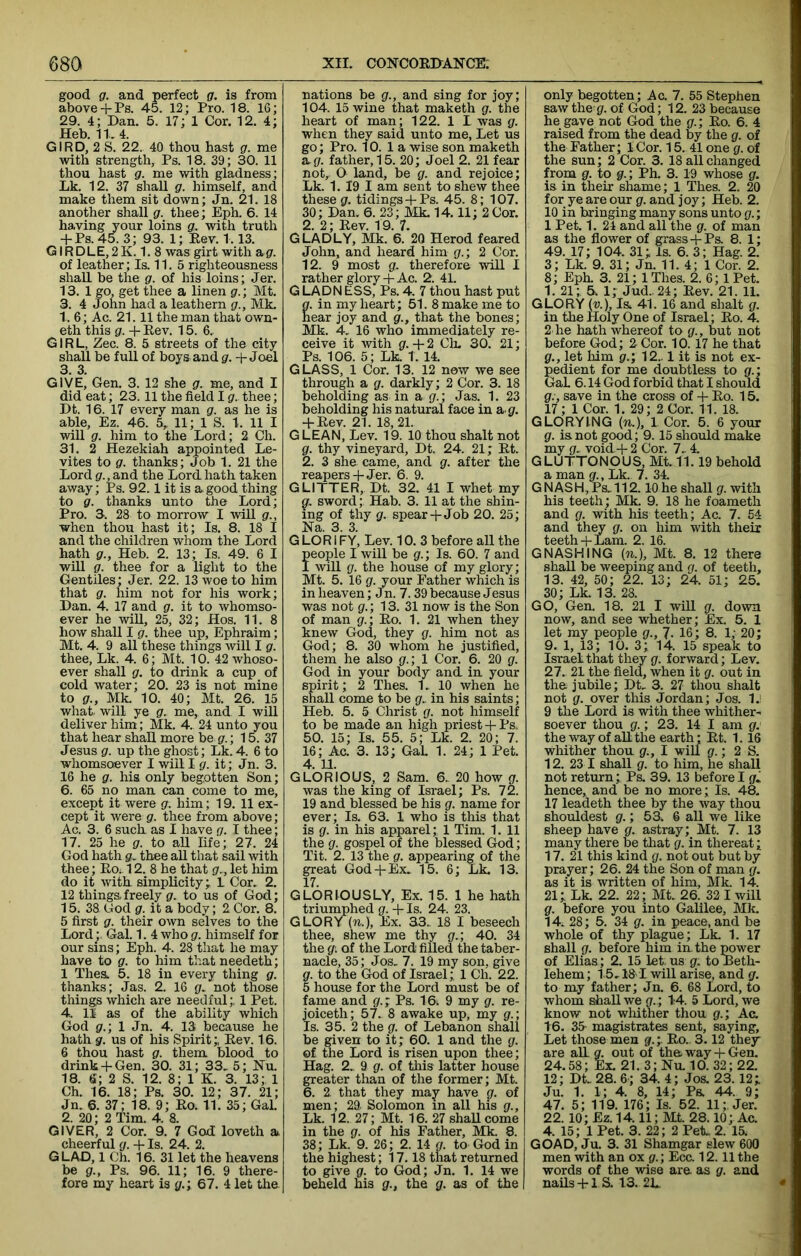 good g. and perfect g. is from above+ Ps. 45. 12; Pro. 18. 16; 29. 4; Dan. 5. 17; 1 Cor. 12. 4; Heb. n, 4. GIRD, 2 S. 22., 40 thou hast g. me with strength, Ps. 18. 39; 30. 11 thou hast g. me with gladness; Lk. 12. 37 shaU g. himself, and make them sit down; Jn. 21. 18 another shall g. thee; Eph. 6. 14 having your loins g. with truth + PS.45. 3; 93. 1; Eev. 1.13. GIRDLE,2K. 1. 8 was girt with &g. of leather; Is. 11. 5 righteousness shall be the g. of his loins; Jer. 13.1 go, get thee a linen g.; Mt. 3. 4 John liad a leathern g., Mk. 1.6; Ac. 21.11 the man that own- eth this g. + Rev. 15. 6. GIRL, Zee. 8. 5 streets of the city shall be full of boys and g. + Joel 3. 3. GIVE, Gen. 3. 12 she g. me, and I did eat; 23. 11 the field I g.. thee; Dt. 16. 17 every man g. as he is able, Ez. 46. 5,^ 11; 1 S. 1. 11 I wiU g. him to the Lord; 2 Ch. 31. 2 Hezekiah appointed Le- vites to g. thanks; Job 1. 21 the Lord gr., and the Lord hath taken away; Ps. 92.1 it is a good thing to g. thanks unto the Lord; Pro. 3. 28 to morrow I will g., when thou hast it; Is. 8. 18 I and the children whom the Lord hath g., Heb. 2. 13; Is. 49. 6 I will g. thee for a light to the Gentiles; Jer. 22. 13 woe to him that g. him not for his work; Dan. 4. 17 and g. it to whomso- ever he will, 25, 32; Hos. 11. 8 how shall I g. thee up, Ephraim; Mt. 4. 9 all these things will I g. thee, Lk. 4. 6; Mt. 10. 42 whoso- ever shall g. to drink a cup of cold water; 20. 23 is not mine to g., Mk. 10. 40; Mt. 26. 15 what will ye g. me, and I will deliver him; Mk. 4. 24 unto you that hear shall more be g.\ 15. 37 Jesus g. up the ghost; Lk. 4. 6 to whomsoever I will Ig. it; Jn. 3. 16 he g. his only begotten Son; 6. 65 no man can come to me, except it were g. him; 19. 11 ex- cept it were g. thee from above; Ac. 3. 6 such as I have g. I thee; 17. 25 he g. to all life; 27. 24 God liath sTv thee all that sail with thee; Ro;. 12. 8 he that g.., let him do it with simplicity; 1 Cor, 2. 12 things,freely g. to us of God; 15. 38 God g. it a body; 2 Cor. 8. 5 first g. their own selves to the Lord^ Gal. 1. 4whogf. himself for our sins; Eph. 4. 28 that he may have to g. to him that needeth; 1 Thea 5. 18 in every thing g. thanks; Jas. 2. 16 g, not those things which are needful;, 1 Pet. 4. n as of the ability which God g.\ 1 Jn. 4. 13 because he hath g. us of his Spirit;, Rev. 16. 6 thou hast g. them, blood to drink + Gen. 30. 31; 33. 5; Nu. 18. e; 2 S. 12. 8; 1 K. 3. 13; 1 Ch. 16. 18; Ps. 30. 12; 37. 21; Jn. 6. 37; 18. 9; Ro. 11. 35; Gal. 2. 20; 2 Tim. 4. 8. GIVER, 2 Cor. 9. 7 God loveth a cheerful g. -f Is. 24. 2. G LAO, 1 Ch. 16. 31 let the heavens be g., Ps. 96. 11; 16. 9 there- fore my heart is g.’, 67. 4 let the nations be g., and sing for joy; 104. 15 wine that maketh g. the heart of man; 122. 1 L was g. when they said unto me. Let us go; Pro. 10. 1 a wise son maketh &.g. father, 15. 20; Joel 2. 21 fear not, O land, be g. and rejoice; Lk. 1. 19 I am sent to shew thee these g. tidings -f Ps. 45. 8; 107. 30; Dan. 6. 23; Mk. 14.11; 2 Cor. 2. 2; Rev. 19. 7. GLADLY, Mk. 6. 20 Herod feared John, and heard him g.\ 2 Cor. 12. 9 most g. therefore will I rather glory-f-Ac. 2. 41. G LADN ESS, Ps. 4. 7 thou hast put g. in my heart; 51. 8 make me to near joy and g., that the bones; Mk. 4. 16 who immediately re- ceive it with g. -f 2 Ch. 30. 21; Ps. 106. 5; Lk. T. 14. GLASS, 1 Cor. 13. 12 now we see through a g. darkly; 2 Cor. 3. 18 beholding as in a g.; Jas. 1. 23 beholding his natural face in a g. -fRev. 21. 18,21. GLEAN, Lev. 19. 10 thou shalt not g. thy vineyard, Dt. 24. 21; Rt. 2. 3 she came, and g. after the reapers-f Jer. 6. 9. GLITTER, Dt. 32. 41 I whet my q, sword; Hab. 3. 11 at the shin- ing of thy g. spear-h Job 20. 25; Na. 3. 3. G LOR IFY, Lev. 10. 3 before all the people I will be g.; Is. 60. 7 and I will g. the house of my glory; Mt. 5. 16 g. your Father which is in heaven; Jn. 7.39 because Jesus was not g.; 13. 31 now is the Son of man g.; Ro. 1. 21 when they knew God, they g. him not as God; 8. 30 whom he justified, them he also g.; 1 Cor. 6. 20 g. God in your body and in your spirit; 2 Thes. 1, 10 when he shall come to be g, in his saints; Heb. 5. 5 Christ g. not himself to be made an high priest 4-Ps. 50. 15; Is. 55. 5; Lk. 2. 20; 7. 16; Ac. 3. 13; GaL 1. 24; 1 Pet. 4. 11. GLORIOUS, 2 Sam. 6, 20 how g. was the king of Israel; Ps. 72. 19 and blessed be his g. name for ever; Is. 63. 1 who is this that is g. in his apparel; 1 Tim. 1. 11 the g. gospel of the blessed God; Tit. 2. 13 the g. appearing of the great God-f Ex, 15. 6; Lk. 13. 17. GLORIOUSLY, Ex. 15. 1 he hath triumphed g. + Is. 24. 23. GLORY in.), Ex. 33.. 18 I beseech thee, shew me thy g.; 40. 34 the g. of the Lord filled the taber- nacle, 35; Jos. 7. 19 my son, give g. to the God of Israel; 1 Cli. 22. 5 house for the Lord must be of fame and g.; Ps. 16i 9 my g. re- joiceth; 57, 8 awake up, my g.; Is. 35. 2 the g. of Lebanon shall be given to it; 60. 1 and the g. ©f the Lord is risen upon thee; Hag. 2. 9 g. of tliis latter house greater than of the former; Mt. 6. 2. that they may have g. of men; 29, Solomon in all his g., Lk. 12. 27; Mt. 16. 27 shaUcome in the g. of his Father, Mk. 8. 38; Lk. 9. 26; 2. 14 g. to God in the highest; 17.18 that returned to give g. to God; Jn. 1. 14 we beheld his g., the g. as of the only begotten; Ac. 7. 55 Stephen saw the g. of God; 12. 23 because he gave not God the g.; Ro. 6. 4 raised from the dead by the g. of the Father; 1 Cor. 15. 41 one g. of the sun; 2 Cor. 3. 18 all changed from g. to g.; Ph. 3. 19 whose g. is in their shame; 1 Thes. 2. 20 for ye are our g. and joy; Heb. 2. 10 in bringing many sons unto g.; 1 Pet. 1. 24 and all the g. of man as the flower of grass-hPs. 8. 1; 49. 17; 104. 31; Is. 6. 3; Hag. 2. 3; Lk. 9. 31; Jn. 11. 4; 1 Cor. 2. 8; Eph. 3. 21; 1 Thes. 2. 6; 1 Pet. 1. 21; 5. 1; Jud..24; Rev. 21. 11. GLORY (u), I& 41. 16 and shalt g. in the Holy One of Israel; Ro. 4. 2 he hath whereof to g., but not before God; 2 Cor. 10.17 he that g., let him g.; 12.. 1 it is not ex- gedient for me doubtless to g.; aL 6.14 God forbid that I should g., save in the cross of + Ro. 15. 17; 1 Cor. 1. 29; 2 Cor. 11. 18. GLORYING (TO.), 1 Cor. 5. 6 your g. is not good; 9.15 should make my g, void-J- 2 Cor. 7,4. GLUTTONOUS, Mt. 11.19 behold a man g., Lk. 7. 34. G NASH, Ps, 112.10 he shall g. with his teeth; Mk. 9. 18 he foameth and g. with his teeth; Ac. 7. 54 and th^ g. on him with their teeth 4-Lam. 2. 16. GNASHING (TO.), Mt. 8. 12 there shall be weeping and g. of teeth, 13. 42, 50; 22. 13; 24. 51; 25. 30; Lk. 13. 28. GO, Gen. 18. 21 I will g. down now, and see whether; Ex. 5. 1 let my people g., 7- 16; 8. 1; 20; 9. 1, 13; 10. 3; 14. 15 speak to Israel that they g. forward; Lev. 27, 21 the field, when it g. out in the jubile; Dt, 3. 27 thou shalt not g. over this Jordan; Jos. U 9 the Lord is with thee whither^ soever thou g.; 23. 14 I am g. the way of aU the earth* Rt. 1.16 •whither thou g., I wiU g.; 2 S. 12. 23 I shall g. to him, he shall not return; Ps. 39. 13 before I g. hence, and be no more; Is. 48. 17 leadeth thee by the way thou shouldest g.; 53. 6 all we like sheep have g. astray; Mt. 7. 13 many there be that g. in thereat; 17. 21 this kind g. not out but by prayer; 26. 24 the Son of man g. as it is written of him, Mk. 14. 21; Lk. 22. 22; Mt. 26. 32 I will g. before you into Galilee, Mk. 14. 28; 5. 34 g. in peace, and be whole of thy plague; Lk. 1. 17 shall g. before him in. the power of Elias; 2. 15 let, us g. to Beth- lehem; 15,181 will arise, and g. to my father; Jn. 6. 68 Lord, to whom shall we g.; 1:4. 5 Lord, we know not whither thou g.; Ac. 16. 35- magistrates sent, saying. Let those men g.; Ro, 3.12 they* are all g. out of tho way 4- Gen. 24.58; Ex. 21.3;Nu10. 32; 22. 12; Dt, 28. 6; 34. 4; Jos. 23.12; Ju. 1. 1; 4. 8, 14; Ps. 44. 9; 47. 5; 119. 176; Is. 52. 11; Jer. 22. 10; Ez. 14.11; Mt. 28.10; Ac. 4. 15; 1 Pet. 3. 22; 2 Pet. 2. 15. GOAD, Ju. 3. 31 Shamgar slew 600 men with an ox g.; Ecc. 12.11 the words of the wise are as g. and nails 4-1 S. 13. 2L