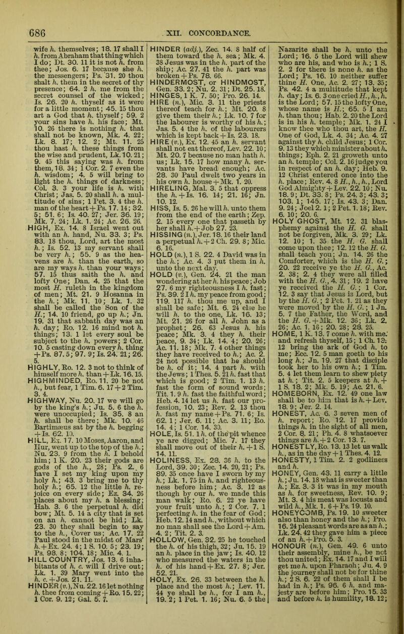 ■wife h. themselves; 18. 17 shall I h. from Abraham that thing which I do; Dt. 30. 11 it is not h. from thee; Jos. 6. 17 because she h. the messengers; Ps. ‘31. 20 thou shalt h. them in the secret of thy presence; 64. 2 h. me from the secret counsel of the wicked; Is. 26. 20 h. thyself as it were for a little moment; 45. 15 thou art a God that h. thyself; 59. 2 your sins have h. his face; Mt. 10. 26 there is nothing h. that shall not be known, Mk. 4. 22; Lk. 8. 17; 12. 2; Mt. 11. 25 thou hast h. these things from the wise and prudent, Lk. 10. 21; 9. 45 this saying was h. from them, 18. 34; 1 Cor. 2. 7 even the h. wisdom; 4. 5 will bring to light the h. things of darkness; CoL 3. 3 your life is h. with Christ; Jas. 5. 20 shall h. a mul- titude of sins; 1 Pet. 3. 4 the h. man of the heart + Ps. 17.14; 32. 5; 51. 6; Is. 40. 27; Jer. 36. 19; Mk. 7. 24; Lk. 1. 24; Ac. 26. 26. HIGH, Ex. 14. 8 Israel went out with an h. hand, Nu. 33. 3; Ps. 83. 18 thou. Lord, art the most h.; Is. 52. 13 my servant shall be very h.; 55. 9 as the hea- vens are h. than the earth, so are my ways h. than your ways; 57. 15 thus saith the h. and lofty One; Dan. 4. 25 that the most H. ruleth in the kingdom of men; Mt. 21. 9 Hosanna in the h.; Mk. 11. 10; Lk. 1. 32 shall be called the Son of the H.; 14. 10 friend, go up h.; Jn. 19. 31 that sabbath day was an h. day; Ho. 12. 16 mind not h. things; 13. 1 let every soul be subject to the h. powers; 2 Cor. 10. 5 casting down every h. thing -PPS. 87. 5; 97. 9; Is. 24. 21; 26. 5. HIG HLY, Ko. 12. 3 not to think of himself more h. than + Lk. 16.15. HIGH MINDED, Ro.11. 20 be not h., but fear, 1 Tim. 6. 17 + 2 Tim. 3. 4. HIGHWAY, Nu. 20. 17 we will go by the king’s h.; Ju. 5. 6 the h. were unoccupied; Is. 35. 8 an h. shall be there; Mk. 10. 46 Bartim£Bus sat by the h. begging + Is. 62. 10. HILL, Ex. 17. 10Moses,Aaron,and nur, went up to the top of the h.; Nu. 23. 9 from the h. I behold him; 1 K. 20. 23 their gods are gods of the h., 28; Ps. 2.. 6 have I set my king upon niy holy h.; 43. 3 bring me to thy holy h.; 65. 12 the little h. re- joice on every side; Ez. 34. 26 places about my h. a blessing; Hab. 3. 6 the perpetual h. did bow; Mt. 5. 14 a city that is set on an h. cannot be hid; Lk. 23. 30 they shall begin to say to the h., Cover us; Ac. 17. 22 Paul stood in the midst of Mars’ h. + Ex. 24. 4; 1 S. 10. 5; 23. 19; Ps. 98. 8; 104. 18; Mic. 4. 1. HILL COUNTRY, Jos. 13. 6 inha- bitants of h. c. will I drive out; Lk. 1. 39 Mary went into the h. c.+Jos. 21. 11. HIN DE R (u), Nu. 2 2.16 let nothing h. thee from coming + Ro. 15.22; 1 Cor. 9. 12; Gal. 5. 7. HINDER (adj.), Zee. 14. 8 half of them toward the h. sea; Mk. 4. 38 Jesus was in the h. part of the ship; Ac. 27. 41 the h. part was broken+ Ps. 78. 66. HINDERMOST, or HINDMOST, Gen. 33. 2; Nu. 2. 31; Dt. 25.18. HINGES, 1 K. 7. 50; Pro. 26. 14. HIRE {%.), Mic. 3. 11 the priests thereof teach for h.; Mt. 20. 8 give them their h.; Lk. 10. 7 for the labourer is worthy of his h.; Jas. 5. 4 the h. of the labourers which is kept back + Is. 23. 18. HIRE (v.). Ex. 12. 45 an h. servant shall not eat thereof. Lev. 22. 10; Mt. 20. 7 because no man hath h. us; Lk. 15. 17 how many h. ser- vants have bread enough; Ac. 28. 30 Paul dwelt two years in his own h. house + Mk. 1. 20. HIRELING, Mai. 3. 5 that oppress the h.+Is. 16. 14; 21. 16; Jn. 10. 12. HISS, Is. 5. 26 he will h. unto them from the end of the earth; Zep. 2. 15 every one that passeth by her shall /i. +Job 27. 23. HISSING (to.), Jer. 18.16 their land a perpetual h. + 2 Ch. 29. 8; Mic. 6. 16. HOLD (71.), 1 S. 22. 4 David was in the h.; Ac. 4. 3 put them in h. unto the next day. HOLD (v.), Gen. 24. 21 the man wondering at her A. his peace; Job 27. 6 my righteousness I h. fast; Ps. 39. 21A my peace from good; 119. 117 h. thou me up, and I shall be safe; Mt. 6. 24 else he Will h. to the one, Lk. 16. 13; Mt. 21. 26 for all h. John as a prophet; 26. 63 Jesus h. his peace; Mk. 3. 4 they h. their peace, 9. 34; Lk. 14. 4; 20. 26; Ac. 11. 18; Mk. 7. 4 other things they have received to h.; Ac. 2. 24 not possible that he should be h. of it; 14. 4 part h. with the Jews; 1 Thes. 5. 21 h. fast that which is good; 2 Tim. 1. 13 h. fast the form of sound words; Tit. 1.9 h. fast the faithful word; Heb. 4.14 let us h. fast our pro- fession, 10. 23; Rev. 2. 13 thou h. fast my name + Ps. 71. 6; Is. 62. 1; Jer. 6. 11; Ac. 3. 11; Ro. 14. 4; 1 Cor. 14. 30. HOLE, Is. 51. Ih. of the pit whence ye are digged; Mic. 7. 17 they shall move out of their h.+lS. 14. 11. HOLINESS, Ex. 28. 36 h. to the Lord, 39. 30; Zee. 14. 20, 21; Ps. 89. 35 once have I sworn by my h.; Lk. 1. 75 in h. and righteous- ness before him; Ac. 3. 12 as though by our h. we made this man walk; Ro. 6. 22 ye have your fruit unto h.; 2 Cor. 7. 1 T^rfecting h. in the fear of God; Heb. 12.14 and h., without which no man shall see the Lord + Am. 4. 2; Tit. 2. 3. HOLLOW, Gen. 32. 25 he touched the h. of his thigh, 32; Ju. 15. 19 an h. place in the jaw; Is. 40. 12 who measured the waters in the h. of his hand + Ex. 27. 8; Jer. 52. 21. HOLY, Ex. 26. 33 between the h. place and the most h.; Lev. 11. 44 ye shall be h., for I am h., 19. 2; 1 Pet. 1. 16; Nu. 6. 5 the Nazarite shall be h. unto the Lord; 16. 5 the Lord will shew who are his, and who is h.; 1 S. 2. 2 for there is none h. as the Lord; Ps. 16. 10 neither suffer thine H. One, Ac. 2. 27; 13. 35; Ps. 42. 4 a multitude that kept h. day; Is. 6. 3 one cried H.,h.,h. is the Lord; 57.15 the lofty One, whose name is H.; 65. 5 I am h. than thou; Hab. 2.20 the Lord is in his h. temple; Mk. 1. 24 I know thee who thou art, the H. One of God, Lk. 4. 34; Ac. 4. 27 against thy h. child Jesus; 1 Cor. 9.13 they which minister about h. things; Eph. 2. 21 gi'oweth unto an h. temple; CoL 2.16 judge you in respect of an h. day; Heb. 9. 12 Christ entered once into the h. place; Rev. 4. 8 Lord God Almighty + Lev. 22. 10; Nu. 18.9; Dt. 33. 8; Ps. 24. 3; 43. 3; 103. 1; 145. 17; Is. 43. 3; Dan. 9. 24; Joel 2.1; 2 Pet. 1.18; Rev. 6. 10; 20. 6. HOLY GHOST, Mt. 12. 31 blas- phemy against the H. G. shaU not be forgiven, Mk. 3. 29; Lk. 12. 10; 1. 35 the H. G. shaU come upon thee; 12.12 the H. G. shall teach you; Jn. 14. 26 the Comforter, which is the H. G.; 20. 22 receive ye the H. G., Ac. 2. 38; 2. 4 they were all filled with the H. G.,4. 31; 19. 2 have ye received the H. G.; 1 Cor. 12. 3 say that Jesus is Lord, but by the H. G.; 2 Pet. 1. 21 as they were moved by the H. G.; 1 Jn. 5. 7 the Father, the Word, and the H. G.+Mk. 12. 36; Lk. 2. 26; Ac. 1. 16; 20. 28 ; 28. 25. HOME, 1K. 13. 7 come h. with me.' and refresh thyseK, 15; 1 Ch. 13-. 12 bring the ark of God h. to me; Ecc. 12. 5 man goeth to his long h.; Jn. 19. 27 that disciple took her to his own h.; 1 Tim. 5. 4 let them learn to shew piety at h.; Tit. 2. 5 keepers at h. -f 1 S. 18. 2; Mk. 5. 19; Ac. 21. 6. HOMEBORN, Ex. 12. 49 one law shall be to him that is h. + Lev. 18. 9; Jer. 2. 14. HONEST, Ac. 6. 3 seven men of h. report; Ro. 12. 17 provide things h. in the sight of all men, 2 Cor. 8. 21; Ph. 4. 8 whatsoever things are h. + 2 Cor. 13. 7. HONESTLY,Ro. 13.13 let us walk h., as in the day + 1 Thes. 4. 12. HONESTY, 1 Tim. 2. 2 godliness and h. HONEY, Gen. 43. 11 carry a little ; Ju. 14.18 what is sweeter than h.; Ez. 3. 3 it was in my mouth as h. for sweetness. Rev. 10. 9; Mt. 3. 4 his meat was locusts and wild h., Mk. 1. 6 + Ps. 19. 10. HONEYCOMB, Ps. 19. 10 sweeter also than honey and the h.; Pro. 16. 24 pleasant words are as an h.; Lk. 24.42 they gave him a piece of an /i-. + Pro. 5. 3. HONOUR (to.), Gen. 49. 6 unto their assembly, mine h., be not thou united; Ex. 14.17 and I will get me A. upon Pharaoh; Ju. 4. 9 the journey shall not be for thine h.; 2 S. 6. 22 of them shall I be had in h.; Ps. 96. 6 h. and ma- jesty are before him; Pro. 15. 33 and before h. is humility, 18.12;