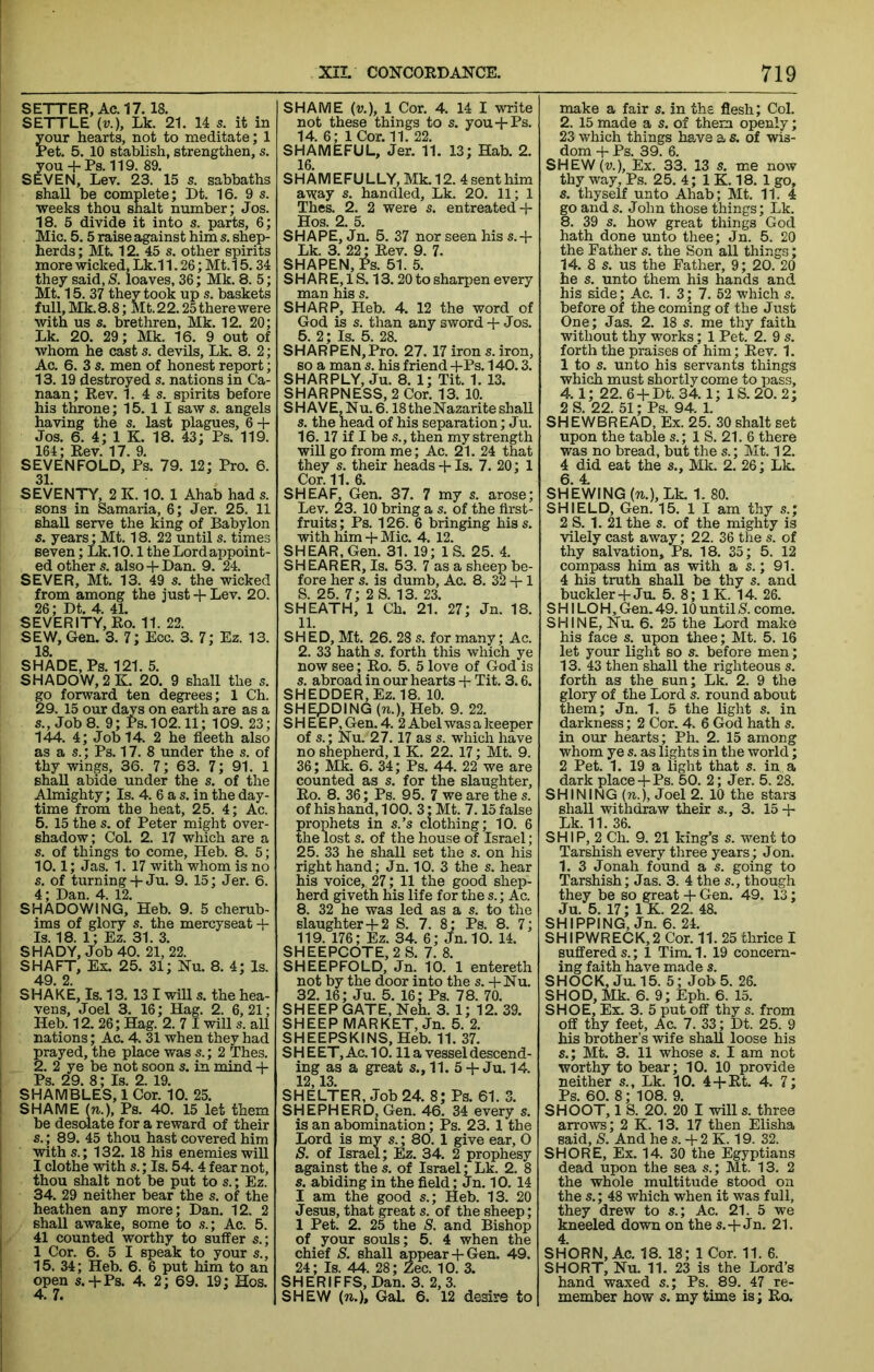 SETTER, Ac. 17. 18. SETTLE (r.), Lk. 21. 14 s. it in ypur hearts, not to meditate; 1 Ret. 5. 10 stablish, strengthen, s. you + Rs. 119. 89. SEVEN, Lev. 23. 15 s. sabbaths shall be complete; Dt. 16. 9 s. weeks thou shalt number; Jos. 18. 5 divide it into s. parts, 6; Mic. 5.5 raise against him s. shep- herds ; Mt. 12. 45 s. other spirits more wicked, Lk.11.26; Mt.15.34 they said,/S. loaves, 36; Mk. 8. 5; Mt. 15. 37 they took up s. baskets full, Mk.8.8; Mt.22.25 there were with us s. brethren, Mk. 12. 20; Lk. 20. 29; Mk. 16. 9 out of whom he cast s. devils, Lk. 8. 2; Ac. 6. 3 s. men of honest report; 13.19 destroyed s. nations in Ca- naan; Rev. 1. 4 s. spirits before his throne; 15. 1 I saw s. angels having the s. last plagues, 6 + Jos. 6. 4; 1 K. 18. 43; Ps. 119. 164; Rev. 17. 9. SEVENFOLD, Ps. 79. 12; Pro. 6. 31. SEVENTY, 2 K. 10. 1 Ahab had s. sons in Samaria, 6; Jer. 25. 11 shall serve the king of Babylon s. years; Mt. 18. 22 until s. times seven; Lk.10.1 the Lord appoint- ed other s. also + Dan. 9. 24. SEVER, Mt. 13. 49 s. the wicked from among the just + Lev. 20. 26; Dt. 4. 41. SEVERITY, Ro. 11. 22. SEW, Gen. 3. 7; Ecc. 3. 7; Ez. 13. 18. SHADE, Ps. 121. 5. SHADOW, 2 K. 20. 9 shall the s. go forward ten degrees; 1 Ch. 29. 15 our days on earth are as a s.. Job 8. 9; Ps.102.11; 109. 23; 144. 4; Job 14. 2 he fleeth also as a s.; Ps. 17. 8 under the s. of thy wings, 36. 7; 63. 7; 91. 1 shaU abide under the s. of the Almighty; Is. 4. 6 a s. in the day- time from the heat, 25. 4; Ac. 5. 15 the s. of Peter might over- shadow; Col. 2. 17 which are a s. of things to come, Heb. 8. 5; 10.1; Jas. 1. 17 with whom is no s. of turning-f-Ju. 9. 15; Jer. 6. 4; Dan. 4. 12. SHADOWING, Heb. 9. 5 cherub- ims of glory s. the mercyseat -F Is. 18. 1; Ez. 31. 3. SHADY, Job 40. 21, 22. SHAFT, Ex. 25. 31; Nu. 8. 4; Is. I 49. 2. I SHAKE, Is. 13. 13 I will s. the hea- vens, Joel 3. 16; Hag. 2. 6,21; I Heb. 12. 26; Hag. 2. 7 I will s. all nations; Ac. 4. 31 when they had prayed, the place was s.; 2 Thes. 2. 2 ye be not soon s. in mind + 1 Ps. 29. 8; Is. 2. 19. I SHAMBLES, 1 Cor. 10. 25. ! SHAME (n.), Ps. 40. 15 let them ' be desolate for a reward of their I s.; 89. 45 thou hast covered him with s.; 132. 18 his enemies will I I clothe with s.; Is. 54. 4 fear not, ! thou shalt not be put to s.; Ez. ! 34. 29 neither bear the s. of the heathen any more; Dan. 12. 2 1 shall awake, some to .?.; Ac. 5. 41 counted worthy to suffer s.; 1 Cor. 6. 5 I speak to your s., 15. 34; Heb. 6. 6 put him to an open s.-i-Ps. 4. 2; 69. 19; Hos. I 4. 7. SHAME (V.), 1 Cor. 4. 14 I write not these things to s. you-f Ps. 14. 6; 1 Cor. 11. 22. SHAMEFUL, Jer. 11. 13; Hab. 2. 16. S H A M E FU LLY, Mk. 12. 4 sent him away s. handled, Lk. 20. 11; 1 Thes. 2. 2 were s. entreated 4- Hos. 2. 5. SHAPE, Jn. 5. 37 nor seen his s.-h Lk. 3. 22; Rev. 9. 7. SHAPEN, Ps. 51. 5. SH AR E, 1S. 13.20 to sharpen every man his s. SHARP, Heb. 4. 12 the word of God is s. than any sword + Jos. 5. 2; Is. 5. 28. SHARPEN,Pro. 27. 17 iron s. iron, so a man s. his friend -f-Ps. 140.3. SHARPLY, Ju. 8. 1; Tit. 1. 13. SHARPNESS, 2 Cor. 13. 10. SHAVE,Nu.6.18theNazarite shall s. the head of his separation; Ju. 16.17 if I be s., then my strength will go from me; Ac. 21. 24 that they s. their heads-f Is. 7. 20; 1 Cor. 11. 6. SHEAF, Gen. 37. 7 my s. arose; Lev. 23. 10 bring a s. of the first- fruits ; Ps. 126. 6 bringing his s. with him + Mic. 4. 12. SHEAR,Gen. 31. 19; IS. 25. 4. SHEARER, Is. 53. 7 as a sheep be- fore her s. is dumb, Ac. 8. 32 -}-1 S. 25. 7; 2S. 13. 23. SHEATH, 1 Ch. 21. 27; Jn. 18. 11. SHED, Mt. 26. 28 s. for many; Ac. 2. 33 hath s. forth this which ye now see; Ro. 5. 5 love of God is s. abroad in our hearts 4- Tit. 3.6. SHEDDER,Ez.18. 10. SHEpDING(n.), Heb. 9. 22. SHEEP, Gen. 4. 2 Abel was a keeper of s.; Nu. 27.17 as s. which have no shepherd, 1 K. 22. 17; Mt. 9. 36; Mk. 6. 34; Ps. 44. 22 we are counted as s. for the slaughter, Ro. 8. 36; Ps. 95. 7 we are the s. of his hand, 100. 3; Mt. 7.15 false prophets in s.’s clothing; 10. 6 the lost s. of the house of Israel; 25. 33 he shall set the s. on his right hand; Jn. 10. 3 the s. hear his voice, 27; 11 the good shep- herd giveth his life for the s.; Ac. 8. 32 he was led as a s. to the slaughter 4-2 S. 7. 8; Ps. 8. 7; 119. 176; Ez. 34. 6; Jn.10. 14. SHEEPCOTE,2S. 7. 8. SHEEPFOLD, Jn. 10. 1 entereth not by the door into the s. -fNu. 32. 16; Ju. 5. 16; Ps. 78. 70. SHEEP GATE, Neh. 3. 1; 12. 39. SHEEP MARKET, Jn. 5. 2. SHEEPSKINS, Heb. 11. 37. SHE ET, Ac. 10.11 a vessel descend- ing as a great s., 11. 5 4-Ju. 14. 12,13. SHELTER, Job 24. 8; Ps. 61. 3. SHEPHERD, Gen. 46. 34 every s. is an abomination; Ps. 23. 1 the Lord is my s.; 80. 1 give ear, 0 S. of Israel; Ez. 34. 2 prophesy against thes. of Israel; Lk. 2. 8 s. abiding in the fielcD Jn. 10. 14 I am the good s.; Heb. 13. 20 Jesus, that great s. of the sheep; 1 Pet. 2. 25 the S. and Bishop of your souls; 5. 4 when the chief S. shall appear-f Gen. 49. 24; Is. 44. 28; Zee. 10. 3. SHERIFFS, Dan. 3. 2, 3. SHEW (n.), GaL 6. 12 desire to make a fair s. in the flesh; Col. 2. 15 made a s. of them openly; 23 which things have a s. of wis- dom 4- Ps. 39. 6. SHEW(v.), Ex. 33. 13 s. me now thy way, Ps. 25. 4; 1 K. 18. 1 go, s. thyself unto Ahab; Mt. 11. 4 go and s. John those things; Lk. 8. 39 s. how great things God hath done unto thee; Jn. 5. 20 the Father s. the Son all things; 14. 8 s. us the Father, 9; 20. 20 he s. unto them his hands and his side; Ac. 1. 3; 7. 52 which s. before of the coming of the Just One; Jas. 2. 18 s. me thy faith without thy works; 1 Pet. 2. 9 s. forth the praises of him; Rev. 1. 1 to s. unto his servants things which must shortly come to pass, 4.1; 22. 64-Dt. 34.1; IS. 20. 2; 2S. 22. 51; Ps. 94. 1. SHEWBREAD, Ex. 25. 30 shalt set upon the table s.; 1 S. 21. 6 there was no bread, but the s.; ]\It. 12. 4 did eat the s., Mk. 2. 26; Lk, 6.4. SHEWING (w.),Lk. 1. 80. SHIELD, Gen. 15. 1 I am thy s.; 2 S. 1. 21 the s. of the mighty is vilely cast away; 22. 36 the s. of thy salvation, Ps. 18. 35; 5. 12 compass him as with a s.; 91. 4 his truth shall be thy s. and buckler4-Ju. 5. 8; 1 K. 14. 26. S HILO H, Gen. 49.10 until S. come. SHINE, Nu. 6. 25 the Lord make his face s. upon thee; Mt. 5. 16 let your light so s. before men; 13. 43 then shall the righteous s. forth as the sun; Lk. 2. 9 the glory of the Lord s. round about them; Jn. 1. 5 the light s. in darkness; 2 Cor. 4. 6 God hath s. in our hearts; Ph. 2. 15 among whom ye s. as lights in the world; 2 Pet. 1. 19 a light that s. in a dark place 4-Ps. 50. 2; Jer. 5. 28. SHINING (re.), Joel 2. 10 the stars shall withdraw their s., 3. 15 4- Lk. 11. 36. SHIP, 2 Ch. 9. 21 king’s s. went to Tarshish every three years; Jon. 1. 3 Jonah found a s. going to Tarshish; Jas. 3. 4 the s., though they be so great 4- Gen. 49. 13; Ju. 5. 17; 1 K. 22. 48. SHIPPING, Jn. 6. 24. SHIPWRECK,2 Cor. 11. 25 thrice I suffered s.; 1 Tim.1. 19 concern- ing faith have made a. SHOCK, Ju. 15. 5; Job 5. 26. SHOD, Mk. 6. 9; Eph. 6. 15. SHOE, Ex. 3. 5 put off thy s. from off thy feet, Ac. 7. 33; Dt. 25. 9 his brother’s wife shaU loose his s.; Mt. 3. 11 whose s. I am not worthy to bear; 10. 10 provide neither s., Lk. 10. 44-RL 4. 7; Ps. 60. 8; 108. 9. SHOOT, 1 S. 20. 20 I will s. three arrows; 2 K. 13. 17 then Elisha said, S. And he s. -f 2 K. 19. 32. SHORE, Ex. 14. 30 the Egyptians dead upon the sea s.; Mt. 13. 2 the whole multitude stood on the s.; 48 which when it was full, they drew to s.; Ac. 21. 5 we kneeled down on the s.-f Jn. 21. 4. SHORN, Ac. 18. 18; 1 Cor. 11. 6. SHORT, Nu. 11. 23 is the Lord’s hand waxed s.; Ps. 89. 47 re- member how s. my time is; Ro.