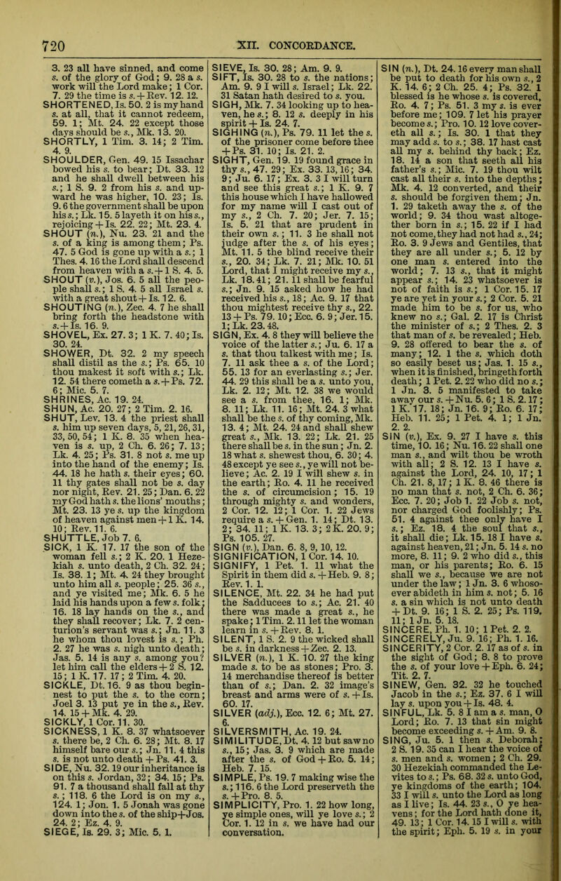 3. 23 all have sinned, and come s. of the glory of God; 9. 28 a s. work will the Lord make; 1 Cor. 7. 29 the time is s. + Eev. 12. 12. SHORTENED, Is. 50. 2 is my hand s. at all, that it cannot redeem, 59. 1; Mt. 24. 22 except those days should be s., Mk. 13. 20. SHORTLY, 1 Tim. 3. 14; 2 Tim. 4. 9. SHOULDER, Gen. 49. 15 Issachar bowed his s. to bear; Dt. 33. 12 and he shall dwell between his s.; 1 S. 9. 2 from his s. and up- ward he was higher, 10. 23; Is. 9.6 the government shall be upon his s.; Lk. 15. 5 layeth it on his s., rejoicing-f Is. 22. 22; Mt. 23. 4. SHOUT (n.), Nu. 23. 21 and the s. of a king is among them; Ps. 47. 5 God is gone up with a s.; 1 Thes. 4.16 the Lord shall descend from heaven with a s. -f 1 S. 4. 5. SHOUT (u.), Jos. 6. 5 all the peo- ple shall s.; 1 S. 4. 5 aU Israel s. with a great shout + Is. 12. 6. SHOUTING (n.), Zee. 4. 7 he shall bring forth the headstone with s.-fls. 16. 9. SHOVEL, Ex. 27. 3; 1 K. 7. 40; Is. 30. 24. SHOWER, Dt. 32. 2 my speech shall distil as the s.; Ps. 65. 10 thou makest it soft withs.; Lk. 12. 54 there cometh a s.-j-Ps. 72. 6; Mic. 5. 7. SHRINES, Ac. 19. 24. SHUN, Ac. 20. 27; 2 Tim. 2. 16. SHUT, Lev. 13. 4 the priest shall s. him up seven days, 5, 21,26,31, 33, 50, 54; IK. 8. 35 when hea- ven is s. up, 2 Ch. 6. 26; 7. 13; Lk. 4. 25; Ps. 31. 8 not s. me up into the hand of the enemy; Is. 44. 18 he hath s. their eyes; 60. 11 thy gates shall not be s. day nor night, Eev. 21. 25; Dan. 6.22 my God hath s. the lions’ mouths; Mt. 23. 13 ye s. up the kingdom of heaven against men-1-1 K. 14. 10; Eev. 11. 6. SHUTTLE. Job 7. 6. SICK, 1 K. 17. 17 the son of the woman fell s.; 2 K. 20. 1 Heze- kiah s. unto death, 2 Ch. 32. 24; Is. 38. 1; Mt. 24 they brought unto him all s. people; 25. 36 s., and ye visited me; Mk. 6. 5 he laid his hands upon a few s. folk: 16. 18 lay hands on the s., and they shall recover; Lk. 7. 2 cen- turion’s servant was s.; Jn. 11.3 he whom thou lovest is s.; Ph. 2. 27 he was s. nigh unto death; Jas. 5. 14 is any s. among you? let him call the elders-f 2 S. 12. 15; IK. 17. 17; 2 Tim. 4. 20. SICKLE, Dt. 16. 9 as thou begin- nest to put the s. to the corn; Joel 3. 13 put ye in the s., Eev. 14. 15-f Mk. 4. 29. SICKLY, 1 Cor. 11. 30. SICKNESS, 1 K. 8. 37 whatsoever s. there be, 2 Ch. 6. 28; Mt. 8. 17 himself bare our s.; Jn. 11. 4 this s. is not unto death + Ps. 41. 3. SIDE, Nu. 32.19 our inheritance is on this s. Jordan, 32; 34.15; Ps. 91. 7 a thousand shall fall at thy s.; 118. 6 the Lord is on my s., 124. 1; Jon. 1. 5 Jonah was gone down into thes. of the ship-j-Jos. 24. 2; Ez. 4. 9. SIEGE, Is. 29. 3; Mic. 5. 1. SIEVE, Is. 30. 28; Am. 9. 9. SIFT, Is. 30. 28 to s. the nations; Am. 9. 9 I will s. Israel; Lk. 22. 31 Satan hath desired to s. you. SIGH, Mk. 7. 34 looking up to hea- ven, he s.; 8. 12 s. deeply in his spirit -1- Is. 24. 7. SIGHING (n.), Ps. 79. 11 let thes. of the prisoner come before thee -f-Ps. 31. 10; Is. 21. 2. SIGHT, Gen. 19. 19 found grace in thy s., 47. 29; Ex. 33. 13,16; 34. 9; Ju. 6. 17; Ex. 3. 3 I will turn and see this great s.; 1 K. 9. 7 this house which I have hallowed for my name will I cast out of my s., 2 Ch. 7. 20; Jer. 7. 15; Is. 5. 21 that are prudent in their own s.; 11. 3 he shall not judge after the s. of his eyes; Mt. 11. 5 the blind receive their s., 20. 34; Lk. 7. 21; Mk. 10. 51 Lord, that I might receive my s., Lk. 18.41; 21.11 shall be fearful s.; Jn. 9. 15 asked how he had received his s., 18; Ac. 9. 17 that thou mightest receive thy s., 22. 13 -f Ps. 79.10; Ecc. 6. 9; Jer. 15. l;Lk. 23.48. SIGN, Ex. 4. 8 they will believe the voice of the latter s.; Ju. 6. 17 a s. that thou talkest with me; Is. 7. 11 ask thee a s. of the Lord; 55. 13 for an everlasting s.; Jer. 44. 29 this shall be a s. unto you, Lk. 2. 12; Mt. 12. 38 we would see a s. from thee, 16. 1; Mk. 8. 11; Lk. 11. 16; Mt. 24. 3 what shall be the s. of thy coming, Mk. 13. 4; Mt. 24. 24 and shall shew great s., Mk. 13. 22; Lk. 21. 25 there shall be s. in the sun; Jn. 2. 18 what s. shewest thou, 6. 30; 4. 48 except ye see s., ye will not be- lieve ; Ac. 2. 19 I will shew s. in the earth; Eo. 4. 11 he received the s. of circumcision; 15. 19 through mighty s. and wonders, 2 Cor, 12. 12; 1 Cor. 1. 22 Jews require a s. -f Gen. 1. 14; Dt. 13. 2; 34. 11; 1 K. 13. 3; 2K. 20. 9; Ps. 105. 27. SIGN (V.), Dan. 6. 8, 9,10,12. SIGNIFICATION, 1 Cor. 14. 10. SIGNIFY, 1 Pet. 1. 11 what the Spirit in them did s. Heb. 9. 8; Eev. 1. 1. SILENCE, Mt. 22. 34 he had put the Sadducees to s.; Ac. 21. 40 there was made a great s., he spake j 1 Tim. 2.11 let the woman learn in s. -f Eev. 8. 1. SILENT, 1 S. 2. 9 the wicked shall be s. in darkness -f Zee. 2. 13. SILVER (n.), 1 K. 10. 27 the king made s. to be as stones ; Pro. 3. 14 merchandise thereof is better than of 5.; Dan. 2. 32 image’s breast and arms were of s. -f Is. 60. 17. SILVER {adj.), Ecc. 12. 6; Mt. 27. 6. SILVERSMITH, Ac. 19. 24. SIMILITUDE,Dt. 4.12 but saw no s., 15; Jas. 3. 9 which are made after the s. of God-t-Eo. 5. 14; Heb. 7. 15. SIMPLE, Ps. 19. 7 making wise the s.; 116. 6 the Lord preserveth the s. -F Pro. 8. 5. SIMPLICITY, Pro. 1. 22 how long, ye simple ones, will ye love s.; 2 Cor. 1. 12 in s. we have had our conversation. SIN (n.), Dt. 24.16 every man shall be put to death for his own s., 2 K. 14. 6; 2 Ch. 25. 4; Ps. 32. 1 blessed is he whose s. is covered, Eo. 4. 7; Ps. 51. 3 my s. is ever before me; 109. 7 let his prayer becomes.; Pro. 10.12 love cover- eth all s.; Is. 30. 1 that they may add s. to s.; 38. 17 hast cast all my s. behind thy back; Ez. 18. 14 a son that seeth all his father’s s.; Mic. 7. 19 thou wilt cast all their s. into the depths; Mk. 4. 12 converted, and their s. should be forgiven them; Jn. 1. 29 taketh away the s. of the world; 9. 34 thou wast altoge- ther born in s.; 15. 22 if I had not come, they had not had s., 24; Eo. 3. 9 Jews and Gentiles, that they are all under s.; 5. 12 by one man s. entered into the world; 7. 13 s., that it might appear s.; 14. 23 whatsoever is not of faith is s.; 1 Cor. 15. 17 ye are yet in your s.; 2 Cor. 5. 21 made him to be s. for us, who knew no s.; Gal. 2. 17 is Christ the minister of s.; 2 Thes. 2. 3 that man of s. be revealed; Heb. 9. 28 offered to bear the s. of many; 12. 1 the s. which doth so easily beset us; Jas. 1. 15 s., when it is finished, bringeth forth death; 1 Pet. 2.22 who did no s.; 1 Jn. 3. 5 manifested to take away our s. -F Nu. 5. 6; 1 S. 2.17; IK. 17. 18; Jn. 16. 9; Eo. 6. 17; Heb. 11. 25; 1 Pet. 4. 1; 1 Jn. 2. 2. SIN («.), Ex. 9. 27 I have s. this time, 10. 16; Nu. 16.22 shall one man s., and wilt thou be wroth with all; 2 S. 12. 13 I have s. against the Lord, 24. 10, 17; 1 Ch. 21. 8,17; 1 K. 8. 46 there is no man that s. not, 2 Ch. 6. 36; Ecc, 7. 20; Job 1. 22 Job s. not, nor charged God foolishly; Ps. 51. 4 against thee only have I s.; Ez. 18. 4 the soul that it shall die; Lk. 15.18 1 have s. against heaven, 21; Jn, 5.14 s. no more, 8. 11; 9. 2 who did s., this man, or his parents; Eo. 6. 15 shall we s., because we are not under the law; 1 Jn. 3. 6 whoso- ever abideth in him s. not; 5. 16 s. a sin which is not unto death -FDt. 9. 16; 1 S. 2. 25; Ps. 119. 11; 1 Jn. 5. 18. SINCERE, Ph. 1. 10; 1 Pet. 2. 2. SINCERELY, Ju. 9. 16; Ph. 1. 16. SINCERITY, 2 Cor. 2.17 as of s. in the sight of God; 8. 8 to prove the s. of your love +Eph. 6. 24; Tit. 2. 7. SINEW, Gen. 32. 32 he touched Jacob in the s.; Ez. 37. 6 I will lay s. upon you -F Is. 48, 4. SINFUL, Lk. 5. 8 I am a s. man, 0 Lord; Eo. 7. 13 that sin might become exceeding s. -F Am. 9. 8. SING, Ju. 5. 1 then s. Deborah; 2 S. 19. 35 can I hear the voice of s. men and s. women; 2 Ch. 29. 30 Hezekiah commanded the Le- vites to s.; Ps. 68. 32 s. unto God, ye kingdoms of the earth; 104. 33 I will s. unto the Lord as long as I live; Is. 44. 23 s., 0 ye hea- vens ; for the Lord hath done it, 49. 13; 1 Cor. 14.15 I will s. with the spirit; Eph. 5. 19 s. in your