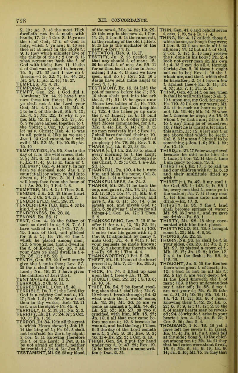 2. 19; Ac. 7. 48 the most High dwelleth not in t. made with hands, 17. 24; 1 Cor. 3. 16 ye are the t. of God; 17 t. of God is holy, which t. ye are; 8. 10 see thee sit at meat in the idol’s t.; 9. 13 they which minister live of the things of the t.; 2 Cor. 6.16 what agreement hath the t. of God with idols; Eev. 11. 19 the t. of God was opened in heaven, 15. 5; 21. 22 and I saw no t. therein+ 2 S. 22. 7; Is. 44. 28; Mt. 24. 1; Ac. 2. 46; 19. 27. TEMPLES, Ju. 4. 21. TEMPORAL, 2 Cor. 4. 18. TEMPT, Gen. 22. 1 God did t. Abraham; Nu. 14. 22 have t. me now these ten times; Dt. 6. 16 ye shall not t. the Lord your God, Mt. 4. 7; Lk. 4. 12; Mt. 4. 1 to be t. of tlie devil, Mk. 1. 13; Lk. 4. 2; Mt. 22. 18 why t. ye me, Mk. 12. 15; Lk. 20. 23; Ac. 5. 9 ye have agreed together to t. the Spirit; 1 Cor. 10. 9 neither let us t. Christ; Heb. 4. 15 was in all points t. like as we are; Jas. 1. 13 God cannot be t. with evil + Mt. 22. 35; Lk. 10.25; Ac. 15. 10. TEMPTATION, Ps. 95. 8 as in the day of t. in the wilderness, Heb. 3. 8; Mt. 6. 13 lead us not into Lk. 11.4- 8. 13 in time of t. faU away; Gal. 4. 14 my t. in my flesh ye despised not; Jas. 1. 2 count it all joy when ye faU into divers <., 12; Eev. 3. 10 I also will keep thee from the hour of t.+Ac. 20. 19; IPet. 1. 6. TEMPTER, Mt. 4. 3; 1 Thes. 3. 5. TENDER, 2 K. 22. 19 thine heart was 2 Ch. 34. 27; Is. 53. 2. TENDER EYED, Gen. 29.17. TENDERHEARTED, Eph. 4. 32 be kind, f. + 2Ch. 13. 7. TENDERNESS, Dt. 28. 56. TENONS, Ex. 26. 17. I ENT, Gen. 4. 20 the father of such as dwell in f.; 2 S. 7. 6 1 have walked in a t., 1 Ch. 17. 5; 15. 1 ark of God, and pitched for it a t.; Ps. 78. 60 the t. which he placed among men; 120. 5 woe IS me, that I dwell in the t. of Kedar; Jer. 35. 7 all your days ye shall dwell in t.+ Ex. 35. 11; 2 S. 20. 1. TENTH, Gen. 28. 22 I wiU surely give the t. unto thee; Lev. 27. 32 the t. shall be holy unto the Lord; Nu. 18. 21 I have given the children of Levi the t. TENTMAKERS, Ac. 18. 3. TERRACES. 2 Ch. 9. 11. TERRESTRIAL, 1 Cor. 15. 40. TERRIBLE, Dt. 7. 21 the Lord thy God is a mighty God and L, 10. 17; Neh. 1. 5; Ps. 66. 3 how t. art thou in thy works; Heb. 12. 21 so t. was the sight+ Ps. 46. 4. TERRIBLY, Is. 2. 19, 21; Na. 2. 3. TERRIFY,Lk.21.9; 24.37; 2Cor. 10. 9; Ph. 1. 28. TERROR,Dt. 34.12 in aU the great t. which Moses shewed; Job 18. 14 the king of t.; Ps. 91. 5 shalt not be afraid for the t. by night; 2 Cor. 5. 11 knowing therefore the t. of the Lord; 1 Pet. 3.14 be not afraid of their t, neither be troubled + Dt. 4. 34; Jos. 2.9. TESTAM ENT, Mt. 26.28 my blood of the new t., Mk. 14.24; Lk. 22. 20 this cup is the new <., 1 Cor. 11. 25; 2 Cor. 3. 14 the same vail, in the reading of the old t.; Heb. 9. 15 he is the mediator of the new f.+ Eev. 11.19. TESTATOR, Heb. 9. 16,17. TESTIFY, Jn. 2. 25 needed not that any should t. of man; 15. 26 he shall t. of me; Ac. 23. 11 for as thou hast L of me in J eru- salem; 1 Jn. 4. 14 and we have seen, and do t; Eev. 22. 16 I Jesus have sent mine angel to <. + 2S. 1. 16. TESTIMONY, Ex. 16. 34 laid the pot of manna before the 5'.; 25. 16 thou shalt put into the ark the t., 21; 31. 18 he gave unto Moses two tables of t; Ps. 119. 2 blessed are they that keep his 1; 122. 4 the tribes go up unto the t. of Israel; Is. 8. 16 bind up the t.; Mt. 8. 4 offer the gift that Moses commanded for a t, Mk. t. 44; Lk. 5. 14; Jn. 3. 32 no man receiveth his t.; Eev. 11. 7 shall have finished their t.; 19. 10 the t. of Jesus is the spirit of prophecy+ Ps. 78. 56; Eev. 1. 9. THANK {n.), Lk. 6. 32, 33, 34. THANK (t;.), 1 Ch. 23. 30 to stand every morning to t. the Lord; Eo. 1. 8 11. my God through Je- sus Christ, 7. 25; 1 Cor. 1. 4-|-Ac. 28. 15. THANKFUL, Ps. 100. 4 be t unto him, and bless his name. Col. 3. 15; Eo. 1. 21 neither were t. THANKFULNESS, Ac. 24. 3. THANKS,Mt. 26. 27 he took the cup, and gave <., Mk. 14. 23; Lk. 22.17,19; 1 Cor. 11. 24; Mk. 8. 6 he took the seven loaves, and gave t, Jn. 6. 11; Eo. 14. 6 he eateth not, and giveth God t.; Eph. 5. 20 giving t. always for aU things 4-1 Cor. 14. 17; 1 Thes. 3 9 THANKSGIVING, Lev. 7. 12 if he offer it for a t., 13, 15; 22. 29; Ps. 50.14 offer unto God t.; 100. 4 enter into his gates with t.; 2 Cor. 9. 12 abundant by many t. unto God; Ph. 4. 6 with t. let your requests be made known; Col. 2. 7 abounding therein with t.-l-Ps. 95. 2; 1 Tim. 4. 4. THANKWORTHY, 1 Pet. 2. 19. THEFT,Mt. 15.19 out of the heart proceed <., Mk. 7. 22 4-Ex. 22. 3; Eev. 9. 21. THICK, Ps. 74. 5 lifted up axes upon the t. trees 4- Lk. 11. 29. THICKET, Gen. 22. 13; IS. 13.6; Is. 10. 34. THIEF, Dt. 24. 7 be found steal- ing, then that t. shall die; Mt. 6. 19 where t. break through; 24.43 what watch the t. would come, Lk. 12. 39; Mt. 26. 55 are ye come as against a t, Mk. 14. 48; Lk. 22. 52; Mt. 27. 38 two t. crucified with him, Mk. 15. 27; Jn. 10. 8 all that ever came be- fore me are <.; 12. 6 because he was a t, and had the bag; 1 Thes. 6. 2 the day of the Lord cometh as a t., 2 Pet. 3. 10; Eev. 3. 3; 16. 154-Ex. 22. 2; 1 Cor. 6. 10. THIGH, Gen. 24. 2 put thy hand under my t., 9; 47. 29; Eev. 19. 16 he hath on his L a name writ- ten 4-Dan. 2. 32. THIN, Gen. 41.6 and behold seven t. ears, 7, 23, 24 -f- Is. 17. 4. THING, Eo. 4. 17 calleth those f. which benot,as though they were; 1 Cor. 9. 22 I am made all t. to all men; 11. 12 but all t. of God, 2 Cor. 5. 18; 5. 10 may receive the t. done in his body; Ph. 2. 4 look not every man on his own t.; 4. 13 I can do all t. through Christ; Jas. 3. 10 these t. ought not so to be; Eev. 1. 19 the t. which are, and the t. which shall be hereafter; 2. 14 I have a few t. against thee-f-Ex. 2. 14; Dt. 4. 32; Ac. 7. 1; Ph. 2. 10. THINK,Gen.40.141. on me,when it shall be well with thee; Neh. 5. 191. upon me, my God, for good; Ps. 119. 59 11. on my ways; Mt. 24. 44 in such an hour as ye t, not, Lk. 12. 40; Mk. 14. 72 when he t. thereon he wept; Ac. 13. 25 whom t. ye that I am; 2 Cor. 3. 5 to t. any thing as of ourselves; 10. 7 that he is Christ’s, let him t. this again, 11; 12.6 lest any t. of me above that which he seeth; Gal. 6. 3 if a man t. himself to be something 4-Jon. 1.6; Mt. 1. 20; Ac. 10. 19. THIRD, Jn. 21.17 Peterwas grieved because he said unto him the t. time; 2 Cor. 12. 14 the t. time I am ready to come, 13. 1. THIRST (71.), Ex. 17. 3 to kill us and our children with L; Is. 5.13 and their multitude dried up with t. THIRST (V.), Ps. 42. 2 my soul t. for God, 63. 1; 143. 6; Is. 55. 1 ho, every one that t., come ye to the waters; Jn* 7. 37 if any man t., let him come unto me and drink 4-Ex. 17. 3. THIRSTY, Is. 35. 7 the t. land shall become springs of water; Mt. 25. 35 I was t, and ye gave me drink 4-Ps. 63. 1. THIRTY, Mt. 26. 15 they cove- nanted with him for t. pieces. THIRTYFOLD, Mt. 13. 8 brought some t.,23; Mk. 4. 8,20. THONGS. Ac. 22. 25. THORN, Nu. 33. 55 shaU be t. in your sides, Jos. 23.13; Ju. 2.3; Mt. 27. 29 platted a crown of t., Mk. 15.17; Jn. 19. 2; 2 Cor. 12. 7 a t. in the flesh 4rPs. 58. 9; 118.12. THOUGHT, Ju. 5. 15 for Eeuben there were great t. of heart; Ps. 10. 4 God is not in all his t.; 92. 5 thy t. are very deep; 94. II the Lord knoweth the t. of man; 139. 2 thou understandest my t. afar off; Is. 55. 8 my t. are not your t.; Mt. 6. 25 take no t.,31, 34; 10. 19; Mk. 13. 11; Lk. 12. 11, 22; Mt. 9. 4 Jesus, knowing their L, 12. 25; Lk. 5. 22; 6. 8; 9. 47; 11. 17; 2. 35 the t. of many hearts may be reveal- ed; 24.38 why do t. arise in your hearts 4-Am. 4. 13; Ac. 8. 22; 1 Cor. 3. 20; Jas. 2. 4. THOUSAND, 1 K. 19. 18 yet I have left me seven t. in Israel, Eo. 11. 4; Ps. 91- 7 a t. shaU faU at thy side; Song 5. lOi the chief- est among ten t.; Mt. 14. 21 they that had eaten were about five t., 16. 9; Mk. 6. 44; 8. 19: Lk. 9. 14; Jn. 6.10; Mt. 15. 38 they that