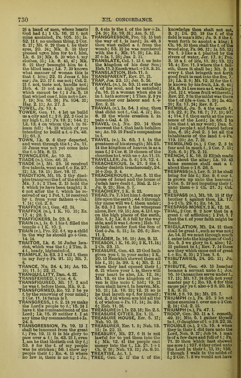 26 a band of men, whose hearts God had t.; 1 Ch. 16. 22 t. not mine anointed, Ps. 105. 15; Is. 52. 111. no unclean thing, 2 Cor. 6. 17; Mt. 9. 29 then t. he their eyes, 20. 34; Mk. 3. 10 they pressed upon him for to t. him, Lk. 6. 19; Mk. 5. 30 who t. my clothes, 31; Lk. 8. 45, 47; Mk. 8. 22 they besought him to t. the blind man; Lk. 7. 39 known what manner of woman this is that t. him; 22. 51 Jesus f. his ear; Jn. 20.17 t. me not; Col. 2. 21 t. not, taste not, handle not; Heb. 4. 15 not an high priest which cannot be t.; 1 Jn. 5. 18 that wicked one t. him not+Lev. 7. 19; Nu. 16. 26; Ps. 104. 32; Hag. 2. 13; Ac. 27. 3. TOWEL, Jn. 13. 4. TOWER, Gen. 11. 4 let us buUd us a city and t.; 2 S. 22. 3 God is my high t, 51; Ps. 18. 2; 144. 2; Lk. 13. 4 on whom the t. in Si- loam fell; 14. 28 which of you intending to build a f.-fPs. 48. 12; 61. 3. TOWN, Lk. 9. 6 they departed, and went through the L; Jn. 11. 30 Jesus was not yet come into the L-fMk. 8. 23. TOWNCLERK, Ac. 19. 35. TRADE (n.), Gen. 46. 32. TRADE {v.), Mt. 25. 16 received five talents, went and f.-l-Ez. 27. 12; Lk. 19. 15; Rev. 18. 17. TRADITION, Mt. 15. 2 thy disci- ples transgress the t. of the elders, Mk. 7. 5; 2 Thes. 2. 15 hold the t. which ye have been taught; 3. 6 not after the t. which he re- ceived of us; 1 Pet. 1.18 received by t. from your fathers -1- Gal. 1. 14; Col. 2. 8. TRAFFICK (V.), Gen. 42. 34. TRAFFICK (n.), 1 K. 10. 15; Ez. 17. 4; 28. 5. TRAFFICKERS, Is. 23. 8. TRAIN (n.). Is. 6. 1 his f. filled the temple + 1 K. 10. 2. TRAIN (v.). Pro. 22. 6 f. up a child in the way he should go + Gen. 14. 14. TRAITOR, Lk. 6. 16 Judas Isca- riot, which was the t.; 2 Tim. 3. 4 t., heady, highmindcd. TRAMPLE, Is. 63. 3 I wiU f. them in my fury-f Ps. 91. 13; Mt. 7. 6. TRANCE, Nu. 24. 4, 16; Ac. 10. 10; 11. 5; 22. 17. TRANQUILLITY, Dan. 4. 27. TRANSFERRED, 1 Cor. 4. 6. TRANSFIGURED, Mt. 17. 2 and he was t. before them, Mk. 9. 2. TRANSFORMED,Ro. 12. 2 be ye t. by the renewing of your mind; 2 Cor. 11. 14 Satan is f. TRANSGRESS, 1 S. 2. 24 ye make the Lord’s people to t; 15. 24 I have t. the commandment of the Lordj Lk. 15. 29 neither t. I at any time thy commandment-f Is. 24. 5. TRANSGRESSION, Ps. 19. 13 I shaU be innocent from the great t.; Pro. 19. 11 it is his glory to pass over a t.; Is. 43. 25 I. even I, am he that blotteth out thy <.; 53. 8 for the t. of my people was he stricken; 58. 1 shew my people their L; Ro. 4. 15 where • no law is, there is no L; 1 Jn. 3. 4 sin is the t. of the law-f Is. 24. 20; Ez. 18. 31; Am. 5. 12. TRANSGRESSOR, Pro. 13. 15 but the way of t. is hard; Is. 48. 8 thou wast called a t. from the womb; 53. 12 he was numbered with the t., Mk. 15. 28; Lk. 22. 37-fIs. 1. 28; Jas. 2. 11. TRANSLATE, Col. 1. 13 f. us into the kingdom of his dear Son; Heb. 11.5 Enoch was L-F2 S. 3.10. TRANSLATION, Heb. 11. 5. TRANSPARENT, Rev. 21. 21. TRAP, Jos. 23. 13; Jer. 5. 26. TRAVAIL (n.). Is. 53. 11 see of the t. of his soul, and be satisfied; Jn. 16. 21 a woman when she is in t. hath sorrow; 1 Thes. 2. 9 ye remember otur labour and f. + Ecc. 2. 23. TRAVAIL (u.). Is. 54. 1 sing, thou that didst not t. Gal. 4. 27; Ro. 8. 22 the whole creation t. in pain + Gal. 4. 19. TRAVEL (n.), Nu. 20. 14 thou knowest the t. that hath befallen us; Ac. 19. 29 Paul’s companions in f. TRAVEL (V.), Is. 63. 1 t. in the greatness of his strength; Mt. 25. 14 the kingdom of heaven is as a man f.,* 2 Cor. 8.19 chosen of the churches to t. with us + Ac. 11.19. TRAVELLER, Ju. 5. 6; 2 S. 12. 4. TREACHEROUS, Is. 21. 2 the t. dealer dealeth treacherously, 24. 16-f-Zep. 3. 4. TREACHEROUSLY, Jer. 5. 11 the house of Israel and the house of Judah have dealt t., Mai. 2.114- Ju. 9. 23; Hos. 5. 7. TREACHERY, 2 K. 9. 23. TREAD, Ps. 7.5 let him f. downmv life upon the earth; 44.5 through thy name will we t. them under; Is. 63. 3 I have t. the winepress alone. Rev. 19.15; Am. 4.131. up- on the hi^ places of the earth, Mic. 1.3; Lk. 8.5 fell by the way side, and it was t. down; Heb. 10. 29 hath t. under foot the Son of God-i-Ju. 5. 21; Is. 26. 6; Rev. 11. 2. TREADER, Is. 16. 10; Am. 9.13. TREASON,1K.16.20; 2K.11.14; 2 Ch. 23. 13. TREASURE, Gen. 43. 23 God hath given you t. in your sacks; 2 K. 20.13 Hezekiah shewed them aU his t, 15; Is. 39. 2, 4; Mt. 2. 11 when they had opened their t; 6. 21 where your t. is, there will your heart be also, Lk. 12. 34; Mt. 13. 44 the kingdom of hea- ven is like unto t. hid; 19. 21 thou shalt have t. in heaven, Mk. 10. 21; Lk. 18. 22: 12. 21 so is he that layeth up t. for himself; Col. 2. 3 in whom are hid all the t. of wisdom 4-Ps. 17.14; Is. 33. 6; Heb. 11. 26. TR EAS U R E (u.), Is. 23.18; Ro. 2.5. TREASURE CITIES, Ex. 1. 11. TREASURE HOUSE, Ezr. 5. 17; Neh. 10. 38. TREASURER, Ezr. 1. 8; Neh. 13. 13; Is. 22. 15. TREASURY, Mt. 27. 6 it is not lawful for to put them into the t.; Mk. 12. 41 the people cast money into the t, Lk. 21. 14-1 Ch. 9. 26; Neh. 13. 12; Jn. 8.20. TREATISE, Ac. 1. 1. TREE, Gen. 2. 17 the t. of the knowledge thou shalt not eat, 3. 3; Dt. 20. 19 the t. of the field is man’s life; Ju. 9. 8 the t. went forth to anoint a king; 1 Ch. 16. 33 then shall the t. of the wood sing, Ps. 96. 12; Is. 55.12; Ps. 1. 3 like a t. planted by the rivers of water, Jer. 17. 8; Pro. 3. 18 a t. of life, 11. 30; 13. 12; 16.4; Ecc. 11.3 where the t. fall- eth, there it shall be; Mt. 3. 10 every t. that bringeth not forth good fruit is cast into the fire, 7. 19; Lk. 3. 9; Mt. 12. 33 for the t. is known by his fruit, Lk. 6. 44; Mk. 8.241 see men as t. walking; Jud. 12 t. whose fruit withereth; Rev. 22. 2 in the midst was there the t. of life 4- Gen. 1. 29; Is. 40. 20; Ez. 17.24; Rev. 8. 7. TREMBLE, Ju. 5. 4 the earth t, 2S. 22. 8: Ps. 18. 7; 77. 18; 97. 4; 114. 7 I. thou earth at the pre- sence of the Lord; Is. 66. 2 to him that t. at my word; Dan. 5. 19 aU people t. and feared before him, 6. 26; Joel 2. 1 let aU the inhabitants of the land f.-fPs. 119. 120; Ac. 7. 32. TREMBLING (n.), 1 Cor. 2. 3 in fear and in much t, 2 Cor. 7. 15; Eph. 6. 5; Ph. 2.12. TRENCH, 1 K. 18. 32 Elijah made a t. about the altar* Lk. 19. 43 thine enemies shall cast a t, about thee 4-1 S. 26. 5. TRESPASS (».), Lev. 5.15 he shaU bring for his t.; Ezr. 9. 6 our t. is grown up unto the heavens; 2 Cor. 5. 19 not imputing their t. unto them 4-1 Ch. 21. 3; Col. 2. 13. TRESPASS (V.), Mt. 18. 15 if thy brother t. against thee, Lk. 17. 34-2 Ch. 29. 6; Ez. 14. 13. TRESPASS MONEY, 2 K. 12. 16. TRIAL, 2 Cor. 8. 2 how that in a great t. of affliction; 1 Pet. 1. 7 that the t. of your faith might be found. TRIBULATION, Mt. 24. 21 then shall be great t., such as was not; Ac. 14. 22 we must through much t. enter into the kingdom of God; Ro. 5. 3 we glory in t. also; 12. 12 patient in t.; Rev. 7.14 these are they which came out of great t.4-Ro. 8. 35; 2 Thes. 1. 6. TRIBUTARIES, Dt. 20. 11; Ju. 1. 30. TRIBUTE, Gen. 49. 15 Issachar became a servant unto t.\ Jos. 16. 10 Canaanites serve under t., 17. 13; Mt. 17. 24 doth not your master pay f.: Ro. 13. 6 for this cause pay ye t. also 4-2 S. 20. 24; IK 9 21 TRIM, 2 S. 19. 24; Mt. 25. 7. TRIUMPH (u.), Ps. 25. 2 let not mine enemies t. over me 4-2 Cor. 2. 14; Col. 2. 15. TRIUMPH (71.), Ps. 47. 1. TROOP, Gen. 30. 11 a t. cometh, 49. 19; Mic. 5. 1 gather thyself in f., O daughter of L 4- 2 S. 22.30. TROUBLE (71.), 2 Ch. 15. 4 when they in their t. did turn unto the Lord, Neh. 9. 27; Job 14. 1 man is of a few days and full of t; Ps. 71. 20 thou which hast shewed me sore L; 107. 6 they cried unto the Lord in their t., 13,19; 138. 7 though I walk in the midst of t; 2 Cor. 1. 8 we would not have