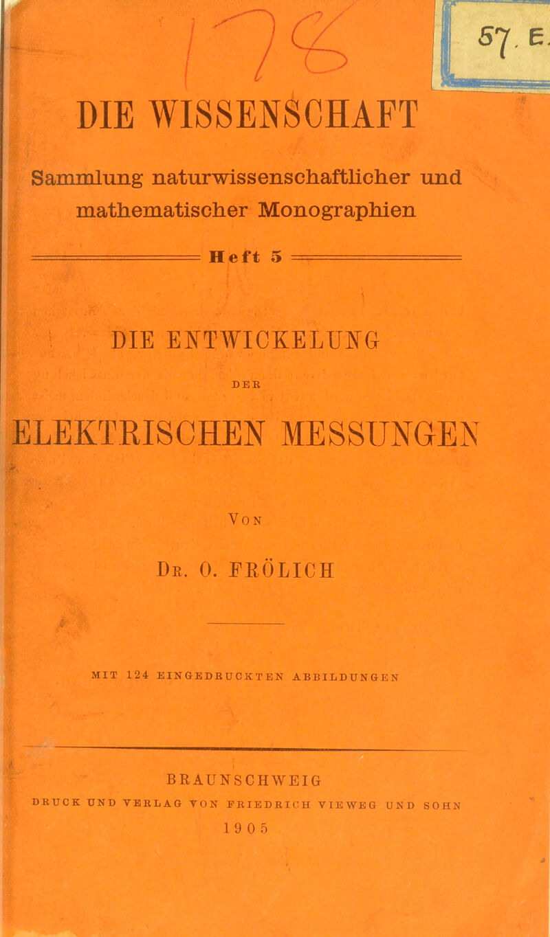 DIE WISSENSCHAFT Sammlung naturwissenschaftlicher und mathematischer Monographien - Heft 5 - DIE ENTWICKELUNG DER ' * ' . J ELEKTRISCHEN MESSUNGEN Von Dr. 0. FRÖLICH MIT 124 EINGEDRUCKTEN ABBILDUNGEN BRAUNSCHWEIG DRUCK UND VERLAG VON FRIEDRICH VIEWEG UND SOHN