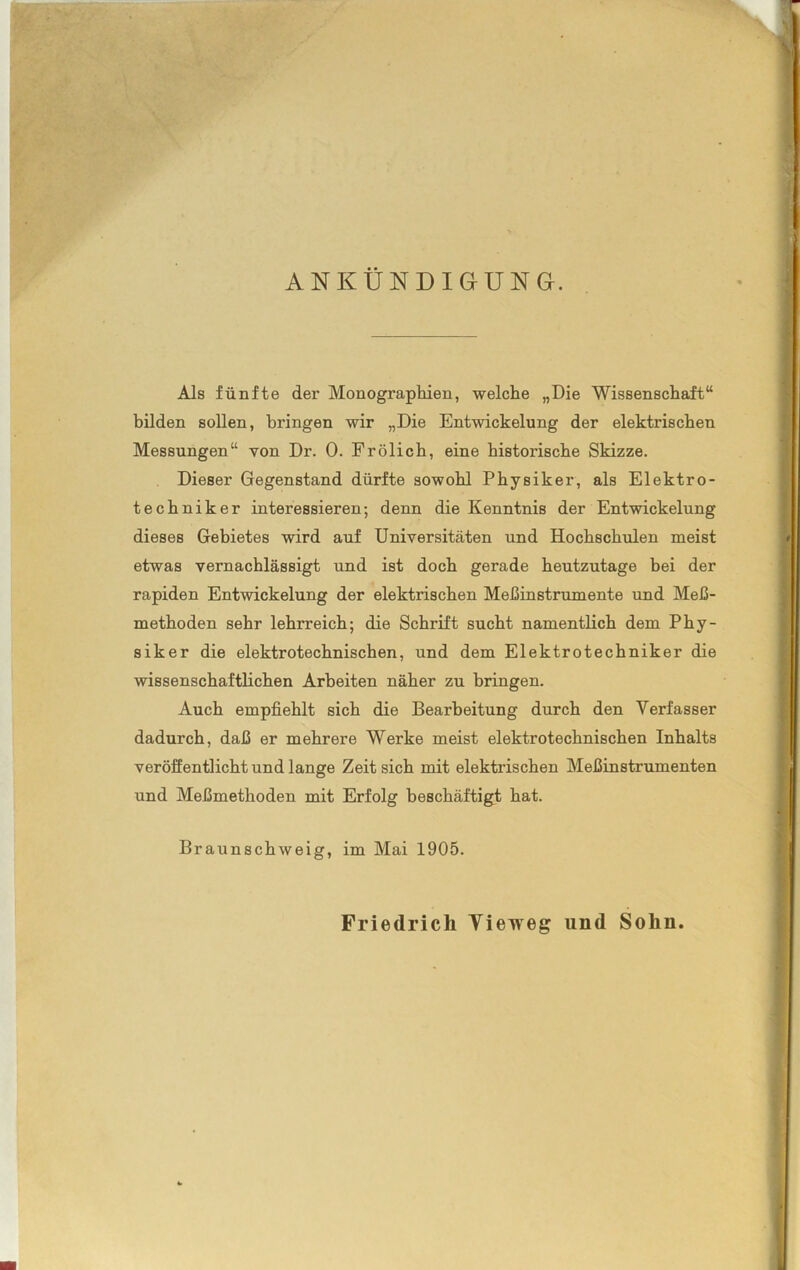 ANKÜNDIGUNG. Als fünfte der Monographien, welche „Die Wissenschaft“ bilden sollen, bringen wir „Die Entwickelung der elektrischen Messungen“ von Dr. 0. Frölich, eine historische Skizze. Dieser Gegenstand dürfte sowohl Physiker, als Elektro- techniker interessieren; denn die Kenntnis der Entwickelung dieses Gebietes wird auf Universitäten und Hochschulen meist etwas vernachlässigt und ist doch gerade heutzutage bei der rapiden Entwickelung der elektrischen Meßinstrumente und Meß- methoden sehr lehrreich; die Schrift sucht namentlich dem Phy- siker die elektrotechnischen, und dem Elektrotechniker die wissenschaftlichen Arbeiten näher zu bringen. Auch empfiehlt sich die Bearbeitung durch den Verfasser dadurch, daß er mehrere Werke meist elektrotechnischen Inhalts veröffentlicht und lange Zeit sich mit elektrischen Meßinstrumenten und Meßmethoden mit Erfolg beschäftigt hat. Braunschweig, im Mai 1905. Friedrich Yieweg lind Sohn.