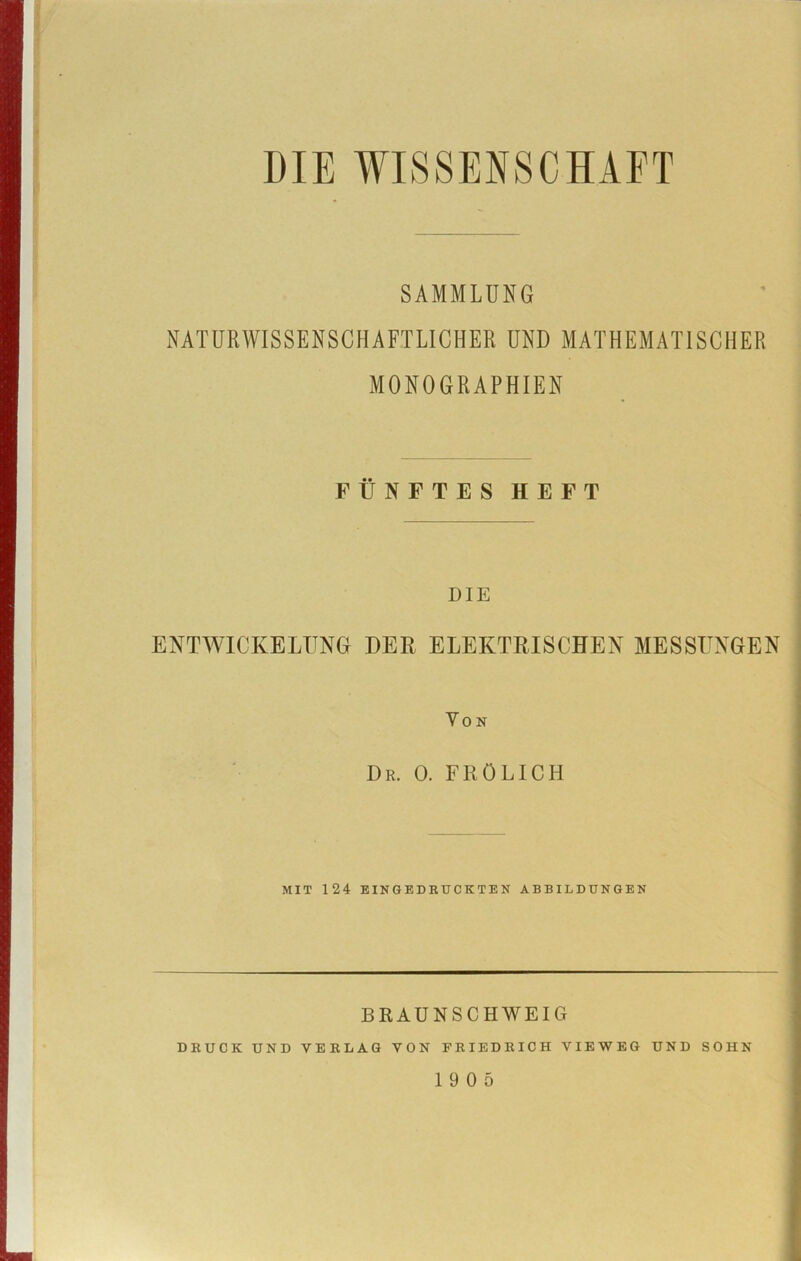 SAMMLUNG NATURWISSENSCHAFTLICHER UND MATHEMATISCHER MONOGRAPHIEN FÜNFTES HEFT DIE ENTWICKELUNG DER ELEKTRISCHEN MESSUNGEN Von I)r. 0. FRÖLICH MIT 124 EINGEDRUCKTEN ABBILDUNGEN BRAUNSCHWEIG DRUCK UND VERLAG VON FRIEDRICH VIEWEG UND SOHN 19 0 5