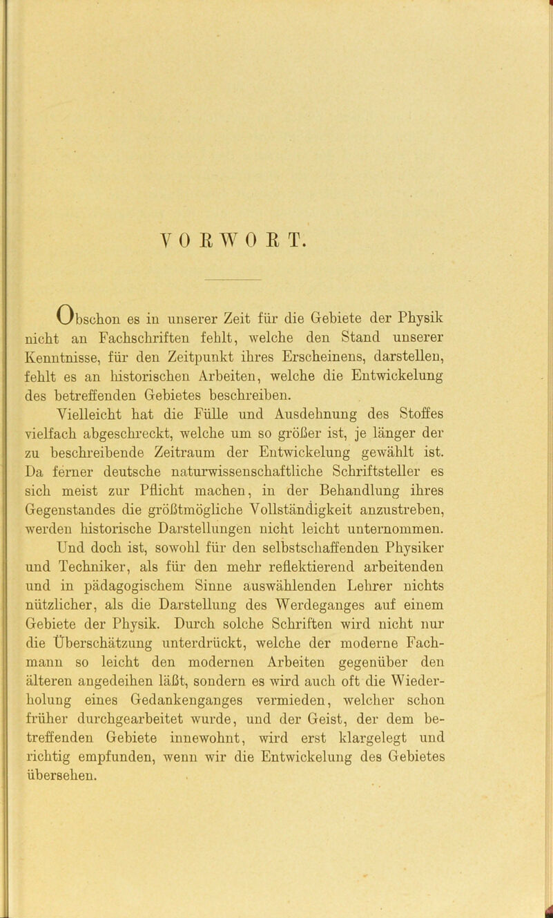 y OEWOßT, Obschon es in unserer Zeit für die Gebiete der Physik nicht an Fachschriften fehlt, welche den Stand unserer Kenntnisse, für den Zeitpunkt ihres Erscheinens, darstellen, fehlt es an historischen Arbeiten, welche die Entwickelung des betreffenden Gebietes beschreiben. Vielleicht hat die Fülle und Ausdehnung des Stoffes vielfach abgeschreckt, welche um so größer ist, je länger der zu beschreibende Zeitraum der Entwickelung gewählt ist. Da ferner deutsche naturwissenschaftliche Schriftsteller es sich meist zur Pflicht machen, in der Behandlung ihres Gegenstandes die größtmögliche Vollständigkeit anzustreben, werden historische Darstellungen nicht leicht unternommen. Und doch ist, sowohl für den selbstschaffenden Physiker und Techniker, als für den mehr reflektierend arbeitenden und in pädagogischem Sinne auswählenden Lehrer nichts nützlicher, als die Darstellung des Werdeganges auf einem Gebiete der Physik. Durch solche Schriften wird nicht nur die Überschätzung unterdrückt, welche der moderne Fach- mann so leicht den modernen Arbeiten gegenüber den älteren angedeihen läßt, sondern es wird auch oft die Wieder- holung eines Gedankenganges vermieden, welcher schon früher durchgearheitet wurde, und der Geist, der dem be- treffenden Gebiete innewohnt, wird erst klargelegt und richtig empfunden, wenn wir die Entwickelung des Gebietes übersehen.