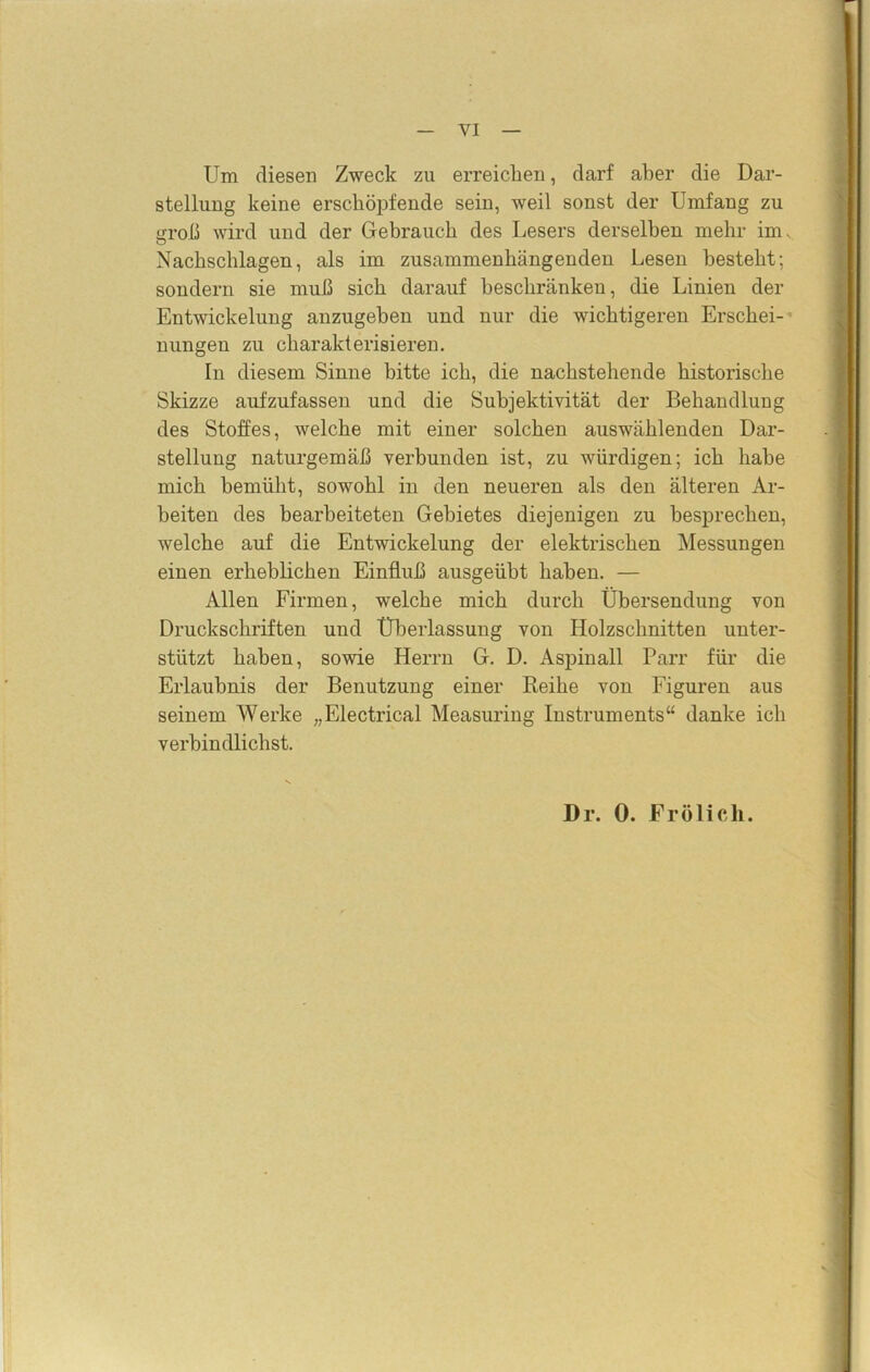 Um diesen Zweck zu erreichen, darf aber die Dar- stellung keine erschöpfende sein, weil sonst der Umfang zu uroß wird und der Gebrauch des Lesers derselben mehr inu Nachschlagen, als im zusammenhängenden Lesen bestellt: sondern sie muß sich darauf beschränken, die Linien der Entwickelung anzugeben und nur die wichtigeren Erschei- nungen zu charakterisieren. In diesem Sinne bitte ich, die nachstehende historische Skizze aufzufassen und die Subjektivität der Behandlung des Stoffes, welche mit einer solchen auswählenden Dar- stellung naturgemäß verbunden ist, zu würdigen; ich habe mich bemüht, sowohl in den neueren als den älteren Ar- beiten des bearbeiteten Gebietes diejenigen zu besprechen, welche auf die Entwickelung der elektrischen Messungen einen erheblichen Einfluß ausgeübt haben. — Allen Firmen, welche mich durch Übersendung von Druckschriften und Überlassung von Holzschnitten unter- stützt haben, sowie Herrn G. D. Asjiinall Parr für die Erlaubnis der Benutzung einer Reihe von Figuren aus seinem Werke „Electrical Measuring Instruments“ danke ich verbindlichst. Dr. 0. Frölich.