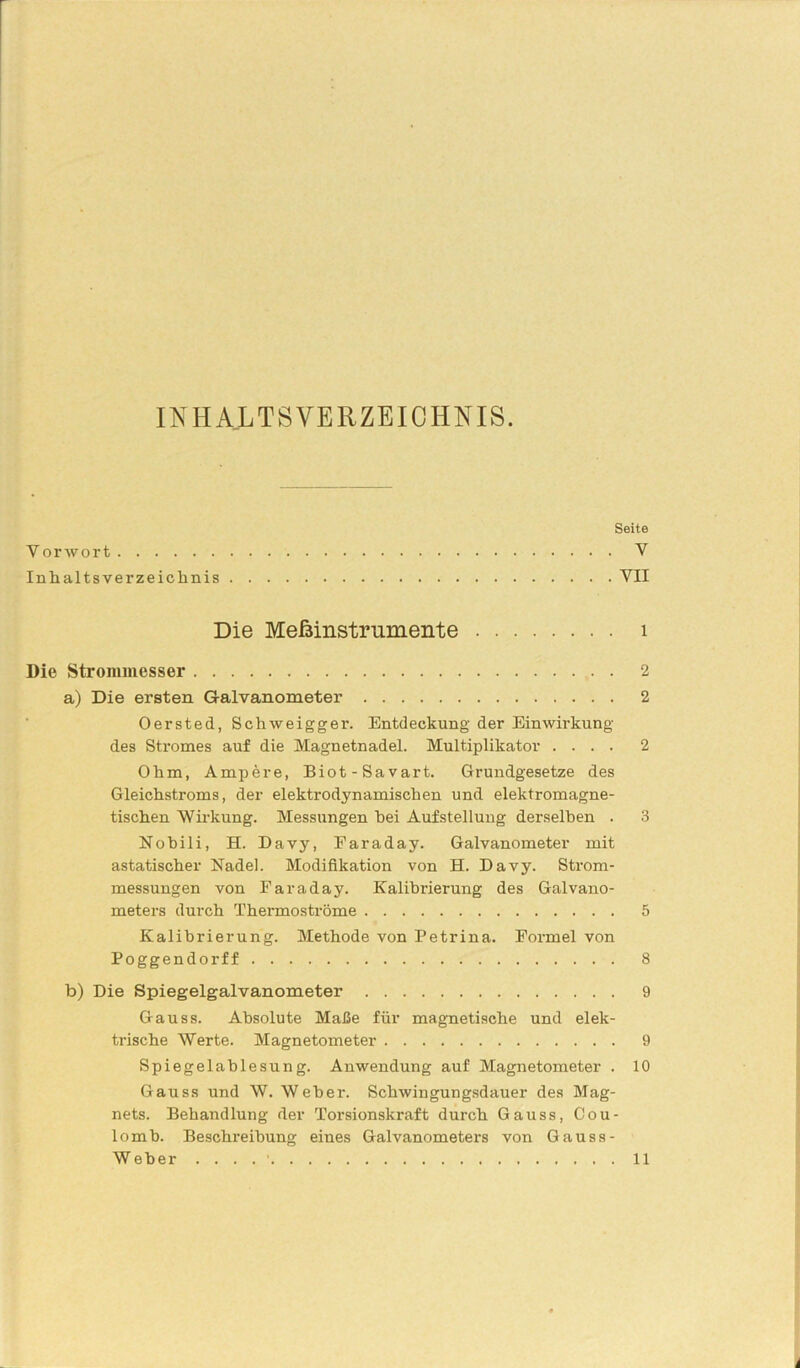 INHALTSVERZEICHNIS. Seite Y orwort V Inhaltsverzeichnis VII Die Meßinstrumente 1 Die Strommesser 2 a) Die ersten Galvanometer 2 Oersted, Schweigger. Entdeckung der Einwirkung des Stromes auf die Magnetnadel. Multiplikator .... 2 Ohm, Ampere, Biot-Savart. Grundgesetze des Gleichstroms, der elektrodynamischen und elektromagne- tischen Wirkung. Messungen hei Aufstellung derselben . 3 Nobili, H. Davy, Earaday. Galvanometer mit astatischer Nadel. Modifikation von H. Davy. Strom- messungen von Faraday. Kalibrierung des Galvano- meters durch Thermoströme 5 Kalibrierung. Methode von Petrina. Fox-mel von Poggendorff 8 b) Die Spiegelgalvanometer 9 Gauss. Absolute Maße für magnetische und elek- trische Werte. Magnetometer 9 Spiegelablesung. Anwendung auf Magnetometer . 10 Gauss und W. Weber. Schwingungsdauer des Mag- nets. Behandlung der Torsionskraft durch Gauss, Cou- lomb. Beschreibung eines Galvanometers von Gauss - Weber . . . . • 11