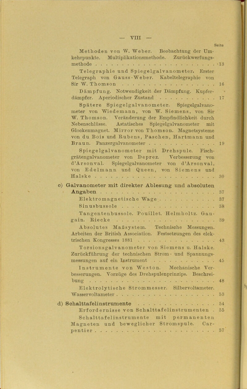 Seite Methoden von W. Weher. Beobachtung der Um- kehrpunkte. Multiplikationsmethode. Zurückwerfungs- methode '13 Telegraphie und Spiegelgalvanometer. Erster Telegraph von Gauss-Weber. Kabeltelegraphie von Sir W. Thomson 16 Dämpfung. Notwendigkeit der Dämpfung. Kupfer- dämpfer. Aperiodischer Zustand 17 Spätere Spiegelgalvanometer. Spiegelgalvano- meter von Wiedemann, von W. Siemens, von Sir W. Thomson. Veränderung der Empfindlichkeit durch Nebenschlüsse. Astatisches Spiegelgalvanometer mit Glockenmagnet. Mirror von Thomson. Magnetsysteme von du Bois und Rubens, Paschen, Hartmann und Braun. Panzergalvanometer 19 Spiegelgalvanometer mit Drehspule. Fisch- grätengalvanometer von Deprez. Verbesserung von d’Arsonval. Spiegelgalvanometer von d’Arsonval, von Edelmann und Queen, von Siemens und Halske 30 e) Galvanometer mit direkter Ablesung und absoluten Angaben 37 Elektromagnetische Wage 37 Sinusbussole 38 Tangentenbussole. Pouillet. Helmholtz. Gau- gain. Biecke 39 Absolutes Maßsystem. Technische Messungen. Arbeiten der British Association. Festsetzungen des elek- trischen Kongresses 1881 43 Torsionsgalvanometer von Siemens u. Halske. Zurückführung der technischen Strom - und Spannungs- messungen auf ein Instrument 45 Instrumente von Weston. Mechanische Ver- besserungen. Vorzüge des Drehspulenprinzips. Beschrei- bung 48 Elektrolytische Strommesser. Silbervoltameter. Wasservoltameter 53 d) Schalttafelinstrumente 54 Erfordernisse von Schalttafelinstrumenten . 55 Schalttafelinstrumente mit permanenten Magneten und beweglicher Stromspule. Car- pentier 57