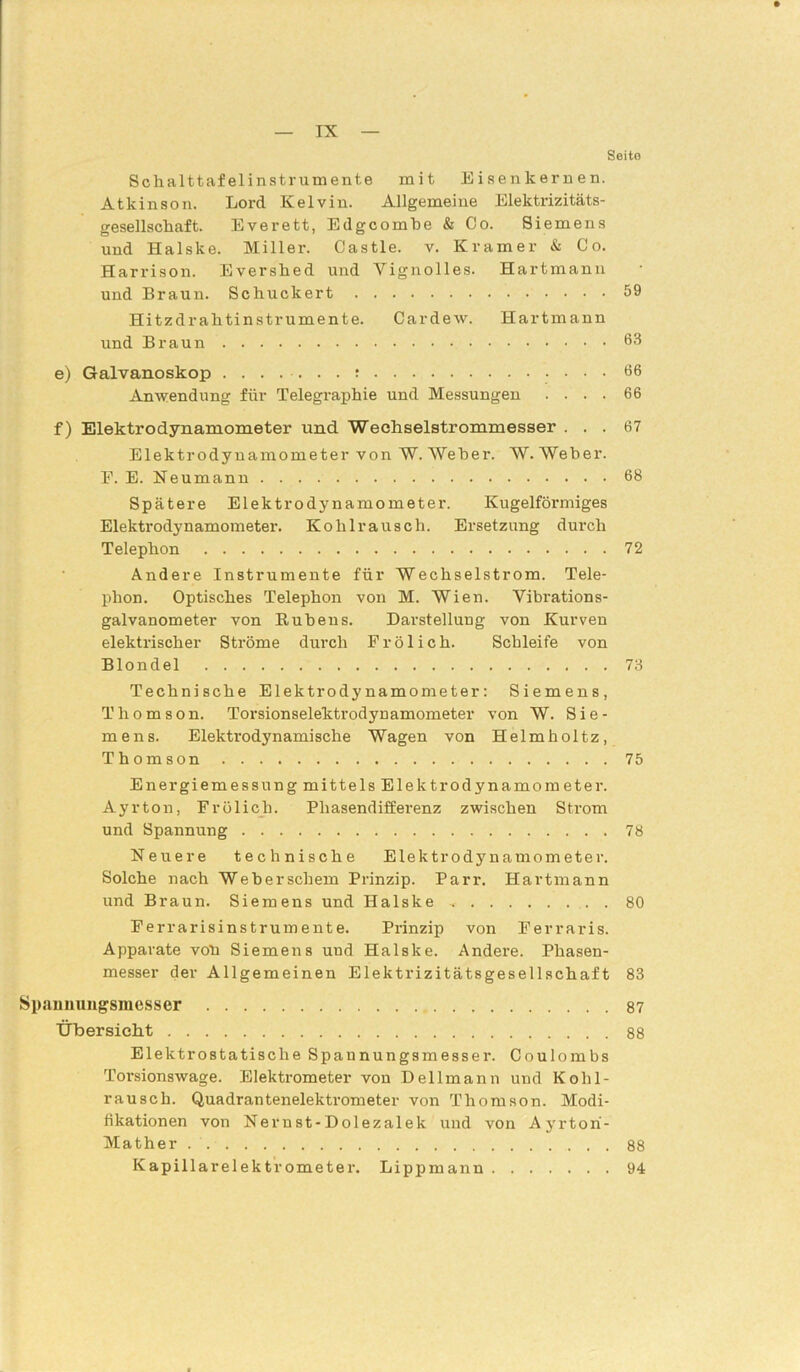 Seite Schalttafelinstrumente mit Eisenkernen. Atkinson. Lord Kelvin. Allgemeine Elektrizitäts- gesellschaft. Everett, Edgcombe & Co. Siemens und Halske. Miller. Castle, v. Kramer & Co. Harrison. Evershed und Yignolles. Hartmann und Braun. Schuckert 59 Hitzdrahtinstrumente. Cardew. Hartmann und Braun 63 e) Galvanoskop ....... r 66 Anwendung für Telegraphie und Messungen .... 66 f) Elektrodynamometer und Wechselstrommesser ... 67 Elektrodynamometer von W. Weher. W. Weber. F. E. Neumann 68 Spätere Elektrodynamometer. Kugelförmiges Elektrodynamometer. Kohlrausch. Ersetzung durch Telephon 72 Andere Instrumente für Wechselstrom. Tele- phon. Optisches Telephon von M. Wien. Vibrations- galvanometer von Rubens. Darstellung von Kurven elektrischer Ströme durch Frölich. Schleife von Blondel 73 Technische Elektrodynamometer: Siemens, Thomson. Torsionselektrodynamometer von W. Sie- mens. Elektrodynamische Wagen von Helmholtz, Thomson 75 Energiemessung mittels Elektrodynamometer. Ayrton, Frölich. Phasendifferenz zwischen Strom und Spannung 78 Neuere technische Elektrodynamometer. Solche nach Weberscbem Prinzip. Parr. Hartmann und Braun. Siemens und Halske 80 Ferrarisinstrumente. Prinzip von Ferraris. Apparate voll Siemens und Halske. Andere. Phasen- messer der Allgemeinen Elektrizitätsgesellschaft 83 Spaimungsmesser 87 Übersicht 88 Elektrostatische Spannungsmesser. Coulombs Torsionswage. Elektrometer von Dellmann und Kohl- rausch. Quadrantenelektrometer von Thomson. Modi- fikationen von Nernst-Dolezalek und von Ayrtori- Mather . 88 Kapillarelektrometer. Lippmann 94