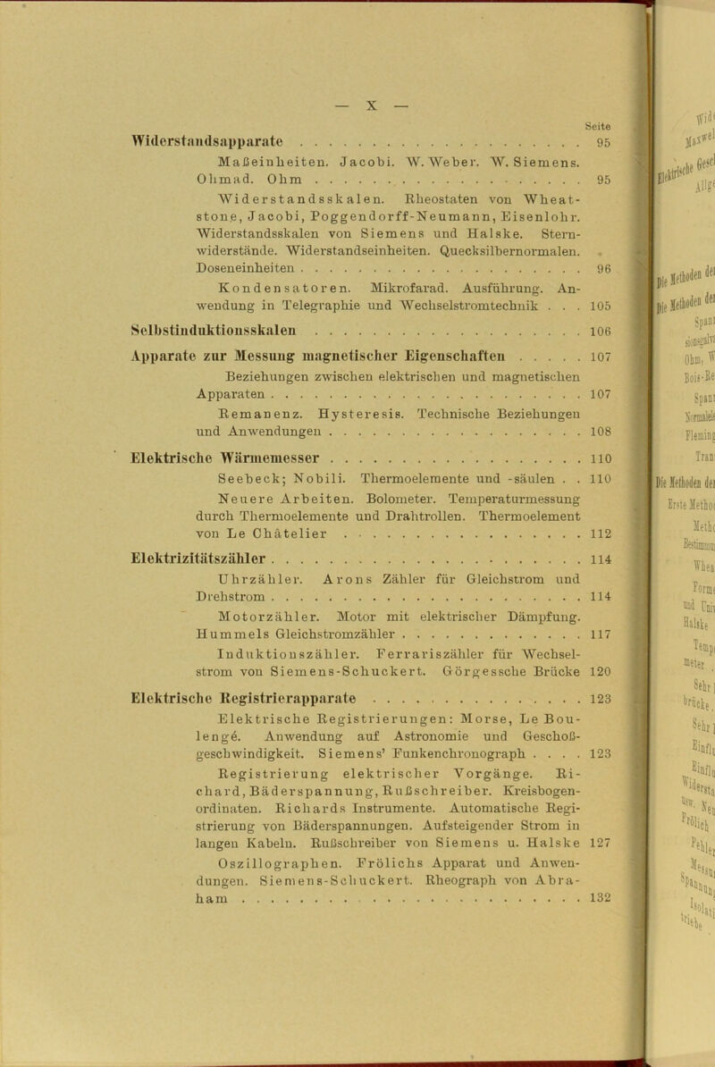 Seite Widerstandsapparate 95 Maßeinheiten. Jacobi. W. Weber. W. Siemens. Ohmad. Ohm 95 Widerstandsskalen. Rheostaten von Wlieat- ston.e, Jacobi, Poggendorff-Neumann, Eisenlohr. Widerstandsskalen von Siemens und Halske. Stern- widerstände. Widerstandseinheiten. Quecksilbernormalen. Doseneinheiten 96 Kondensatoren. Mikrofarad. Ausführung. An- wendung in Telegraphie und Wechselstromtechnik ... 105 Selbstinduktionsskalen 106 Apparate zur Messung magnetischer Eigenschaften io? Beziehungen zwischen elektrischen und magnetischen Apparaten 107 Remanenz. Hysteresis. Technische Beziehungen und Anwendungen 108 Elektrische Wärmemesser lio Seebeck; Nobili. Thermoelemente und -säulen . .110 Neuere Arbeiten. Bolometer. Temperaturmessung durch Thermoelemente und Drahtrollen. Thermoelement von Le Chätelier 112 Elektrizitätszähler 114 Uhr zäh ler. Arons Zähler für Gleichstrom und Drehstrom 114 Motorzähler. Motor mit elektrischer Dämpfung. Hümmels Gleichstromzähler 117 Induktionszähler. Ferrariszähler für AVechsel- strom von Siemens-Schuckert. Görgessche Brücke 120 Elektrische Registrierapparate 123 Elektrische Registrierungen: Morse, Le Bou- lengä. Anwendung auf Astronomie und Geschoß- geschwindigkeit. Siemens’ Funkenchronograph . . . .123 Registrierung elektrischer Vorgänge. Ri- chard, Bäder Spannung, Rußschreiber. Kreisbogen- ordinaten. Richards Instrumente. Automatische Regi- strierung von Bäderspannungen. Aufsteigender Strom in langen Kabeln. Rußschreiber von Siemens u. Halske 127 Oszillographen. Frölichs Apparat und Anwen- dungen. Siemens-Schuckert. Rheograph von Abra- ham 132