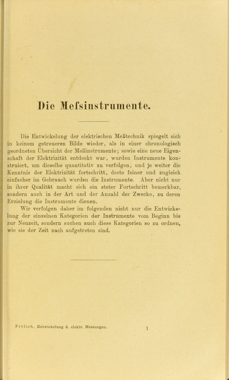 Die Mefsinstrumente. Die Entwickelung der elektrischen Meßtechnik spiegelt sich in keinem getreueren Bilde wieder, als in einer chronologisch geordneten Übersicht der Meßinstrumente; sowie eine neue Eigen- schaft der Elektrizität entdeckt war, wurden Instrumente kon- struiert, um dieselbe quantitativ zu verfolgen, und je weiter die Kenntnis der Elektrizität fortschritt, desto feiner und zugleich einfacher im Gebrauch wurden die Instrumente. Aber nicht nur in ihrer Qualität macht sich ein steter Fortschritt bemerkbar, sondern auch in der Art und der Anzahl der Zwecke, zu deren Erzielung die Instrumente dienen. Wir verfolgen daher im folgenden nicht nur die Entwicke- lung der einzelnen Kategorien der Instrumente vom Beginn bis zur Neuzeit, sondern suchen auch diese Kategorien so zu ordnen, wie sie der Zeit nach aufgetreten sind. Frölich, Entwickelung d. elektr. Messungen.