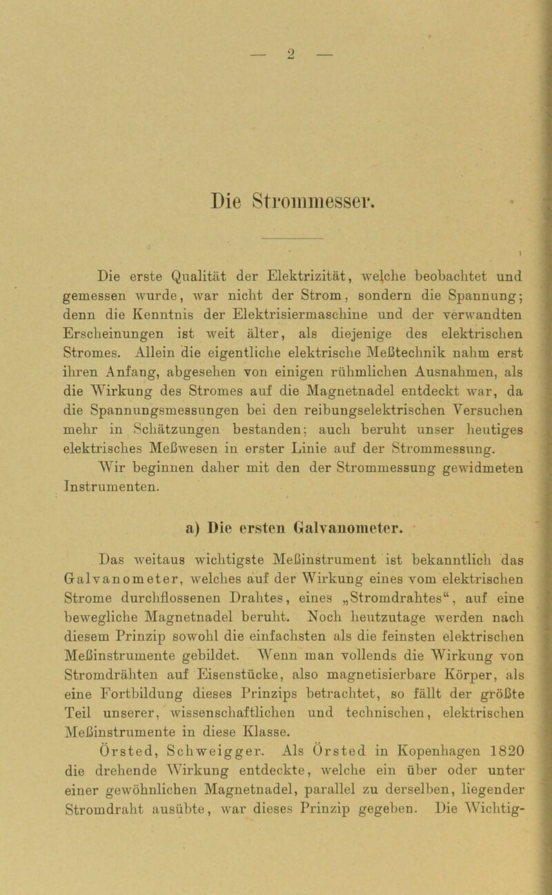 Die Strommesser. Die erste Qualität der Elektrizität, welche beobachtet und gemessen wurde, war nicht der Strom, sondern die Spannung; denn die Kenntnis der Elektrisiermaschine und der verwandten Erscheinungen ist weit älter, als diejenige des elektrischen Stromes. Allein die eigentliche elektrische Meßtechnik nahm erst ihren Anfang, abgesehen von einigen rühmlichen Ausnahmen, als die Wirkung des Stromes auf die Magnetnadel entdeckt war, da die Spannungsmessungen bei den reibungselektrischen Versuchen mehr in Schätzungen bestanden; auch beruht unser heutiges elektrisches Meßwesen in erster Linie auf der Strommessung. Wir beginnen daher mit den der Strommessung gewidmeten Instrumenten. a) Die ersten Galvanometer. Das weitaus wichtigste Meßinstrument ist bekanntlich das Galvanometer, welches auf der Wirkung eines vom elektrischen Strome durchflossenen Drahtes, eines „Stromdrahtes“, auf eine bewegliche Magnetnadel beruht. Noch heutzutage werden nach diesem Prinzip sowohl die einfachsten als die feinsten elektrischen Meßinstrumente gebildet. Wenn man vollends die Wirkung von Stromdrähten auf Eisenstücke, also magnetisierbare Körper, als eine Fortbildung dieses Prinzips betrachtet, so fällt der größte Teil unserer, wissenschaftlichen und technischen, elektrischen Meßinstrumente in diese Klasse. Örsted, Schweigger. Als Ürsted in Kopenhagen 1820 die drehende Wirkung entdeckte, welche ein über oder unter einer gewöhnlichen Magnetnadel, parallel zu derselben, liegender Stromdraht ausübte, war dieses Prinzip gegeben. Die Wichtig-