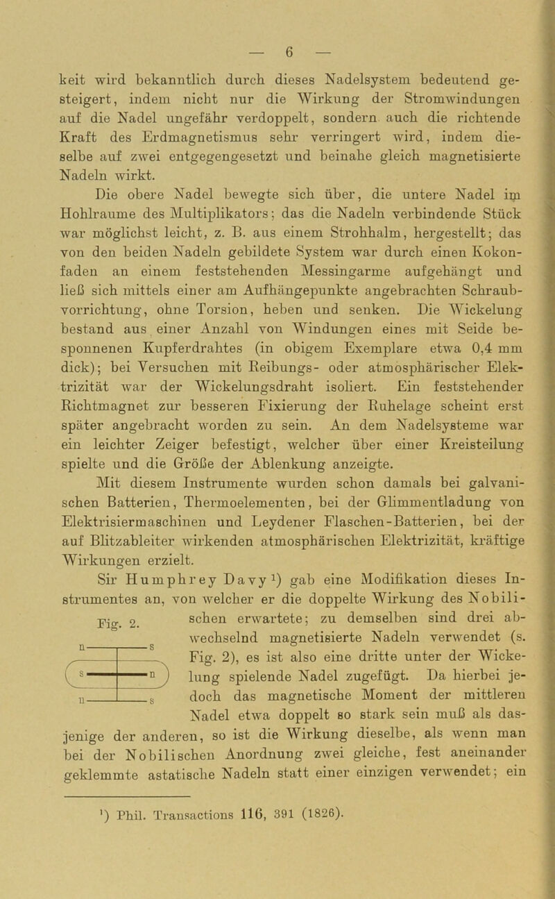 keit wird bekanntlich durch dieses Nadelsystem bedeutend ge- steigert, indem nicht nur die Wirkung der Stromwindungen auf die Nadel ungefähr verdoppelt, sondern auch die richtende Kraft des Erdmagnetismus sehr verringert wird, indem die- selbe auf zwei entgegengesetzt und beinahe gleich magnetisierte Nadeln wirkt. Die obere Nadel bewegte sich über, die untere Nadel im Hohlraume des Multiplikators; das die Nadeln verbindende Stück war möglichst leicht, z. B. aus einem Strohhalm, hergestellt; das von den beiden Nadeln gebildete System war durch einen Kokon- faden an einem feststehenden Messingarme aufgehängt und ließ sich mittels einer am Aufhängepunkte angebrachten Schraub- vorrichtung, ohne Torsion, heben und senken. Die Wickelung bestand aus einer Anzahl von Windungen eines mit Seide be- sponnenen Kupferdrahtes (in obigem Exemplare etwa 0,4 mm dick); bei Versuchen mit Reibungs- oder atmosphärischer Elek- trizität war der Wickelungsdraht isoliert. Ein feststehender Richtmagnet zur besseren Fixierung der Ruhelage scheint erst später angebracht worden zu sein. An dem Nadelsysteme war ein leichter Zeiger befestigt, welcher über einer Kreisteilung spielte und die Größe der Ablenkung anzeigte. Mit diesem Instrumente wurden schon damals bei galvani- schen Batterien, Thermoelementen, bei der Glimmentladung von Elektrisiermaschinen und Leydener Flaschen - Batterien, bei der auf Blitzableiter wirkenden atmosphärischen Elektrizität, kräftige Wirkungen erzielt. Sir Humphrey Davy1) gab eine Modifikation dieses In- strumentes an, von welcher er die doppelte Wirkung des Nobili- schen erwartete; zu demselben sind drei ab- wechselnd magnetisierte Nadeln verwendet (s. Fig. 2), es ist also eine dritte unter der Wicke- lung spielende Nadel zugefügt. Da hierbei je- doch das magnetische Moment der mittleren Nadel etwa doppelt so stark sein muß als das- jenige der anderen, so ist die Wirkung dieselbe, als wenn man bei der Nobilischeu Anordnung zwei gleiche, fest aneinander geklemmte astatische Nadeln statt einer einzigen verwendet; ein Tis;. 2. n s u 8 ') Phil. Transactions 116, 391 (1826).
