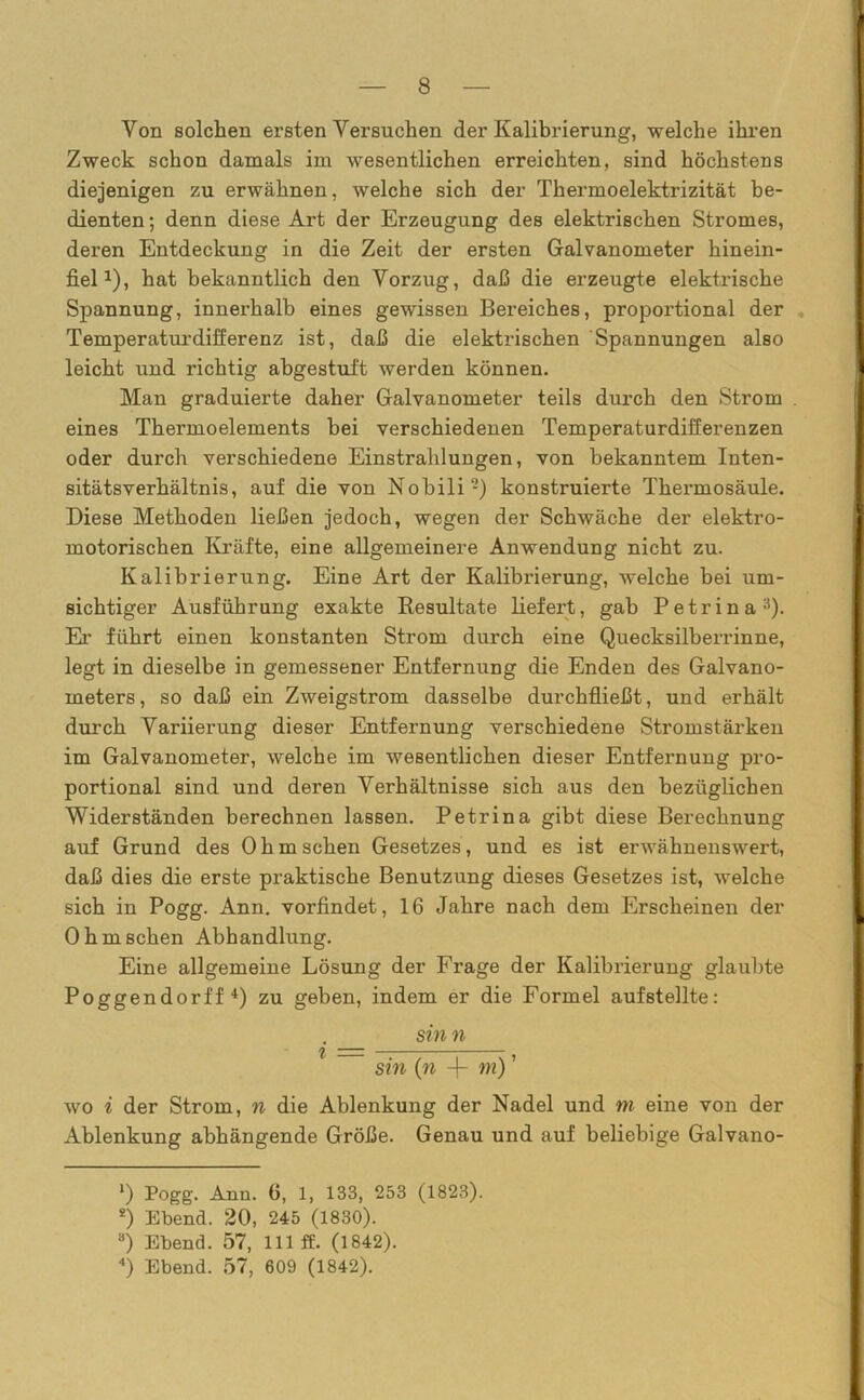 Von solchen ersten Versuchen der Kalibrierung, welche ihren Zweck schon damals im wesentlichen erreichten, sind höchstens diejenigen zu erwähnen, welche sich der Thermoelektrizität be- dienten ; denn diese Art der Erzeugung des elektrischen Stromes, deren Entdeckung in die Zeit der ersten Galvanometer hinein- fielJ), hat bekanntlich den Vorzug, daß die erzeugte elektrische Spannung, innerhalb eines gewissen Bereiches, proportional der Temperaturdifferenz ist, daß die elektrischen Spannungen also leicht und richtig abgestuft werden können. Man graduierte daher Galvanometer teils durch den Strom . eines Thermoelements hei verschiedenen Temperaturdifferenzen oder durch verschiedene Einstrahlungen, von bekanntem Inten- sitätsverhältnis, auf die von Nobili-) konstruierte Thermosäule. Diese Methoden ließen jedoch, wegen der Schwäche der elektro- motorischen Kräfte, eine allgemeinere Anwendung nicht zu. Kalibrierung. Eine Art der Kalibrierung, welche bei um- sichtiger Ausführung exakte Resultate liefert, gab Petrinal * 3). Er führt einen konstanten Strom durch eine Quecksilberrinne, legt in dieselbe in gemessener Entfernung die Enden des Galvano- meters, so daß ein Zweigstrom dasselbe durchfließt, und erhält durch Variierung dieser Entfernung verschiedene Stromstärken im Galvanometer, welche im wesentlichen dieser Entfernung pro- portional sind und deren Verhältnisse sich aus den bezüglichen Widerständen berechnen lassen. Petrina gibt diese Berechnung auf Grund des Ohmschen Gesetzes, und es ist erwähnenswert, daß dies die erste praktische Benutzung dieses Gesetzes ist, welche sich in Pogg. Ann. vorfindet, 16 Jahre nach dem Erscheinen der Ohmschen Abhandlung. Eine allgemeine Lösung der Frage der Kalibrierung glaubte Poggendorff 4) zu geben, indem er die Formel aufstellte: . sinn sin (n -j- m)' wo i der Strom, n die Ablenkung der Nadel und m eine von der Ablenkung abhängende Größe. Genau und auf beliebige Galvano- l) Pogg. Ann. 6, 1, 133, 253 (1823). *) Ebend. 20, 245 (1830). 3) Ebend. 57, 111 ff. (1842). 4) Ebend. 57, 609 (1842).