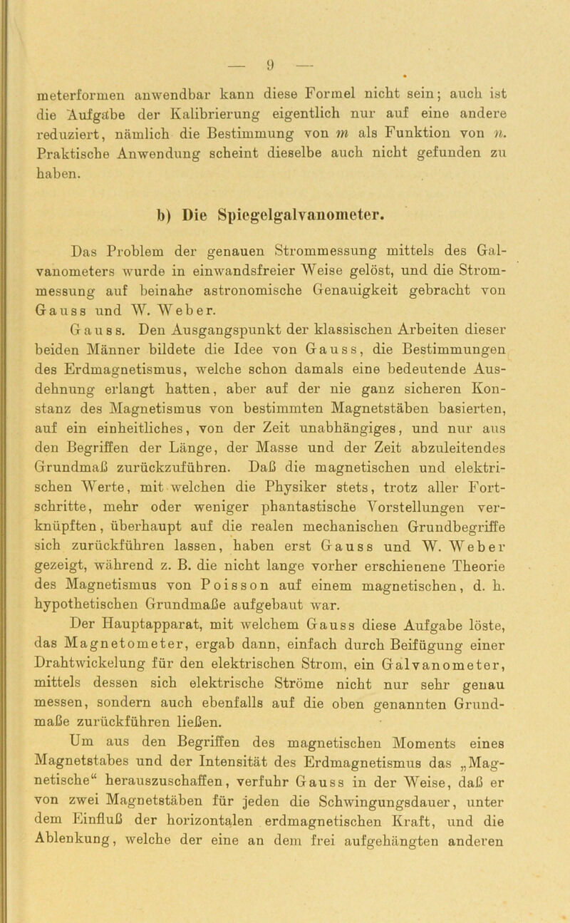 meterformen anwendbar kann diese Formel nicht sein; auch ist die Aufgabe der Kalibrierung eigentlich nur auf eine andere reduziert, nämlich die Bestimmung von m als Funktion von n. Praktische Anwendung scheint dieselbe auch nicht gefunden zu haben. b) Die Spiegelgalvanometer. Das Problem der genauen Strommessung mittels des Gal- vanometers wurde in einwandsfreier Weise gelöst, und die Strom- messung auf beinahe astronomische Genauigkeit gebracht von Gauss und W. Weber. G a u 8 s. Den Ausgangspunkt der klassischen Arbeiten dieser beiden Männer bildete die Idee von Gauss, die Bestimmungen des Erdmagnetismus, welche schon damals eine bedeutende Aus- dehnung erlangt hatten, aber auf der nie ganz sicheren Kon- stanz des Magnetismus von bestimmten Magnetstäben basierten, auf ein einheitliches, von der Zeit unabhängiges, und nur aus den Begriffen der Länge, der Masse und der Zeit abzuleitendes Grundmaß zurückzufübren. Daß die magnetischen und elektri- schen Werte, mit welchen die Physiker stets, trotz aller Fort- schritte, mehr oder weniger phantastische Vorstellungen ver- knüpften , überhaupt auf die realen mechanischen Grundbegriffe sich zurückführen lassen, haben erst Gauss und W. Weber gezeigt, während z. B. die nicht lange vorher erschienene Theorie des Magnetismus von Poisson auf einem magnetischen, d. h. hypothetischen Grundmaße aufgebaut war. Der Hauptapparat, mit welchem Gauss diese Aufgabe löste, das Magnetometer, ergab dann, einfach durch Beifügung einer Drahtwickelung für den elektrischen Strom, ein Galvanometer, mittels dessen sich elektrische Ströme nicht nur sehr genau messen, sondern auch ebenfalls auf die oben genannten Grund- maße zurückführen ließen. Um aus den Begriffen des magnetischen Moments eines Magnetstabes und der Intensität des Erdmagnetismus das „Mag- netische“ herauszuschaffen, verfuhr Gauss in der Weise, daß er von zwei Magnetstäben für jeden die Schwingungsdauer, unter dem Einfluß der horizontalen erdmagnetischen Kraft, und die Ablenkung, welche der eine an dem frei aufgehängten anderen