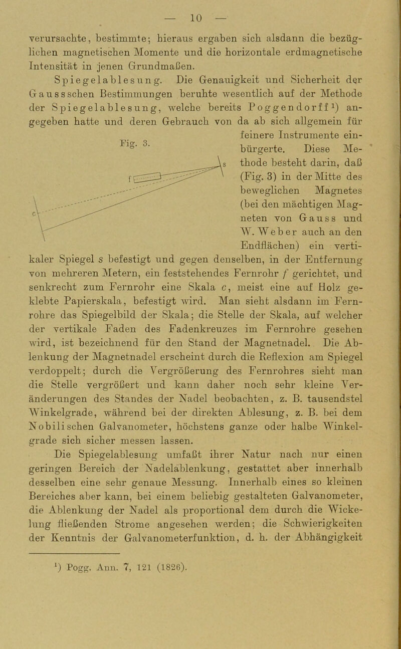 verursachte, bestimmte; hieraus ergaben sich alsdann die bezüg- lichen magnetischen Momente und die horizontale erdmagnetische Intensität in jenen Grundmaßen. Spiegelablesung. Die Genauigkeit und Sicherheit der Gausssehen Bestimmungen beruhte wesentlich auf der Methode der Spiegelablesung, Avelche bereits Poggendorff1) an- gegeben hatte und deren Gebrauch von da ab sich allgemein für feinere Instrumente ein- bürgerte. Diese Me- thode besteht darin, daß (Fig. 3) in der Mitte des beweglichen Magnetes (bei den mächtigen Mag- neten von Gau ss und AV. AV e b e r auch an den Endflächen) ein verti- kaler Spiegel s befestigt und gegen denselben, in der Entfernung von mehreren Metern, ein feststehendes Fernrohr f gerichtet, und senkrecht zum Fernrohr eine Skala c, meist eine auf Holz ge- klebte Papierskala, befestigt wird. Man sieht alsdann im Fern- rohre das Spiegelbild der Skala; die Stelle der Skala, auf welcher der vertikale Faden des Fadenkreuzes im Fernrohre gesehen wird, ist bezeichnend für den Stand der Magnetnadel. Die Ab- lenkung der Magnetnadel erscheint durch die Reflexion am Spiegel verdoppelt; durch die Abgrößerung des Fernrohres sieht man die Stelle vergrößert und kann daher noch sehr kleine Ab- änderungen des Standes der Nadel beobachten, z. B. tausendstel Winkelgrade, während bei der direkten Ablesung, z. B. bei dem Nobili sehen Galvanometer, höchstens ganze oder halbe AArinkel- grade sich sicher messen lassen. Die Spiegelablesung umfaßt ihrer Natur nach nur einen geringen Bereich der Nadelablenkung, gestattet aber innerhalb desselben eine sehr genaue Messung. Innerhalb eines so kleinen Bereiches aber kann, bei einem beliebig gestalteten Galvanometer, die Ablenkung der Nadel als proportional dem durch die AVicke- lung fließenden Strome angesehen werden; die Schwierigkeiten der Kenntnis der Galvanometerfunktion, d. h. der Abhängigkeit Fier. 3.