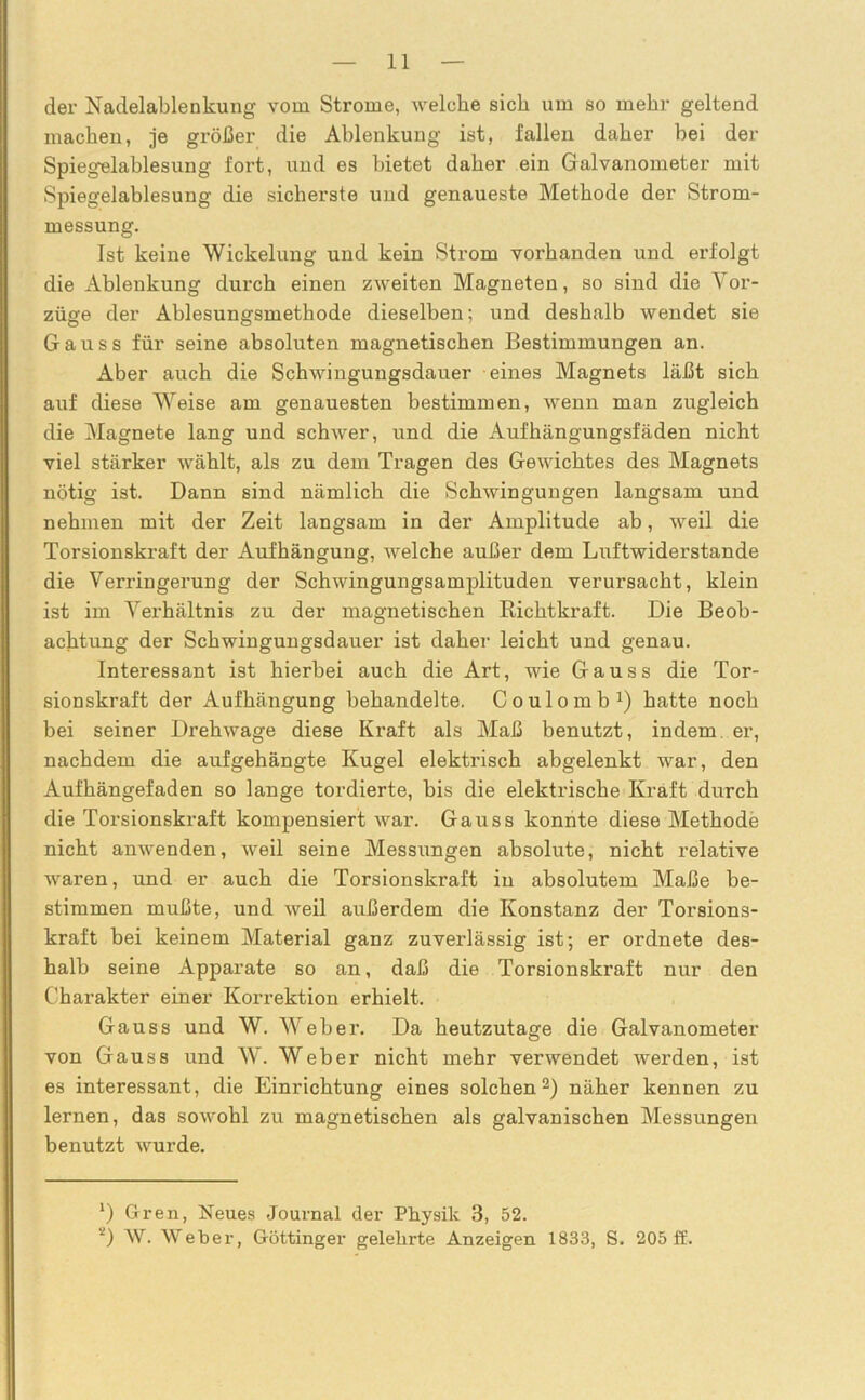 der Nadelablenkung vom Strome, welche sich um so mehr geltend machen, je größer die Ablenkung ist, fallen daher bei der Spiegelablesung fort, und es bietet daher ein Galvanometer mit Spiegelablesung die sicherste und genaueste Methode der Strom- messung. Ist keine Wickelung und kein Strom vorhanden und ei’l’olgt die Ablenkung durch einen zweiten Magneten, so sind die Vor- züge der Ablesungsmethode dieselben; und deshalb wendet sie Gauss für seine absoluten magnetischen Bestimmungen an. Aber auch die Schwingungsdauer eines Magnets läßt sich auf diese Weise am genauesten bestimmen, wenn man zugleich die Magnete lang und schwer, und die Aufhängungsfäden nicht viel stärker wählt, als zu dem Tragen des Gewichtes des Magnets nötig ist. Dann sind nämlich die Schwingungen langsam und nehmen mit der Zeit langsam in der Amplitude ab, weil die Torsionskraft der Aufhängung, welche außer dem Luftwiderstände die Verringerung der Schwingungsamplituden verursacht, klein ist im Verhältnis zu der magnetischen Richtkraft. Die Beob- achtung der Schwingungsdauer ist daher leicht und genau. Interessant ist hierbei auch die Art, wie Gauss die Tor- sionskraft der Aufhängung behandelte. Coulomb1) hatte noch bei seiner Drehwage diese Kraft als Maß benutzt, indem er, nachdem die aufgehängte Kugel elektrisch abgelenkt war, den Aufhängefaden so lange tordierte, bis die elektrische Kraft durch die Torsionskraft kompensiert war. Gauss konnte diese Methode nicht anwenden, weil seine Messungen absolute, nicht relative waren, und er auch die Torsionskraft in absolutem Maße be- stimmen mußte, und weil außerdem die Konstanz der Torsions- kraft bei keinem Material ganz zuverlässig ist; er ordnete des- halb seine Apparate so an, daß die Torsionskraft nur den Charakter einer Korrektion erhielt. Gauss und W. Weber. Da heutzutage die Galvanometer von Gauss und W. Weber nicht mehr verwendet werden, ist es interessant, die Einrichtung eines solchen2) näher kennen zu lernen, das sowohl zu magnetischen als galvanischen Messungen benutzt wurde. x) Gren, Neues Journal der Physik 3, 52. Ä) \V. Weber, Göttinger gelehrte Anzeigen 1833, S. 205 ff.