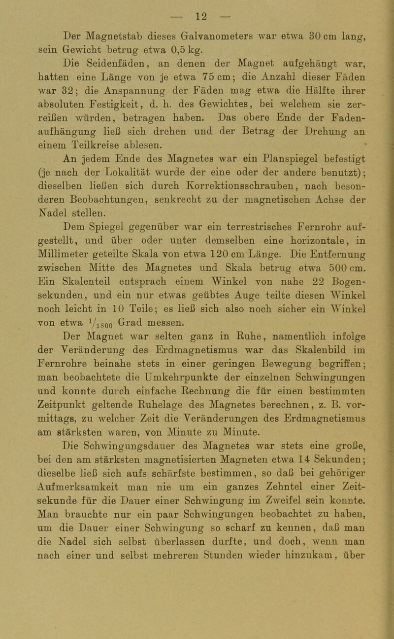 Der Magnetstab dieses Galvanometers war etwa 30 cm lang, sein Gewicht betrug etwa 0,5 kg. Die Seidenfäden, an denen der Magnet aufgehängt war, hatten eine Länge von je etwa 75cm; die Anzahl dieser Fäden war 32; die Anspannung der Fäden mag etwa die Hälfte ihrer absoluten Festigkeit, d. h. des Gewichtes, bei welchem sie zer- reißen würden, betragen haben. Das obere Ende der Faden- aufhängung ließ sich drehen und der Betrag der Drehung an einem Teilkreise ablesen. An jedem Ende des Magnetes war ein Planspiegel befestigt (je nach der Lokalität wurde der eine oder der andere benutzt); dieselben ließen sich durch Korrektionsschrauben, nach beson- deren Beobachtungen, senkrecht zu der magnetischen Achse der Nadel stellen. Dem Spiegel gegenüber war ein terrestrisches Fernrohr auf- gestellt, und über oder unter demselben eine horizontale, in Millimeter geteilte Skala von etwa 120 cm Länge. Die Entfernung zwischen Mitte des Magnetes und Skala betrug etwa 500 cm. Ein Skalenteil entsprach einem Winkel von nahe 22 Bogen- sekunden, und ein nur etwas geübtes Auge teilte diesen Winkel noch leicht in 10 Teile; es ließ sich also noch sicher ein Winkel von etwa Visoo Grad messen. Der Magnet war selten ganz in Ruhe, namentlich infolge der Veränderung des Erdmagnetismus war das Skalenbild im Fernrohre beinahe stets in einer geringen Bewegung begriffen; man beobachtete die Umkehrpunkte der einzelnen Schwingungen und konnte durch einfache Rechnung die für einen bestimmten Zeitpunkt geltende Ruhelage des Magnetes berechnen, z. B. vor- mittags, zu welcher Zeit die Veränderungen des Erdmagnetismus am stärksten waren, von Minute zu Minute. Die Schwingungsdauer des Magnetes war stets eine große, bei den am stärksten magnetisierten Magneten etwa 14 Sekunden; dieselbe ließ sich aufs schärfste bestimmen, so daß bei gehöriger Aufmerksamkeit man nie um ein ganzes Zehntel einer Zeit- sekunde für die Dauer einer Schwingung im Zweifel sein konnte. Man brauchte nur ein paar Schwingungen beobachtet zu haben, um die Dauer einer Schwingung so scharf zu kennen, daß man die Nadel sich selbst überlassen durfte, und doch, wenn man nach einer und selbst mehreren Stunden wieder hinzukam, über