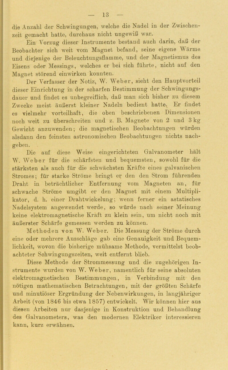 die Anzahl der Schwingungen, welche die Nadel in der Zwischen- zeit gemacht hatte, durchaus nicht ungewiß war. Ein Vorzug dieser Instrumente bestand auch darin, daß der Beobachter sich weit vom Magnet befand, seine eigene Wärme und diejenige der Beleuchtungsflamme, und der Magnetismus des Eisens oder Messings, welches er bei sich führte, nicht auf den Magnet störend einwirken konnten. Der Verfasser der Notiz, W. Weber, sieht den Hauptvorteil dieser Einrichtung in der scharfen Bestimmung der Schwingungs- dauer und findet es unbegreiflich, daß man sich bisher zu diesem Zwecke meist äußerst kleiner Nadeln bedient hatte. Er findet es vielmehr vorteilhaft, die oben beschriebenen Dimensionen noch weit zu überschreiten und z. B. Magnete von 2 und 3 kg Gewicht anzuwenden; die magnetischen Beobachtungen würden alsdann den feinsten astronomischen Beobachtungen nichts nach- geben. Die auf diese Weise eingerichteten Galvanometer hält W. Weber für die schärfsten und bequemsten, sowohl für die stärksten als auch für die schwächsten Kräfte eines galvanischen Stromes; für starke Ströme bringt er den den Strom führenden Draht in beträchtlicher Entfernung vom Magneten an, für schwache Ströme umgibt er den Magnet mit einem Multipli- kator, d. h. einer Drahtwickelung; wenn ferner ein astatisches Nadelsystem angewendet werde, so würde nach seiner Meinung keine elektromagnetische Kraft zu klein sein, um nicht noch mit äußerster Schärfe gemessen werden zu können. Methoden von W. Weber. Die Messung der Ströme durch eine oder mehrere Ausschläge gab eine Genauigkeit und Bequem- lichkeit, wovon die bisherige mühsame Methode, vermittelst beob- achteter Schwingungszeiten, weit entfernt blieb. Diese Methode der Strommessung und die zugehörigen In- strumente wurden von W. Weber, namentlich für seine absoluten elektromagnetischen Bestimmungen, in Verbindung mit den nötigen mathematischen Betrachtungen, mit der größten Schärfe und minutiöser Ergründung der Nebenwirkungen, in langjähriger Arbeit (von 1846 bis etwa 1857) entwickelt. Wir können hier aus diesen Arbeiten nur dasjenige in Konstruktion und Behandlung des Galvanometers, was den modernen Elektriker interessieren kann, kurz erwähnen.