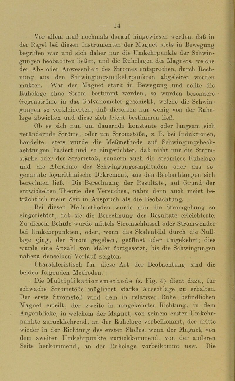 Vor allem muß nochmals darauf hingewiesen werden, daß in der Regel hei diesen Instrumenten der Magnet stets in Bewegung begriffen war und sich daher nur die Umkehrpunkte der Schwin- gungen beobachten ließen, und die Ruhelagen des Magnets, welche der Ab- oder Anwesenheit des Stromes entsprechen, durch Rech- nung aus den Schwingungsumkehrpunkten abgeleitet werden mußten. War der Magnet stark in Bewegung und sollte die Ruhelage ohne Strom bestimmt werden, so wurden besondere Gegenströme in das Galvanometer geschickt, welche die Schwin- gungen so verkleinerten, daß dieselben nur wenig von der Ruhe- lage abwichen und diese sich leicht bestimmen ließ. Ob es sich nun um dauernde konstante oder langsam sich verändernde Ströme, oder um Stromstöße, z. B. bei Induktionen, handelte, stets wurde die Meßmethode auf Schwingungsbeob- achtungen basiert und so eingerichtet, daß nicht nur die Strom- stärke oder der Stromstoß, sondern auch die stromlose Ruhelage und die Abnahme der Schwingungsamplituden oder das so- genannte logarithmische Dekrement, aus den Beobachtungen sich berechnen ließ. Die Berechnung der Resultate, auf Grund der entwickelten Theorie des Versuches, nahm denn auch meist be- trächtlich mehr Zeit in Anspruch als die Beobachtung. Bei diesen Meßmethoden wurde nun die Stromgebung so eingerichtet, daß sie die Berechnung der Resultate erleichterte. Zu diesem Behul'e wurde mittels Stromschlüssel oder Stromwender hei Umkehrpunkten, oder, wenn das Skalenbild durch die Null- lage ging, der Strom gegeben, geöffnet oder umgekehrt; dies wurde eine Anzahl von Malen fortgesetzt, bis die Schwingungen nahezu denselben Verlauf zeigten. Charakteristisch für diese Art der Beobachtung sind die beiden folgenden Methoden. Die Multiplikationsmethode (s. Fig. 4) dient dazu, für schwache Stromstöße möglichst starke Ausschläge zu erhalten. Der erste Stromstoß wird dem in relativer Ruhe befindlichen Magnet erteilt, der zweite in umgekehrter Richtung, in dem Augenblicke, in welchem der Magnet, von seinem ersten Umkehr- punkte zurückkehrend, an der Ruhelage vorbeikommt, der dritte wieder in der Richtung des ersten Stoßes, wenn der Magnet, von dem zweiten Umkehrpunkte zurückkommend, von der anderen Seite herkommend, an der Ruhelage vorbeikommt usw. Die