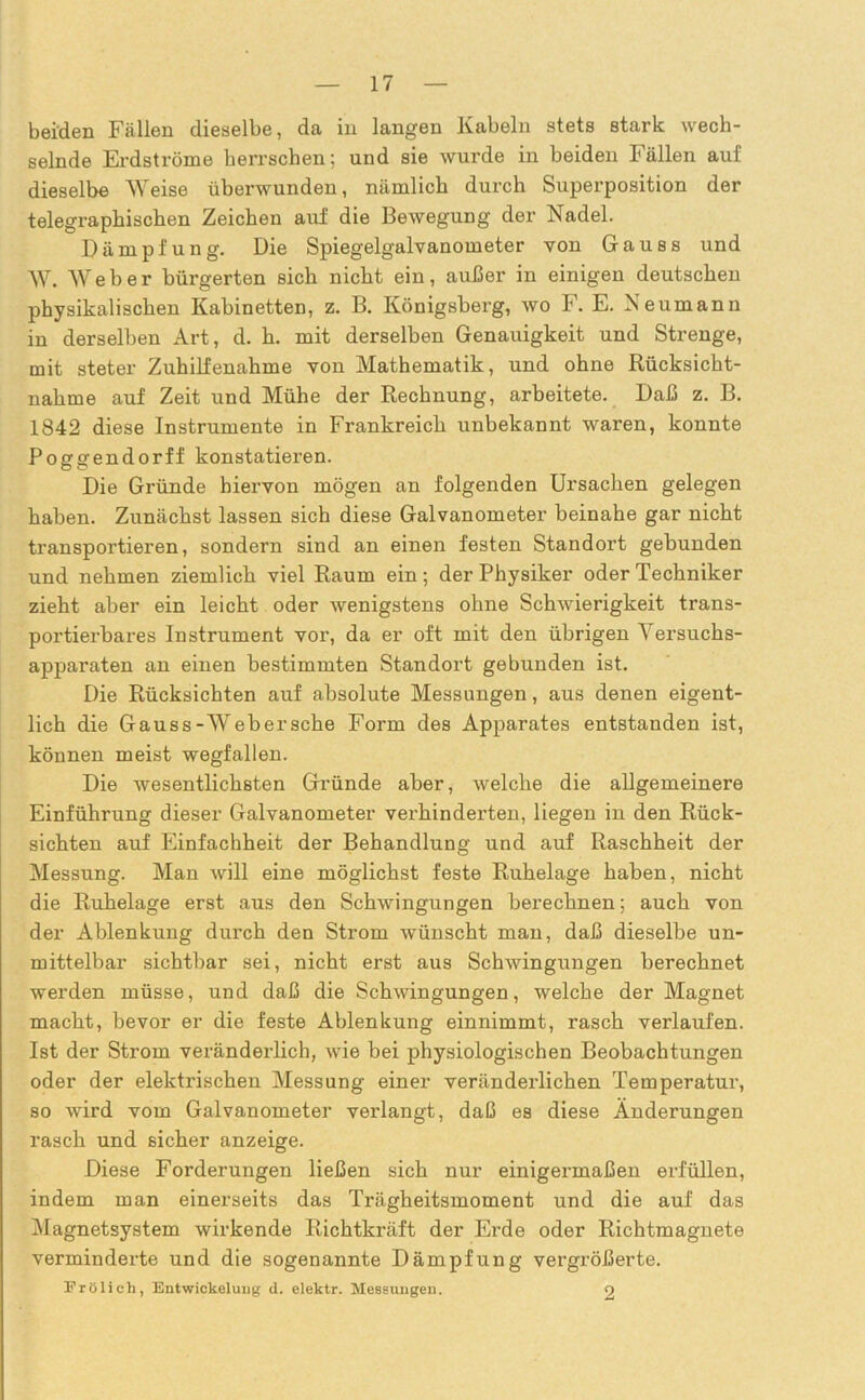 beiden Fällen dieselbe, da in langen Kabeln stets stark wech- selnde Erdströme herrschen; und sie wurde in beiden Fällen auf dieselbe Weise überwunden, nämlich durch Superposition der telegraphischen Zeichen auf die Bewegung der Nadel. Dämpfung. Die Spiegelgalvanometer von Gauss und W. AVeber bürgerten sich nicht ein, außer in einigen deutschen physikalischen Kabinetten, z. B. Königsberg, wo F. E. Neumann in derselben Art, d. h. mit derselben Genauigkeit und Strenge, mit steter Zuhilfenahme von Mathematik, und ohne Rücksicht- nahme auf Zeit und Mühe der Rechnung, arbeitete. Daß z. B. 1842 diese Instrumente in Frankreich unbekannt waren, konnte Poggendorff konstatieren. Die Gründe hiervon mögen an folgenden Ursachen gelegen haben. Zunächst lassen sich diese Galvanometer beinahe gar nicht transportieren, sondern sind an einen festen Standort gebunden und nehmen ziemlich viel Raum ein; der Physiker oder Techniker zieht aber ein leicht oder wenigstens ohne Schwierigkeit trans- portierbares Instrument vor, da er oft mit den übrigen Versuchs- apparaten an einen bestimmten Standort gebunden ist. Die Rücksichten auf absolute Messungen, aus denen eigent- lich die Gauss-AVebersehe Form des Apparates entstanden ist, können meist wegfallen. Die wesentlichsten Gründe aber, welche die allgemeinere Einführung dieser Galvanometer verhinderten, liegen in den Rück- sichten auf Einfachheit der Behandlung und auf Raschheit der Messung. Man will eine möglichst feste Ruhelage haben, nicht die Ruhelage erst aus den Schwingungen berechnen: auch von der Ablenkung durch den Strom wünscht man, daß dieselbe un- mittelbar sichtbar sei, nicht erst aus Schwingungen berechnet werden müsse, und daß die Schwingungen, welche der Magnet macht, bevor er die feste Ablenkung einnimmt, rasch verlaufen. Ist der Strom veränderlich, wie bei physiologischen Beobachtungen oder der elektrischen Messung einer veränderlichen Temperatur, so wird vom Galvanometer verlangt, daß es diese Änderungen rasch und sicher anzeige. Diese Forderungen ließen sich nur einigermaßen erfüllen, indem man einerseits das Trägheitsmoment und die auf das Magnetsystem wirkende Richtkräft der Erde oder Richtmagnete verminderte und die sogenannte Dämpfung vergrößerte. Frölich, Entwickelung d. elektr. Messungen. 9
