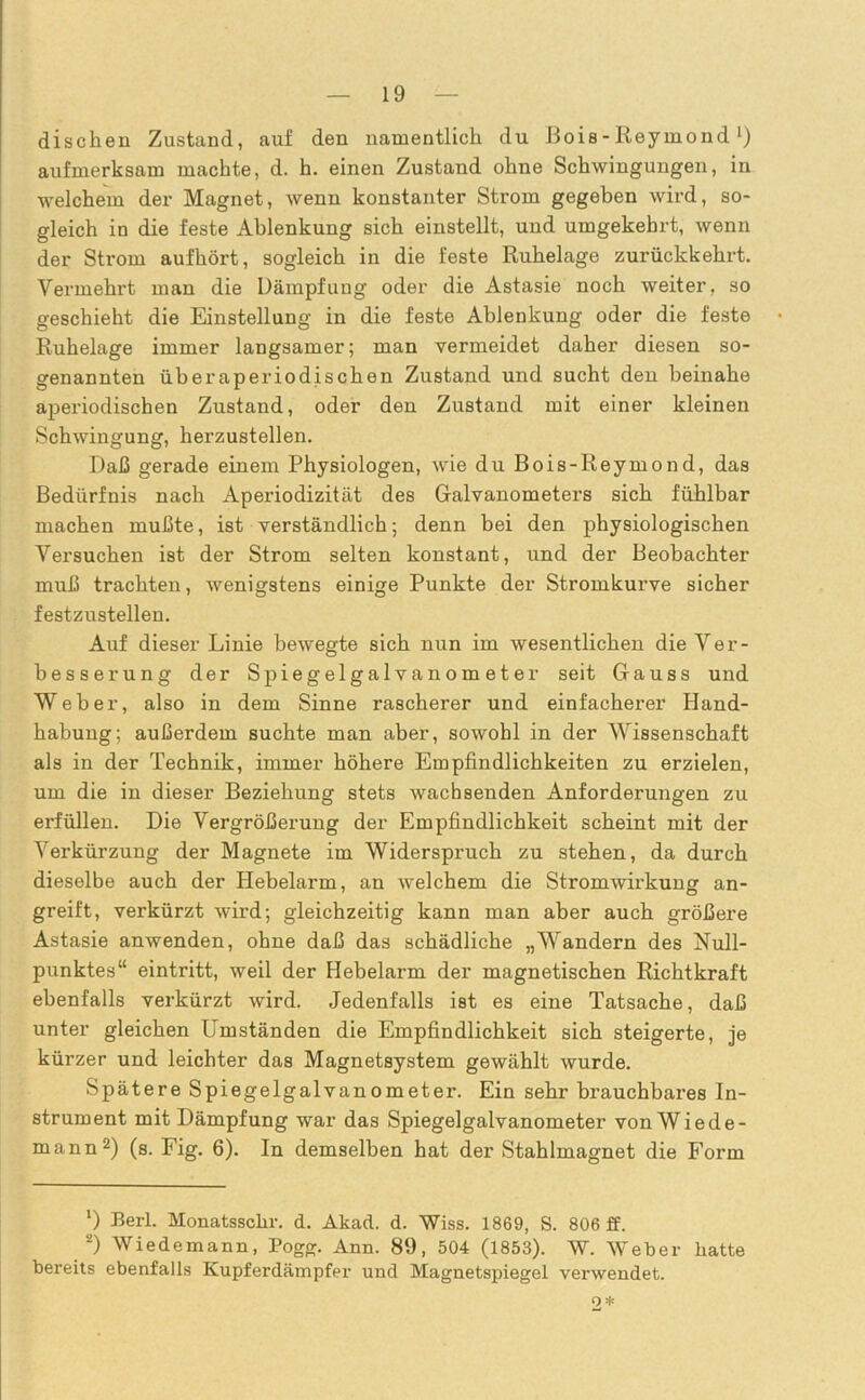 dischen Zustand, auf den namentlich du Bois - Reymond L) aufmerksam machte, d. h. einen Zustand ohne Schwingungen, in welchem der Magnet, wenn konstanter Strom gegeben wird, so- gleich in die feste Ablenkung sich einstellt, und umgekehrt, wenn der Strom aufhört, sogleich in die feste Ruhelage zurückkehrt. Vermehrt man die Dämpfung oder die Astasie noch weiter, so geschieht die Einstellung in die feste Ablenkung oder die feste Ruhelage immer langsamer; man vermeidet daher diesen so- genannten überaperiodischen Zustand und sucht den beinahe aperiodischen Zustand, oder den Zustand mit einer kleinen Schwingung, herzustellen. Daß gerade einem Physiologen, wie du Bois-Reymond, das Bedürfnis nach Aperiodizität des Galvanometers sich fühlbar machen mußte, ist verständlich; denn bei den physiologischen Versuchen ist der Strom selten konstant, und der Beobachter muß trachten, wenigstens einige Punkte der Stromkurve sicher festzustellen. Auf dieser Linie bewegte sich nun im wesentlichen die Ver- besserung der Spiegelgalvanometer seit Gauss und Weher, also in dem Sinne rascherer und einfacherer Hand- habung; außerdem suchte man aber, sowohl in der Wissenschaft als in der Technik, immer höhere Empfindlichkeiten zu erzielen, um die in dieser Beziehung stets wachsenden Anforderungen zu erfüllen. Die Vergrößerung der Empfindlichkeit scheint mit der Verkürzung der Magnete im Widerspruch zu stehen, da durch dieselbe auch der Hebelarm, an welchem die Stromwirkung an- greift, verkürzt wird; gleichzeitig kann man aber auch größere Astasie anwenden, ohne daß das schädliche „Wandern des Null- punktes“ eintritt, weil der Hebelarm der magnetischen Richtkraft ebenfalls verkürzt wird. Jedenfalls ist es eine Tatsache, daß unter gleichen Umständen die Empfindlichkeit sich steigerte, je kürzer und leichter das Magnetsystem gewählt wurde. Spätere Spiegelgalvanometer. Ein sehr brauchbares In- strument mit Dämpfung war das Spiegelgalvanometer von Wiede- mann1 2) (s. Fig. 6). In demselben hat der Stahlmagnet die Form 1) Eerl. Monatsschr. d. Akad. d. Wiss. 1869, S. 806 ff. 2) Wiedemann, Pogg. Ann. 89, 504 (1853). W. Weber batte bereits ebenfalls Kupferdämpfer und Magnetspiegel verwendet. 2 *